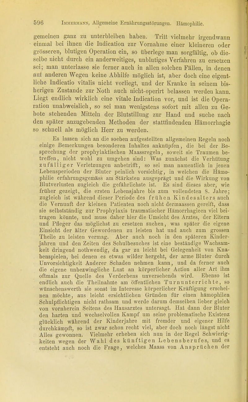 gemeinen ganz zu unterbleiben haben. Tritt vielmehr irgendwann einmal bei ihnen die Indication zur Vornahme einer kleineren oder grösseren, blutigen Operation ein, so überlege man sorgfältig, ob die- selbe nicht durch ein anderweitiges, unblutiges Verfahren zu ersetzen sei; man unterlasse sie ferner auch in allen solchen Fällen, in denen auf anderen Wegen keine Abhilfe möglich ist, aber doch eine eigent- liche Indicatio Vitalis nicht vorliegt, und der Kranke in seinem bis- herigen Zustande zur Noth auch nicht-operirt belassen werden kann. Liegt endlich wirklich eine vitale Indication vor, und ist die Opera- ration unabweislich, so sei man wenigstens sofort mit allen zu Ge- bote stehenden Mitteln der Blutstillung zur Hand und suche nach den später anzugebenden Methoden der stattfindenden Hämorrhagie so schnell als möglich Herr zu werden. Es lassen sich an die soeben aufgestellten allgemeinen Regeln noch einige Bemerkungen besonderen Inhaltes anknüpfen, die bei der Be- sprechung der prophylaktischen Maassregeln, soweit sie Traumen be- treffen, nicht wohl zu umgehen sind: Was zunächst die Verhütung zufälliger Verletzungen anbetrifft, so sei man namentlich in jenen Lebensperioden der Bluter peinlich vorsichtig, in welchen die Hämo- philie erfahrungsgemäss am Stärksten ausgeprägt und die Wirkung von Blutverlusten zugleich die gefährlichste ist. Es sind dieses aber, wie früher gezeigt, die ersten Lebensjahre bis zum vollendeten 8. Jahre; zugleich ist während dieser Periode des frühen Kindesalters auch die Vernunft der kleineu Patienten noch nicht dermaassen gereift, dass sie selbstständig zur Prophylaxis traumatischer Hämorrhagieen viel bei- tragen könnte, und muss daher hier die Umsicht des Arztes, der Eltern und Pfleger das möglichst zu ersetzen suchen, was später die eigene Einsicht der älter Gewordenen zu leisten hat und auch zum grossen Theile zu leisten vermag. Aber auch noch in den späteren Kinder- jahren und den Zeiten des Schulbesuches ist eine beständige Wachsam- keit dringend nothwendig, da gar zu leicht bei Gelegenheit von Kna- benspielen, bei denen es etwas wilder hergeht, der arme Bluter durch Unvorsichtigkeit Anderer Schaden nehmen kann, und da ferner auch die eigene unbezwingliche Lust an körperlicher Action aller Art ihm oftmals zur Quelle des Verderbens unversehends wird. Ebenso ist endlich auch die Theilnahme am öffentlichen Turnunterrichte, so wünschenswerth sie sonst im Interesse körperlicher Kräftigung erschei- nen möchte, aus leicht ersichtlichen Gründen für einen hämophilen Schulpflichtigen nicht rathsam und werde darum demselben lieber gleich von vornherein Seitens des Hausarztes untersagt. Hat dann der Bluter den harten und wechselvollen Kampf um seine problematische Existenz glücklich während der Kinderjahre mit fremder und eigener Hilfe durchkämpft, so ist zwar schon recht viel, aber doch noch längst nicht Alles gewonnen. Vielmehr erheben sich nun in der Regel Schwierig- keiten wegen der Wahl des künftigen Lebensberufes, und es entsteht auch noch die Frage, welches Maass von Ansprüchen der