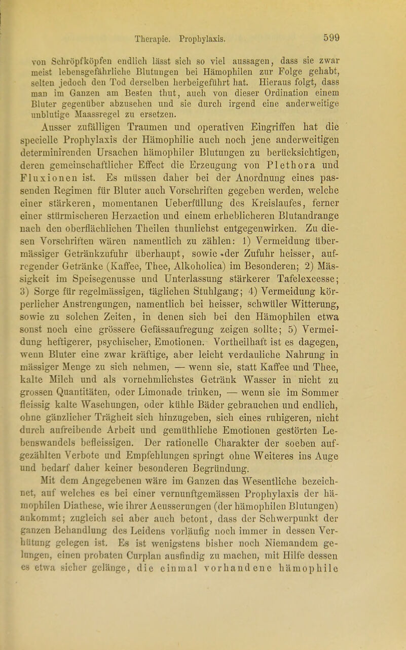 von Schröpf köpfen endlich lüsst sich so viel aussagen, dass sie zwar meist lebensgefährliche Blutuugen bei Hämophilen zur Folge gehabt, selten jedoch den Tod derselben herbeigeführt hat. Hieraus folgt, dass man im Ganzen am Besten thut, auch von dieser Ordination einem Bluter gegenüber abzusehen und sie durch irgend eine anderweitige unblutige Maassregel zu ersetzen. Ausser zufälligen Traumen und operativen Eingriffen hat die üpeeielle Prophylaxis der Hämophilie auch noch jene anderweitigen determinirenden Ursachen hämophiler Blutungen zu berücksichtigen, deren gemeinschaftlicher Effect die Erzeugung von Plethora und Fluxionen ist. Es müssen daher bei der Anordnung eines pas- senden Regimen für Bluter auch Vorschriften gegeben werden, welche einer stärkeren, momentanen Ueberfüllung des Kreislaufes, ferner einer stürmischeren Herzaction und einem erheblicheren Blutandrange nach den oberflächlichen Theilen thunlichst entgegenwirken. Zu die- sen Vorschriften wären namentlich zu zählen: 1) Vermeidung über- mässiger Getränkzufuhr Uberhaupt, sowie «der Zufuhr heisser, auf- regender Getränke (Kaffee, Thee, Alkoholica) im Besonderen; 2) Mas- sigkeit im Speisegenusse und Unterlassung stärkerer Tafelexcesse; 3) Sorge für regelmässigen, täglichen Stuhlgang; 4) Vermeidung kör- perlicher Anstrengungen, namentlich bei heisser, schwüler Witterung, sowie zu solchen Zeiten, in denen sich bei den Hämophilen etwa sonst noch eine grössere Gefässaufregung zeigen sollte; 5) Vermei- dung heftigerer, psychischer, Emotionen. Vortheilhaft ist es dagegen, wenn Bluter eine zwar kräftige, aber leicht verdauliche Nahrung in mässiger Menge zu sich nehmen, — wenn sie, statt Kaffee und Thee, kalte Milch und als vernehmlichstes Getränk Wasser in nicht zu grossen Quantitäten, oder Limonade trinken, — wenn sie im Sommer fleissig kalte Waschungen, oder kühle Bäder gebrauchen und endlich, ohne gänzlicher Trägheit sich hinzugeben, sich eines ruhigeren, nicht durch aufreibende Arbeit und gemüthliche Emotionen gestörten Le- benswandels befleissigen. Der rationelle Charakter der soeben auf- gezählten Verbote und Empfehlungen springt ohne Weiteres ins Auge und bedarf daher keiner besonderen Begründung. Mit dem Angegebenen wäre im Ganzen das Wesentliche bezeich- net, auf welches es bei einer vernunftgemässen Prophylaxis der hä- rnophilen Diatbese, wie ihrer Aeusserungen (der hämophilen Blutungen) ankommt; zugleich sei aber auch betont, dass der Schwerpunkt der ganzen Behandlung des Leidens vorläufig noch immer in dessen Ver- hütung gelegen ist. Es ist wenigstens bisher noch Niemandem ge- lungen, einen probaten Curplan ausfindig zu machen, mit Hilfe dessen es etwa sicher gelänge, die einmal vorhandene hämophile
