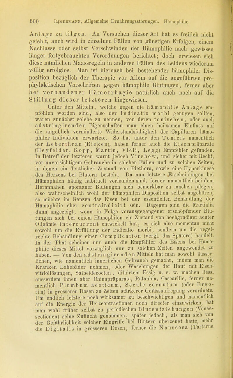 Anlage zu tilgen. An Versuchen dieser Art hat es freilich nicht gefehlt, auch wird in einzelnen Fällen von günstigen Erfolgen, einem Nachlasse oder selbst Verschwinden der Hämophilie nach gewissen länger fortgebrauchten Verordnungen berichtet; doch erwiesen sich diese nämlichen Maassregeln in anderen Fällen des Leidens wiederum völlig erfolglos. Man ist hiernach bei bestehender hämophiler Dis- position bezüglich der Therapie vor Allem auf die angeführten pro- phylaktischen Vorschriften gegen hämophile Blutungen', ferner aber bei vorhandener Hämorrhagie natürlich auch noch auf die Stillung dieser letzteren hingewiesen. Unter den Mitteln, welche gegen die hämophile Anlage em- pfohlen worden sind, also der Indicatio morbi genügen sollten, wären zunächst solche zu nennen, von deren tonischen, oder auch adstringirenden Eigenschaften man einen heilsamen Einfluss auf die angeblich-verminderte Widerstandsfähigkeit der Capillaren hämo- philer Individuen erwartete. So hat unter den Toni eis namentlich der Leberthran (Riehen), haben ferner auch die Eisenpräparate (Heyfelder, Kopp, Martin, Vieli, Legg) Empfehler gefunden. In Betreff der letzteren warnt jedoch Virchow, und sicher mit Recht, vor unvorsichtigem Gebrauche in solchen Fällen und zu solchen Zeiten, in denen ein deutlicher Zustand von Plethora, sowie eine Hyperkinese des Herzens bei Blutern besteht. Da nun letztere .Erscheinungen bei Hämophilen häufig habituell vorhanden sind, ferner namentlich bei dem Herannahen spontaner Blutungen sich bemerkbar zu machen pflegen, also wahrscheinlich wohl der hämophilen Disposition selbst angehören, so möchte im Ganzen das Eisen bei der essentiellen Behandlung der Hämophilie eher contraindicirt sein. Dagegen sind die Martialia dann angezeigt, wenn in Folge vorausgegangener erschöpfender Blu- tungen sich bei einem Hämophilen ein Zustand von hochgradiger acuter Oligämie intercurrent entwickelt hat, es sich also momentan nicht sowohl um die Erfüllung der Indicatio morbi, sondern um die regel- rechte Behandlung einer Complication (vergl. das Spätere) handelt. In der That scheinen nun auch die Empfehler des Eisens bei Hämo- philie dieses Mittel vorzüglich nur zu solchen Zeiten angewendet zu haben. — Von den adstringir enden Mitteln hat man sowohl äusser- lichen, wie namentlich innerlichen Gebrauch gemacht, indem man die Kranken Lohebäder nehmen, oder Waschungen der Haut mit Eisen- vitriollösungen, Salbeidecocten, diluirtem Essig u. s. w. machen Hess, ausserdem ihnen aber Chinapräparate, Ratanhia, Cascarille, ferner na- mentlich Plumbum aceticum, Seeale cornutum (oder Ergo- tin) in grösseren Dosen zu Zeiten stärkerer Geiässaufregung verordnete. Um endlich letztere noch wirksamer zu beschwichtigen und namentlich auf die Energie der Herzcontractionen noch directer einzuwirken, hat man wohl früher selbst zu periodischen Blutentziehungen (Venae- sectionen) seine Zuflucht genommen, später jedoch, als man sich von der Gefährlichkeit solcher Eingriffe bei Blutern überzeugt hatte, mehr die Digitalis in grösseren Dosen, ferner die Nauseosa (Tartarus