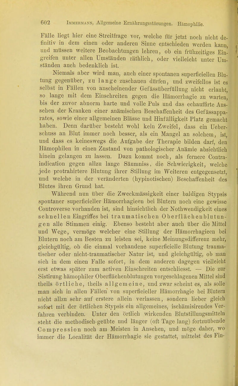 Fälle liegt hier eine Streitfrage vor, welche für jetzt noch nicht de- finitiv in dem einen oder anderen Sinne entschieden werden kann und müssen weitere Beobachtungen lehren, ob ein frühzeitiges Ein- greifen unter allen Umständen räthlich, oder vielleicht unter Um- ständen auch bedenklich ist. Niemals aber wird man, auch einer spontanen superfiziellen Blu- tung gegenüber, zu lange zuschauen dürfen, und zweifellos ist es selbst in Fällen von anscheinender Gefässüberfüllung nicht erlaubt, so lange mit dem Einschreiten gegen die Hämorrhagie zu warten, bis der zuvor abnorm harte und volle Puls und das echauffirte Aus- sehen der Kranken einer anämischen Beschaffenheit des Gefässappa- rates, sowie einer allgemeinen Blässe und Hinfälligkeit Platz gemacht haben. Denn darüber besteht wohl kein Zweifel, dass ein Ueber- schuss an Blut immer noch besser, als ein Mangel an solchem, ist, und dass es keineswegs die Aufgabe der Therapie bilden darf, den Hämophilen in einen Zustand von pathologischer Anämie absichtlich hinein gelangen zu lassen. Dazu kommt noch, als fernere Contra- indication gegen allzu lange Säumniss, die Schwierigkeit, welche jede protrahirtere Blutung ihrer Stillung im Weiteren entgegensetzt, und welche in der veränderten (hypinotischen) Beschaffenheit des Blutes ihren Grund hat. Während nun über die Zweckmässigkeit einer baldigen Stypsis spontaner superfizieller Hämorrhagieen bei Blutern noch eine gewisse Controverse vorhanden ist, sind hinsichtlich der Notwendigkeit eines schnellen Eingriffes bei traumatischen Oberflächenblutun- gen alle Stimmen einig. Ebenso besteht aber auch über die Mittel und Wege, vermöge welcher eine Stillung der Hämorrhagieen bei Blutern noch am Besten zu leisten sei, keine Meinungsdifferenz mehr, gleichgültig, ob die einmal vorhandene superfizielle Blutung trauma- tischer oder nicht-traumatischer Natur ist, und gleichgültig, ob man sich in dem einen Falle sofort, in dem anderen dagegen vielleicht erst etwas später zum activen Einschreiten entschliesst. — Die zur Sistirung hämophiler Oberflächenblutuugen vorgeschlagenen Mittel sind theils örtliche, theils allgemeine, und zwar scheint es, als solle man sich in allen Fällen von superfizieller Hämorrhagie bei Blutern nicht allzu sehr auf erstere allein verlassen, sondern lieber gleich sofort mit der örtlichen Stypsis ein allgemeines, ischämisirendes Ver- fahren verbinden. Unter den örtlich wirkenden Blutstillungsmitteln steht die methodisch-geübte und länger (oft Tage lang) fortzuübende Compression noch am Meisten in Ansehen, uud möge daher, wo immer die Localität der Hämorrhagie sie gestattet, mittelst des Fiu-