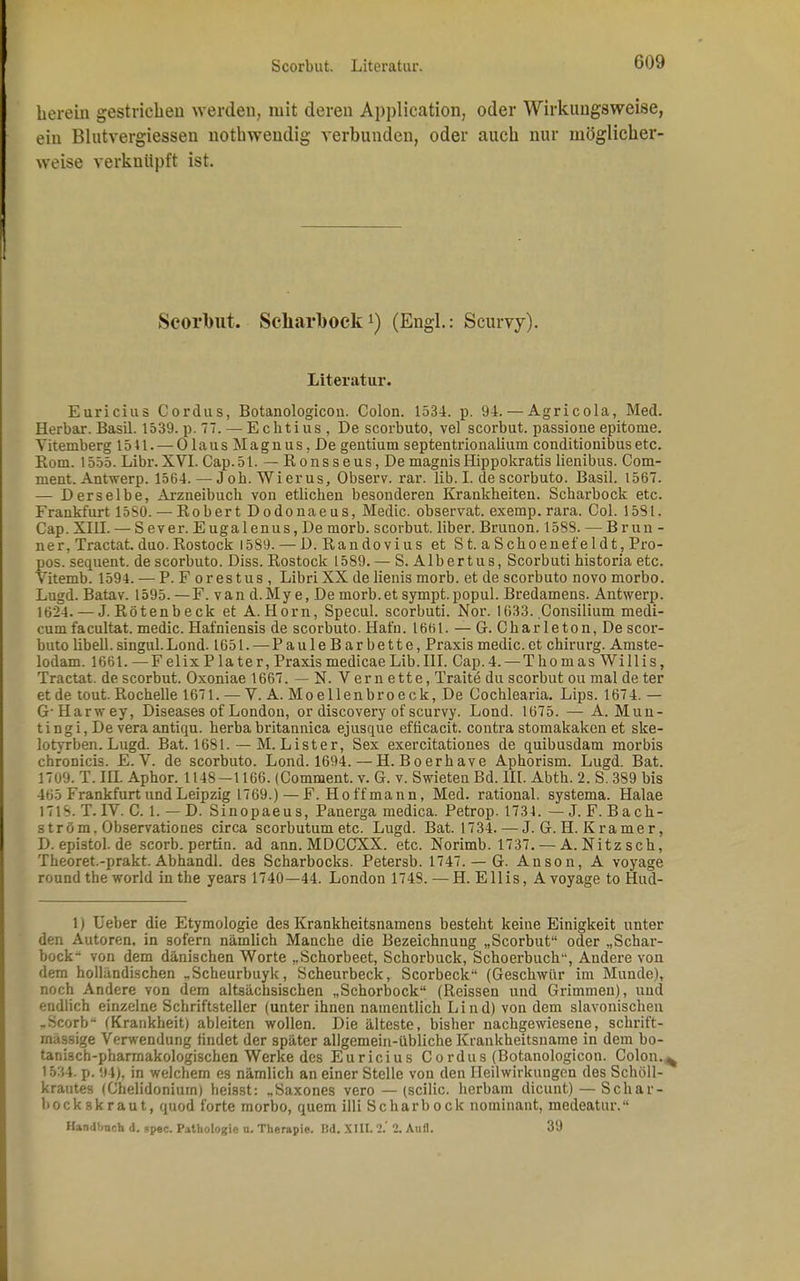 Scorbut. Literatur. herein gestrichen werden, mit deren Application, oder Wirkungsweise, ein Blutvergiessen notbwendig verbunden, oder aucb nur möglicher- weise verknüpft ist. Scorbut. Scliarbock!) (Engl.: Scurvy). Literatur. Euricius Cordus, Botanologicou. Colon. 1534. p. 94. — Agricola, Med. Herbar. Basil. 1539. p. 77.— Echtius, De scorbuto, vel scorbut. passione epitome. Yiternberg 1541. — Ol aus Magnus, De gentium septentrionalium conditionibusetc. Rom. 1555. Libr. XVI. Cap.51. — Ronsseus,De magnisHippokratis lienibus. Com- nient. Antwerp. 1564. — Job. Wierus, Observ. rar. lib. I. de scorbuto. Basil. 1567. — Derselbe, Arzneibuch von etlichen besonderen Krankheiten. Scharbock etc. Frankfurt 15S0. — Robert Dodonaeus, Medic. observat. exemp. rara. Col. 1531. Cap. XIII. — Sever. Eugalenus,De morb. scorbut. liber. Brunon. 1588. — Brun - ner, Tractat. duo. Rostock 1589. — D. Randovius et St. aSchoenefeldt, Pro- pos, sequent. de scorbuto. Diss. Rostock 1589. — S. Albertus, Scorbuti historia etc. Yitemb. 1594. — P. F orestus , Libri XX de lienis morb. et de scorbuto novo morbo. Lugd. Batav. 1595. —F. van d.My e, De morb.et sympt.popul. Bredamens. Antwerp. 1624.— J. Rötenbeck et A.Horn, Specul. scorbuti. Nor. 1033. Consilium medi- cum facultat. medic. Hafniensis de scorbuto. Hafn. 1661. — G. Charleton, De scor- buto libell. singul.Lond. 1651. — PauleBar bette, Praxis medic.et Chirurg. Amste- lodam. 1661. —FelixPlater, Praxismedicae Lib.III. Cap.4. — Thomas Willis, Tractat. de scorbut. Oxoniae 1667. — N. Verne tte, Traite du scorbut ou mal de ter et de tout. Rochelle 1671. — V. A. Moellenbroeck, De Cochlearia. Lips. 1674. — GHarwey, Diseases of London, or discovery of scurvy. Lond. 1675. — A. Mun- tingi, De vera antiqu. herba britannica ejusque efticacit. contra stomakaken et ske- lotyrben. Lugd. Bat. 1681. — M. Lister, Sex exercitationes de quibusdam morbis chronicis. E.V. de scorbuto. Lond. 1694. — H.Boerhave Aphorism. Lugd. Bat. 1709. T. HL Aphor. 1148—1166. (Comment. v. G. v. Swieten Bd. III. Abth. 2. S. 389 bis 465 Frankfurt und Leipzig 1769.) — F. Hoffmann, Med. rational, systema. Halae 171S. T. IV. C. 1. — D. Sinopaeus, Panerga medica. Petrop. 1734. — J. F. B ach- ström. Observationes circa scorbutumetc. Lugd. Bat. 1734. — J. G. H. Kramer, D. epistol. de scorb. pertin. ad ann. MDCCXX. etc. Norimb. 1737. — A. Nitzsch, Theoret.-prakt. Abhandl. des Scharbocks. Petersb. 1747. — G. Anson, A voyage round the world in the years 1740—44. London 1748. — H. EIiis, A voyage to Hud- 1) Ueber die Etymologie des Krankheitsnamens besteht keine Einigkeit unter den Autoren, in sofern nämlich Manche die Bezeichnung „Scorbut oder „Schar- bock- von dem dänischen Worte „Schorbect, Schorbuck, Schoerbuch-', Andere von dem holländischen „Scheurbuyk, Scheurbeck, Scorbeck (Geschwür im Munde), noch Andere von dem altsächsischen „Schorbock (Reissen und Grimmen), und endlich einzelne Schriftsteller (unter ihnen namentlich Lind) von dem slavonischen .ricorb- (Krankheit) ableiten wollen. Die älteste, bisher nachgewiesene, schrift- mässige Verwendung findet der später allgemein-übliche Krankheitsname in dem bo- tanisch-pharmakologischen Werke des Euricius Co rdus (Botanologicon. Colon.^ 1534. p. 94), in welchem es nämlich an einer Stelle von den Heilwirkungen des Schöll- krautes (Chelidoniurn) heisst: „Saxones vero — (scilic. herbam dicunt) — Schar- bockskraut, quod forte morbo, quem illi Scharbock nominant, medeatur. Handlmch d. *pec. Pathologie a. Therapie. IM. XIII. 2.' 2. Aufl. 39