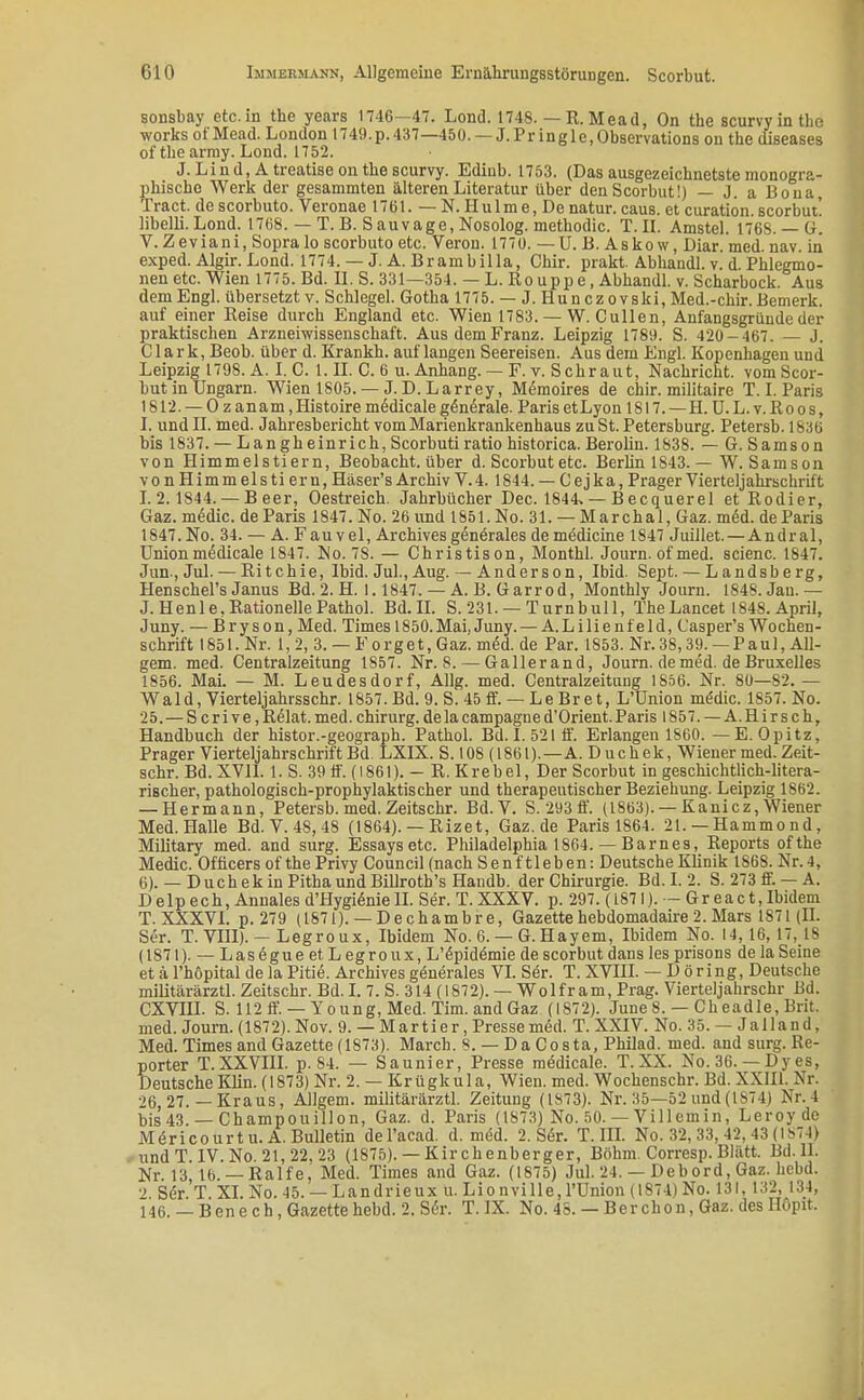 sonsbay etc.in the years 1746—47. Lond. 1748. — R.Mead, On tbe scurvyintbc works of Mead. London 1749.p.437—450. — J.Pringle,Observations on tbe diseases of tbe army. Lond. 1752. J. Lind, Atreatiseon the scurvy. Ediub. 1753. (Das ausgezeichnetste monogra- phische Werk der gesammten älteren Literatur über den Scorbut!) — J. a Bona, Tract. descorbuto. Veronae 1761. — N. Hulme, Denatur. caus. et curation scorbut! libelli. Lond. 1768. — T. B. S auvage, Nosolog. metbodic. T. II. Amstel. 1768. — G. V. Zeviani, Sopralo scorbuto etc. Veron. 1770. —U. B. Asko w, Diar. med. nav. in exped. Algir. Lond. 1774. — J. A. Brambilla, Chir. prakt Abhandl. v. d. Phlegmo- nen etc. Wien 1775. Bd. II. S. 331—354. — L. Rouppe, Abhandl. v. Scharbock. Aus dem Engl, übersetzt v. Schlegel. Gotha 1775. — J. Hunczovski, Med.-chir. Bemerk, auf einer Reise durch England etc. Wien 1783. — W. Cullen, Anfangsgründe der praktischen Arzneiwissenschaft. Aus dem Franz. Leipzig 1789. S. 420-467. — J. Clark, Beob. über d. Krankh. auf langen Seereisen. Aus dem Engl. Kopenhagen und Leipzig 1798. A. I. C. 1. II. C. 6 u. Anhang. — F. v. Sehr au t, Nachricht, vom Scor- but in Ungarn. Wien 1805. — J. D. Larrey, Memoires de chir. militaire T.I.Paris 1812. — Ozanam, Histoire medicale generale. Paris etLyon 1817.— H. U.L.v.Roos, I. und II. med. Jahresbericht vom Marienkrankenhaus zu St. Petersburg. Petersb. 1836 bis 1837. — Langheinrich, Scorbuti ratio historica. Berolin. 1838. — G.Samson von Himmelstie rn, Beobacht. über d. Scorbut etc. Berlin 1843. — W. Samson vonHimmelstiern, Häser's Archiv V.4.1844. — C e j k a, Prager Vierteljahrscbrif t 1.2.1844. — Beer, Oestreich. Jahrbücher Dec. 1844— Becquerel et Rodier, Gaz. medic. de Paris 1847. No. 26 und 1851. No. 31. — Marchai, Gaz. med. de Paris 1847.No. 34. — A. Fauvel, Archives genörales demedicine 1847 Juillet. — Andral, Union medicale 1847. Mo. 78. — Christison, Monthl. Journ. of med. scienc. 1847. Jun.,Jul. — Ritchie, Ibid. Jul., Aug. — Anderson, Ibid. Sept. — Landsberg, Henschel's Janus Bd. 2. H. 1.1847. — A. B. Garrod, Monthly Journ. 1848. Jan. — J.Henle, Rationelle Pathol. Bd. II. S. 231. —Turn bull, The Lancet 1848. April, Juny. — Bryson, Med. Times 1850.Mai, Juny. — A.Lilienfeld, Casper's Wochen- schrift 1851. Nr. 1,2, 3. — Forget,Gaz. m<5d. de Par. 1853. Nr. 38,39.—Paul, All- gem. med. Centraizeitung 1857. Nr. 8. — Gallerand, Journ. de med. de Bruxelles 1856. Mai. — M. Leudesdorf, Allg. med. Centraizeitung 1856. Nr. 80—82.— Wald, Vierteljahrsschr. 1857.Bd. 9. S. 45 ff. — Le Bret, L'Union medic. 1857. No. 25. — Scrive, Relat. med. chirurg. de la campagne d'Orient. Paris 1857. — A.Hirsch, Handbuch der histor.-geograph. Pathol. Bd. 1.521 ff. Erlangen 1860. — E.Opitz, Prager Vierteljahrschrift Bd. LXIX. S. 108 (1861).—A. D uchek, Wiener med. Zeit- schr. Bd. XVII. 1. S. 39 ff. (1861). - R. Krebel, Der Scorbut in geschichtlich-litera- rischer, pathologisch-prophylaktischer und therapeutischer Beziehung. Leipzig 1862. — Hermann, Petersb. med. Zeitschr. Bd.V. S. 293 ff. (1863). — Kanicz, Wiener Med. Halle Bd. V. 48,48 (1864). — Rizet, Gaz.de Paris 1864. 21. —Hammond, Military med. and surg. Essays etc. Philadelphia 1864. — Barnes, Reports ofthe Medic. Officersof thePrivy Council (nach Senf tleben: Deutsche Klinik 1868. Nr.4, 6). — D uchek in Pitha und Billroth's Handb. der Chirurgie. Bd. I. 2. S. 273 ff. — A. Delpech, Annales d'HyghmieII. Ser. T. XXXV. p. 297. (1871). — Gr eact, Ibidem T. XXXVI. p. 279 (1871). — Dechambre, Gazettehebdomadaire 2. Mars 1871 (II. Ser. T. VIII). — Legroux, Ibidem No. 6. — G.Hayem, Ibidem No. 14,16, 17, IS (1871). — Lasögue et Legroux, L'£pid6mie de scorbut dans les prisons de la Seine et ä l'höpital de la Pitie\ Archives gönerales VI. S<k. T. XVIII. — Döring, Deutsche militärärztl. Zeitschr. Bd. I. 7. S. 314 (1872). — Wolfram, Prag. Vierteljabrschr iid. CXVIII. S. 112 ff. — Young, Med. Tim. and Gaz (1872). JuneS. — Cheadle, Brit. med. Journ. (1872). Nov. 9. — Mar tier, Presse med. T. XXIV. No. 35. — Jalland, Med. Times and Gazette (1873). March. 8. — Da Costa, Philad. med. and surg. Re- porter T. XXVIII. p.84. — Saunier, Presse medicale. T.XX. No. 36. — Dyes, Deutsche Klin. (1873) Nr. 2. — Krügkula, Wien. med. Wochenschr. Bd. XXH1. Nr. 26 27. —Kraus, AUgem. militärärztl. Zeitung (1873). Nr. 35—52 und (1874) Nr. i bis 43. — Champouillon, Gaz. d. Paris (1873) No. 50. — Villemin, Leroyde Mdricourtu. A.Bulletin del'acad. d. med. 2. Ser. T.III. No. 32, 33, 42, 43 (1^74) undT IV. No. 21, 22, 23 (1875). — Kirch enberger, Böhm. Corresp. Blätt. Bd. 11. Nr. 13,16. —Ralfe, Med. Times and Gaz. (1875) Jul. 24. — Debord, Gaz. hebd. 2 S<5r T XI. No. 45. — Landrieux u. Lionville.l'ünion (1S74) No. 131, 132, 134, 146. — Bene ch, Gazette hebd. 2. S<5r. T. IX. No. 45. — Berchon, Gaz. des Ilöpit.