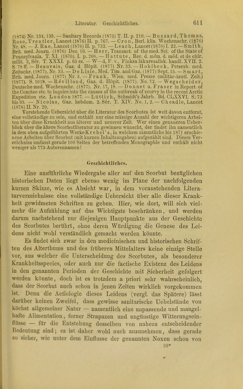 (t8?4) Nr. 13-1, 135. — Sanitary Records (1875) T. II. p. 210. — Blizzard, Thomas, Rose, Trentler, Lancet (1876) EL p. 767. — Cron, Berl. lehn. Wochenschr. (1876) Nr. 4S. — J. Rae, Lancet (1S76) II. p. 732. — Leach, Lancet(1876) L 22. — Smith, Brit. med.Journ. (1S76) Dec. 16. — Herr, Transact. of themed. Sei. ofthe State of Pennsylvania. T. XI. (1876). I. p. 206. — Hattute, Ree. d. mem. d. med. et de chir. niilit. 3, Ser. T. XXXI. p. 65 ss. — W—d, F. v., Finksa läkaresallsk. handl. XVII. 2. S. 78 ff. — Beauvais, Gaz. d. Höpit. (1877) Nr. 33. — IIohlbeck, Petersb. med. Zeitschr. (1877). Nr. 33. — D e Lisle, Med. Tim. and Gaz. (1877) Sept. 15. —Smart, Brit. med. Joum. (1S77) Nr. 3. — Frank, Wien. med. Presse (militär-ärztl. Zeit.) (1877). S. 1018. — ReWillond, Gaz. d. Höpit. (1877). No. 72. — Wegscheidel Deutsche med. Wochenschr. (1877). Nr. 17, 18. — Donnet u. Fräser in Report of the Comitee etc. to inquire into the causes of the outbreak of scurvy in the recent Arctic Expedition etc. London 1877. — Lüttich, Schmidt's Jahrb. Bd. CLXXVI. S. 73 bis 93. — Nicolas, Gaz. hebdom. 2. S6r. T. XIV. No. 1, 2. — Cheadle, Lancet (1S7S)H. Nr. 20. Vorstehende Uebersicht über die Literatur des Scorbutes ist weit davon entfernt, eine vollständige zu sein, und enthält nur eine massige Anzahl der wichtigeren Arbei- ten über diese Krankheit aus älterer und neuerer Zeit. Wer einen genaueren Ueber- blick über die ältere Scorbutliteratur zu gewinnen wünscht, der findet ihn namentlich in dem oben aufgeführten Werke Kr ebel' s, in welchem sämmtliche bis 1871 erschie- nene Arbeiten über Scorbut (mit kurzen Inhaltsangaben) aufgezählt sind- Dieses Ver- zeichniss umfasst gerade 100 Seiten der betreffenden Monographie und enthält nicht weniger als 773 Autorennamen! Geschichtliches. Eine ausführliche Wiedergabe aller auf den Scorbut bezüglichen historischen Daten liegt ebenso wenig im Plaue der nachfolgenden kurzen Skizze, wie es Absicht war, in dem voranstehenden Litera- turverzeichnisse eine vollständige Uebersicht über alle dieser Krank- heit gewidmeten Schriften zu geben. Hier, wie dort, will sich viel- mehr die Aufzählung auf das Wichtigste beschränken, und werden darum nachstehend nur diejenigen Hauptpunkte aus der Geschichte des Scorbutes berührt, ohne deren Würdigung die Genese des Lei- dens nicht wohl verständlich gemacht werden könnte. Es findet sich zwar in den medicinischen und historischen Schrif- ten des Alterthums und des früheren Mittelalters keine einzige Stelle vor, aus welcher die Unterscheidung des Scorbutes, als besonderer Krankheitsspecies, oder auch nur die factische Existenz des Leidens in den genannten Perioden der Geschichte mit Sicherheit gefolgert werden könnte, doch ist es trotzdem a priori sehr wahrscheinlich, dass der Scorbut auch schon in jenen Zeiten wirklich vorgekommen ist. Denn die Aetiologie dieses Leidens (vergl. das Spätere) lässt darüber keinen Zweifel, dass gewisse sanitarische Uebelstände von kochst allgemeiner Natur — namentlich eine unpassende und mangel- hafte Alimentation, ferner Strapazen und ungünstige Witterungsein- flltsse — für die Entstehung desselben von nahezu entscheidender Bedeutung sind; es ist daher wohl auch anzunehmen, dass gerade so sicher, wie unter dem Einflüsse der genannten Noxen schon von 39*