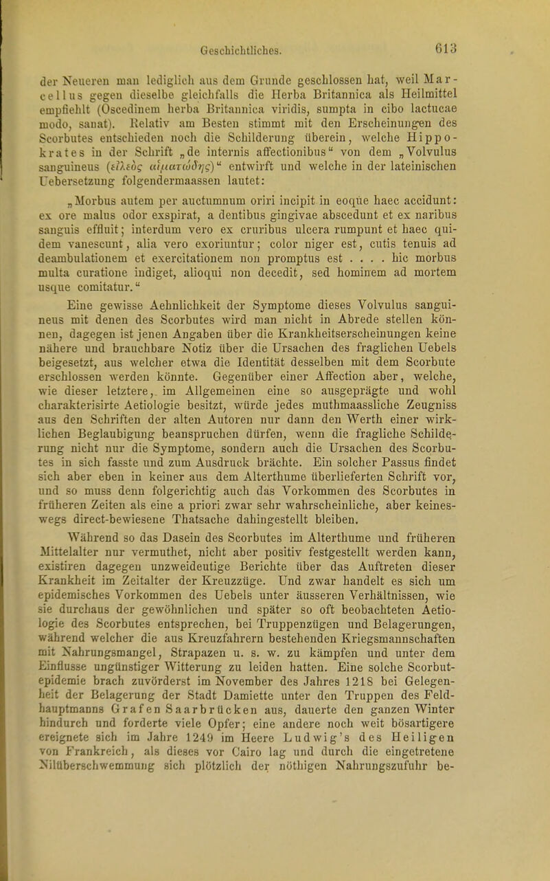 der Neueren man lediglich aus dem Grunde geschlossen hat, weil Mar- cellus gegen dieselbe gleichfalls die Herba Britannica als Heilmittel empfiehlt (Oscedinem herba Britannica viridis, sumpta in cibo lactucae modo, saiiat). Relativ am Besten stimmt mit den Erscheinungen des Scorbutes entschieden noch die Schilderung überein, welche Hippo- krates in der Schrift „de internis affectionibus von dem „Volvulus sanguineus (f D.ibg uifiauuSr/g)u entwirft und welche in der lateinischen Uebersetzung folgendermaassen lautet: „ Morbus autem per auctumnum oriri incipit in eoqüe haec accidunt: ex ore malus odor exspirat, a dentibus gingivae abscedunt et ex naribus sanguis effluit; interdum vero ex cruribus ulcera rumpunt et haec qui- dem vanescunt, alia vero exoriuntur; color niger est, cutis tenuis ad deambulationem et exercitationem non promptus est ... . hic morbus multa curatione indiget, alioqui non decedit, sed hominem ad mortem usque comitatur.u Eine gewisse Aehnlichkeit der Symptome dieses Volvulus sangui- neus mit denen des Scorbutes wird man nicht in Abrede stellen kön- nen, dagegen ist jenen Angaben über die Krankheitserscheinungen keine nähere und brauchbare Notiz über die Ursachen des fraglichen Uebels beigesetzt, aus welcher etwa die Identität desselben mit dem Scorbute erschlossen werden könnte. Gegenüber einer Afiection aber, welche, wie dieser letztere,, im Allgemeinen eine so ausgeprägte und wohl charakterisirte Aetiologie besitzt, würde jedes muthmaassliche Zeugniss aus den Schriften der alten Autoren nur dann den Werth einer wirk- lichen Beglaubigung beanspruchen dürfen, wenn die fragliche Schilde- rung nicht nur die Symptome, sondern auch die Ursachen des Scorbu- tes in sich fasste und zum Ausdruck brächte. Ein solcher Passus findet sich aber eben in keiner aus dem Alterthume überlieferten Schrift vor, und so muss denn folgerichtig auch das Vorkommen des Scorbutes in früheren Zeiten als eine a priori zwar sehr wahrscheinliche, aber keines- wegs direct-bewiesene Thatsache dahingestellt bleiben. Während so das Dasein des Scorbutes im Alterthume und früheren Mittelalter nur vermuthet, nicht aber positiv festgestellt werden kann, existiren dagegen unzweideutige Berichte über das Auftreten dieser Krankheit im Zeitalter der Kreuzzüge. Und zwar handelt es sich um epidemisches Vorkommen des Uebels unter äusseren Verhältnissen, wie sie durchaus der gewöhnlichen und später so oft beobachteten Aetio- logie des Scorbutes entsprechen, bei Truppenzügen und Belagerungen, während welcher die aus Kreuzfahrern bestehenden Kriegsmannschaften mit Nahrungsmangel, Strapazen u. s. w. zu kämpfen und unter dem Einflüsse ungünstiger Witterung zu leiden hatten. Eine solche Scorbut- epidemie brach zuvörderst im November des Jahres 1218 bei Gelegen- heit der Belagerung der Stadt Damiette unter den Truppen des Feld- hauptmanns Grafen Saarbrücken aus, dauerte den ganzen Winter hindurch und forderte viele Opfer; eine andere noch weit bösartigere ereignete sich im Jahre 1240 im Heere Ludwig's des Heiligen von Frankreich, als dieses vor Cairo lag und durch die eingetretene Nilüberschwemmung sich plötzlich der nöthigen Nahrungszufuhr be-