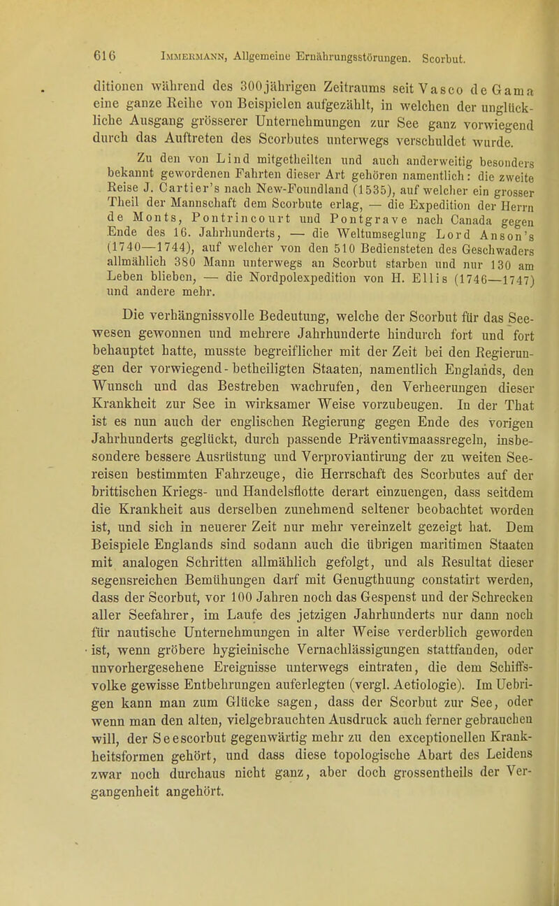ditionen während des 300jäbrigen Zeitraums seitVasco deGama eine ganze Reihe von Beispielen aufgezählt, in welchen der unglück- liche Ausgang grösserer Unternehmungen zur See ganz vorwiegend durch das Auftreten des Scorbutes unterwegs verschuldet wurde. Zu den von Lind mitgetheilten und auch anderweitig besonders bekannt gewordenen Fahrten dieser Art gehören namentlich : die zweite Reise J. Cartier's nach New-Foundland (1535), auf welcher ein grosser Theil der Mannschaft dem Scorbute erlag, — die Expedition der Herrn de Monts, Pontrincourt und Pontgrave nach Canada gegen Ende des 16. Jahrhunderts, — die Weltumseglung Lord Anson's (1740—1744), auf welcher von den 510 Bediensteten des Geschwaders allmählich 380 Mann unterwegs an Scorbut starben und nur 130 am Leben blieben, — die Nordpolexpedition von H. Ellis (1746—1747) und andere mehr. Die verhängnissvolle Bedeutung, welche der Scorbut für das See- wesen gewonnen und mehrere Jahrhunderte hindurch fort und fort behauptet hatte, musste begreiflicher mit der Zeit bei den Regierun- gen der vorwiegend-betheiligten Staaten, namentlich Englands, den Wunsch und das Bestreben wachrufen, den Verheerungen dieser Krankheit zur See in wirksamer Weise vorzubeugen. In der That ist es nun auch der englischen Regierung gegen Ende des vorigen Jahrhunderts geglückt, durch passende Präventivmaassregeln, insbe- sondere bessere Ausrüstung und Verproviantirung der zu weiten See- reisen bestimmten Fahrzeuge, die Herrschaft des Scorbutes auf der brittischen Kriegs- und Handelsflotte derart einzuengen, dass seitdem die Krankheit aus derselben zunehmend seltener beobachtet worden ist, und sich in neuerer Zeit nur mehr vereinzelt gezeigt hat. Dem Beispiele Englands sind sodann auch die übrigen maritimen Staaten mit analogen Schritten allmählich gefolgt, und als Resultat dieser segensreichen Bemühungen darf mit Genugthuung constatirt werden, dass der Scorbut, vor 100 Jahren noch das Gespenst und der Schrecken aller Seefahrer, im Laufe des jetzigen Jahrhunderts nur dann noch für nautische Unternehmungen in alter Weise verderblich geworden ist, wenn gröbere hygieinische Vernachlässigungen stattfanden, oder unvorhergesehene Ereignisse unterwegs eintraten, die dem Schiffs- volke gewisse Entbehrungen auferlegten (vergl. Aetiologie). Im Uebri- gen kann man zum Glücke sagen, dass der Scorbut zur See, oder wenn man den alten, vielgebrauchten Ausdruck auch ferner gebraucheu will, der Seescorbut gegenwärtig mehr zu den exceptionellen Krank- heitsformen gehört, und dass diese topologische Abart des Leidens zwar noch durchaus nicht ganz, aber doch grossentheils der Ver- gangenheit angehört.