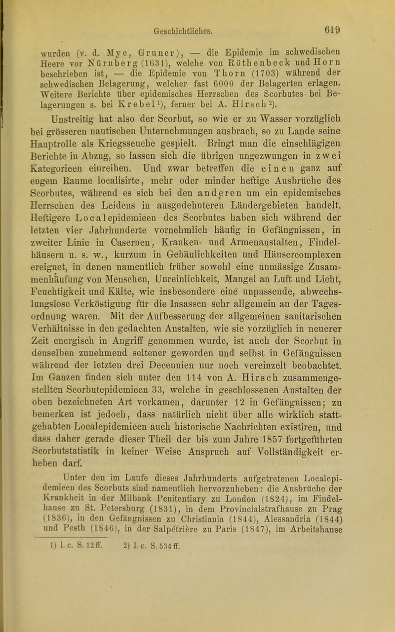 wurden (v. d. Mye, Gruner), — die Epidemie im schwedischen Heere vor Nürnberg (1631), welche von Röthenbeck und Horn beschrieben ist, — die Epidemie von Thorn (1703) während der schwedischen Belagerung, welcher fast 6000 der Belagerten erlagen. Weitere Berichte über epidemisches Herrschen des Scorbutes bei Be- lagerungen s. bei Krebel1), ferner bei A. Hirsch2). Unstreitig bat also der Scorbut, so wie er zu Wasser vorzüglich bei grösseren nautischen Unternehmungen ausbrach, so zu Lande seine Hauptrolle als Kriegsseuche gespielt. Bringt man die einschlägigen Berichte in Abzug, so lassen sich die übrigen ungezwungen in zwei Kategorieen einreihen. Und zwar betreffen die einen ganz auf engem Räume localisirte, mehr oder minder heftige Ausbrüche des Scorbutes, während es sich bei den anderen um ein epidemisches Herrschen des Leidens in ausgedehnteren Ländergebieten handelt. Heftigere Localepidemieen des Scorbutes haben sich während der letzten vier Jahrhunderte vornehmlich häufig in Gefängnissen, in zweiter Linie in Casernen, Kranken- und Armenanstalten, Findel- häusern u. s. w., kurzum in Gebäulichkeiten und Häusercomplexen ereignet, in denen namentlich früher sowohl eine unmässige Zusam- menhäufung von Menschen, Unreinlichkeit, Mangel an Luft und Licht, Feuchtigkeit und Kälte, wie insbesondere eine unpassende, abwechs- lungslose Verköstigung für die Insassen sehr allgemein an der Tages- ordnung waren. Mit der Aufbesserung der allgemeinen sanitarischen Verhältnisse in den gedachten Anstalten, wie sie vorzüglich in neuerer Zeit energisch in Angriff genommen wurde, ist auch der Scorbut in denselben zunehmend seltener geworden und selbst in Gefängnissen während der letzten drei Decennien nur noch vereinzelt beobachtet. Im Ganzen finden sich unter den 114 von A. Hirsch zusammenge- stellten Scorbutepidemieen 33, welche in geschlossenen Anstalten der oben bezeichneten Art vorkamen, darunter 12 in Gefängnissen; zu bemerken ist jedoch, dass natürlich nicht über alle wirklich statt- gehabten Localepidemieen auch historische Nachrichten existiren, und dass daher gerade dieser Theil der bis zum Jahre 1857 fortgeführten Scorbutstatistik in keiner Weise Anspruch auf Vollständigkeit er- heben darf. Unter den im Laufe dieses Jahrhunderts aufgetretenen Localepi- demieen des Scorbuts sind namentlich hervorzuheben: die Ausbrüche der Krankheit in der Milbank Penitentiary zu London (1824), im Findel- hause zu St. Petersburg (1831), in dem Provincialstrafhause zu Prag (1836), in den Gefängnissen zu Christiania (1844), Alessandria (1844) und Pesth (1846), in der Salpetriere zu Paris (1847), im Arbeitshause 1) I.e. S. 12ff. 2) 1.c. S.534ff.