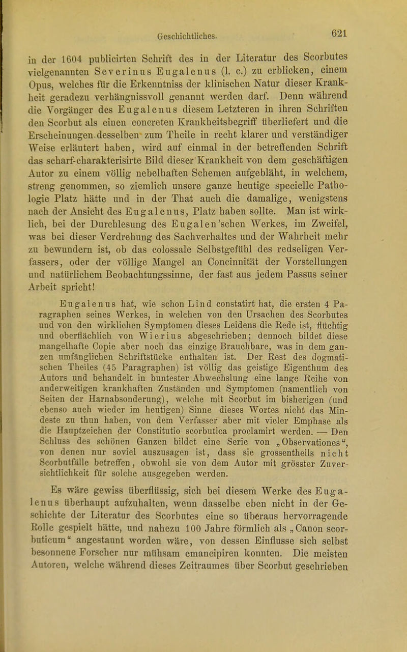 in der 1604 publicirteu Schrift des in der Literatur des Scorbutes vielgenannten Severinus Eugalenus (1. c.) zu erblicken, einein Opus, welches fltr die Erkenntniss der klinischen Natur dieser Krank- heit geradezu verhängnissvoll genannt werden darf. Denn während die Vorgänger des Eugalenus diesem Letzteren in ihren Schriften den Scorbut als einen concreten Krankheitsbegriff überliefert und die Ersoheinungen.desselben zum Theile in recht klarer und verständiger Weise erläutert haben, wird auf einmal in der betreffenden Schrift das scharf- eharakterisirte Bild dieser Krankheit von dem geschäftigen Autor zu einem völlig nebelhaften Schemen aufgebläht, in welchem, streng genommen, so ziemlich unsere ganze heutige specielle Patho- logie Platz hätte und in der That auch die damalige, wenigstens nach der Ansicht des Eugalenus, Platz haben sollte. Man ist wirk- lich, bei der Durchlesung des Eugalen'sehen Werkes, im Zweifel, was bei dieser Verdrehung des Sachverhaltes und der Wahrheit mehr zu bewundern ist, ob das colossale Selbstgefühl des redseligen Ver- fassers, oder der völlige Mangel an Concinnität der Vorstellungen und natürlichem Beobachtungssinne, der fast aus jedem Passus seiner Arbeit spricht! Eugalenus hat, wie schon Lind constatirt hat, die ersten 4 Pa- ragraphen seines Werkes, in welchen von den Ursachen des Scorbutes und von den wirklichen Symptomen dieses Leidens die Rede ist, flüchtig und oberflächlich von Wierius abgeschrieben; dennoch bildet diese mangelhafte Copie aber noch das einzige Brauchbare, was in dem gan- zen umfänglichen Schriftstücke enthalten ist. Der Rest des dogmati- schen Theiles (45 Paragraphen) ist völlig das geistige Eigenthum des Autors und behandelt in buntester Abwechslung eine lange Reihe von anderweitigen krankhaften Zuständen und Symptomen (namentlich von Seiten der Harnabsonderung), welche mit Scorbut im bisherigen (und ebenso auch wieder im heutigen) Sinne dieses Wortes nicht das Min- deste zu thun haben, von dem Verfasser aber mit vieler Emphase als die Hauptzeichen der Constitutio scorbutica proclamirt werden. — Den Schlus8 des schönen Ganzen bildet eine Serie von „ Observationes u, von denen nur soviel auszusagen ist, dass sie grossentheils nicht Scorbutfälle betreffen, obwohl sie von dem Autor mit grösster Zuver- sichtlichkeit für solche ausgegeben werden. Es wäre gewiss überflüssig, sich bei diesem Werke des Euga- lenus Uberhaupt aufzuhalten, wenn dasselbe eben nicht in der Ge- schichte der Literatur des Scorbutes eine so überaus hervorragende Rolle gespielt hätte, und nahezu 100 Jahre förmlich als „Canon scor- buticum angestaunt worden wäre, von dessen Einflüsse sich selbst besonnene Forscher nur mühsam emaneipiren konnten. Die meisten Autoren, welche während dieses Zeitraumes über Scorbut geschrieben