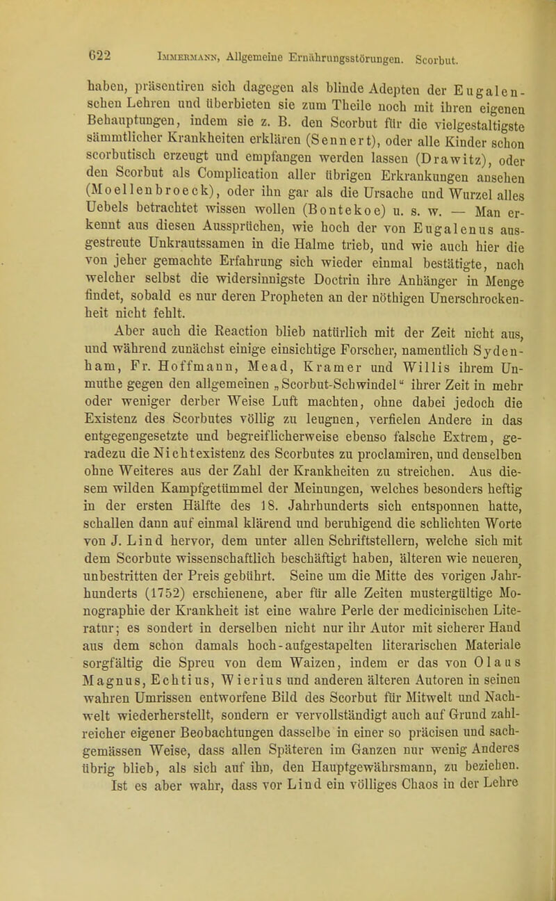 haben, präsentiren sich dagegen als blinde Adepten der Eugalen- schen Lehren und überbieten sie zum Theile noch mit ibren eigenen Behauptungen, indem sie z. B. den Scorbut für die vielgestaltigste sämmtlicher Krankheiten erklären (Sennert), oder alle Kinder schon scorbutisch erzeugt und empfangen werden lassen (Drawitz), oder den Scorbut als Complication aller übrigen Erkrankungen ansehen (Moellenbroeck), oder ihn gar als die Ursache und Wurzel alles Uebels betrachtet wissen wollen (Bontekoe) u. s. w. — Man er- kennt aus diesen Aussprüchen, wie hoch der von Eugalenus aus- gestreute Unkrautssamen in die Halme trieb, und wie auch hier die von jeher gemachte Erfahrung sich wieder einmal bestätigte, nach welcher selbst die widersinnigste Doctrin ihre Anhänger in Menge findet, sobald es nur deren Propheten an der nöthigen Unerschrocken- keit uicht fehlt. Aber auch die Reaction blieb natürlich mit der Zeit nicht aus, und während zunächst einige einsichtige Forscher, namentlich Sydcn- ham, Fr. Hoffmann, Mead, Kramer und Willis ihrem Un- muthe gegen den allgemeinen „Scorbut-Scbwindel ihrer Zeit in mehr oder weniger derber Weise Luft machten, ohne dabei jedoch die Existenz des Scorbutes völlig zu leugnen, verfielen Andere in das entgegengesetzte und begreiflicherweise ebenso falsche Extrem, ge- radezu die Nichtexistenz des Scorbutes zu proclamiren, und denselben ohne Weiteres aus der Zahl der Krankheiten zu streichen. Aus die- sem wilden Kampfgetümmel der Meinungen, welches besonders heftig in der ersten Hälfte des 18. Jahrhunderts sich entsponnen hatte, schallen dann auf einmal klärend und beruhigend die schlichten Worte von J. Lind hervor, dem unter allen Schriftstellern, welche sich mit dem Scorbute wissenschaftlich beschäftigt haben, älteren wie neueren unbestritten der Preis gebührt. Seine um die Mitte des vorigen Jahr- hunderts (1752) erschienene, aber für alle Zeiten mustergültige Mo- nographie der Krankheit ist eine wahre Perle der medicinischen Lite- ratur ; es sondert in derselben nicht nur ihr Autor mit sicherer Hand aus dem schon damals hoch - aufgestapelten literarischen Materiale sorgfältig die Spreu von dem Waizen, indem er das von 01 a u s Magnus, Echtius, Wierius und anderen älteren Autoren in seinen wahren Umrissen entworfene Bild des Scorbut für Mitwelt und Nach- welt wiederherstellt, sondern er vervollständigt auch auf Grund zahl- reicher eigener Beobachtungen dasselbe in einer so präcisen und sach- gemässen Weise, dass allen Späteren im Ganzen nur wenig Anderes übrig blieb, als sich auf ihn, den Hauptgewährsraann, zu bezieben. Ist es aber wahr, dass vor Lind ein völliges Chaos in der Lehre