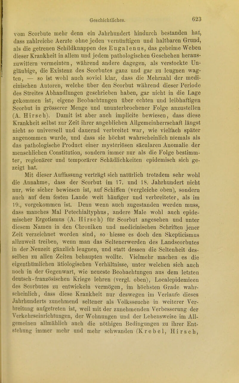 vom Scorbute mehr denn ein Jahrhundert hindurch bestanden hat, dass zahlreiche Aerzte ohne jeden vernünftigen und haltbaren Grund, als die getreuen Schildknappen des Eugalenus, das geheime Weben dieser Krankheit in allem und jedem pathologischen Geschehen heraus- zuwittern vermeinten, während andere dagegen, als verstockte Un- gläubige, die Existenz des Scorbutes ganz und gar zu leugnen wag- ten, — so ist wohl auch soviel klar, dass die Mehrzahl der medi- cinischen Autoren, welche über den Scorbut während dieser Periode des Streites Abhandlungen geschrieben haben, gar nicht in die Lage gekommen ist, eigene Beobachtungen über echten und leibhaftigen Scorbut in grösserer Menge und ununterbrochener Folge anzustellen (A. Hirsch). Damit ist aber auch implicite bewiesen, dass diese Krankheit selbst zur Zeit ihrer angeblichen Allgemeinherrschaft längst nicht so universell und dauernd verbreitet war, wie vielfach später angenommen wurde, und dass sie höchst wahrscheinlich niemals als das pathologische Product einer mysteriösen säcularen Anomalie der menschlichen Constitution, sondern immer nur als die Folge bestimm- ter, regionärer und temporärer Schädlichkeiten epidemisch sich ge- zeigt hat. Mit dieser Auffassung verträgt sich natürlich trotzdem sehr wohl die Annahme, dass der Scorbut im 17. und 18. Jahrhundert nicht nur, wie sicher bewiesen ist, auf Schiffen (vergleiche oben), sondern auch auf dem festen Lande weit häufiger und verbreiteter, als im 19., vorgekommen ist. Denn wenn auch zugestanden werden muss, dass manches Mal Petechialtyphus, andere Male wohl auch epide- mischer Ergotismus (A. Hirsch) für Scorbut angesehen und unter diesem Namen in den Chroniken und medicinischen Schriften jener Zeit verzeichnet worden sind, so hiesse es doch den Skepticismus allzuweit treiben, wenn man das Seltenerwerden des Landscorbutes in der Neuzeit gänzlich leugnen, und statt dessen die Seltenheit des- selben zu allen Zeiten behaupten wollte. Vielmehr machen es die eigenthümlichen ätiologischen Verhältnisse, unter welchen sich auch noch in der Gegenwart, wie neueste Beobachtungen aus dem letzten deutsch-französischen Kriege lehren (vergl. oben), Localepidemieen des Scorbutes zu entwickeln vermögen, im höchsten Grade wahr- scheinlich, dass diese Krankheit nur deswegen im Verlaufe dieses Jahrhunderts zunehmend seltener als Volksseuche in weiterer Ver- breitung aufgetreten ist, weil mit der zunehmenden Verbesserung der Verkehrseinrichtungen, der Wohnungen und der Lebensweise im All- gemeinen allmählich auch die nöthigen Bedingungen zu ihrer Ent- stehung immer mehr und mehr schwanden (Krebel, Hirsch,