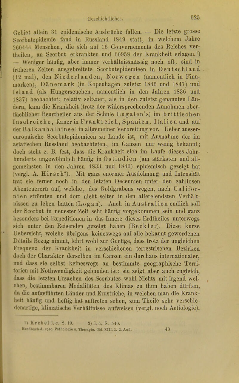 Gebiet allein 31 epidemische Ausbrüche fallen. — Die letzte grosse Seorbutepideinie fand in Russland 1849 statt, in welchem Jahre 260444 Menschen, die sich auf 16 Gouvernements des Reiches ver- theilen, an Scorbut erkrankten und 6095S der Krankheit erlagen.1) — Weniger häufig, aber immer verhältnissmässig noch oft, sind in früheren Zeiten ausgebreitete Scorbutepidemieen in Deutschland (12 mal), den Niederlanden, Norwegen (namentlich in Finn- marken), Dänemark (in Kopenhagen zuletzt 1846 und 1847) und Island (als Hungerseuchen, namentlich in den Jahren 1836 und 1837) beobachtet; relativ seltener, als in den zuletzt genannten Län- dern, kam die Krankheit (trotz der widersprechenden Annahmen ober- flächlicher Beurtheiler aus der Schule Eugalen's) im brittisehen Inselreiche, ferner in Frankreich, Spanien, Italien und auf der Balkanhalbinsel in allgemeiner Verbreitung vor. Ueber ausser- europäische Scorbutepidemieen zu Lande ist, mit Ausnahme der im asiatischen Russland beobachteten, im Ganzen nur wenig bekannt; doch steht z. B. fest, dass die Krankheit sich im Laufe dieses Jahr- hunderts ungewöhnlich häufig in Ostindien (am stärksten und all- gemeinsten in den Jahren 1833 und 1840) epidemisch gezeigt hat (vergl. A. Hirsch'2). Mit ganz enormer Ausdehnung und Intensität trat sie ferner noch in den letzten Decennien unter den zahllosen Abenteuerern auf, welche, des Goldgrabens wegen, nach Califor- nien strömten und dort nicht selten in den allerelendsten Verhält- nissen zu leben hatten (Logan). Auch in Australien endlich soll der Scorbut in neuester Zeit sehr häufig vorgekommen sein und ganz besonders bei Expeditionen in das Innere dieses Erdtheiles unterwegs sich unter den Reisenden gezeigt haben (Beckler). Diese kurze Uebersicht, welche übrigens keineswegs auf alle bekannt gewordenen Details Bezug nimmt, lehrt wohl zur Genüge, dass trotz der ungleichen Frequenz der Krankheit in verschiedenen terrestrischen Bezirken doch der Charakter derselben im Ganzen ein durchaus internationaler, und dass sie selbst keineswegs an bestimmte- geographische Terri- torien mit Nothwendigkeit gebunden ist; sie zeigt aber auch zugleich, dass die letzten Ursachen des Scorbutes wohl Nichts mit irgend wel- chen, bestimmbaren Modalitäten des Klimas zu thun haben dürften, da die aufgeführten Länder und Erdstriche, in welchen man die Krank- heit häufig und heftig hat auftreten sehen, zum Theile sehr verschie- denartige, klimatische Verhältnisse aufweisen (vergl. noch Aetiologie). I) Krebel I.e. S. 2) I.e. S. 540. Handbach d. spec. Pathologie u.Therapie. Bd. XIII. 2. % Aufl. 40