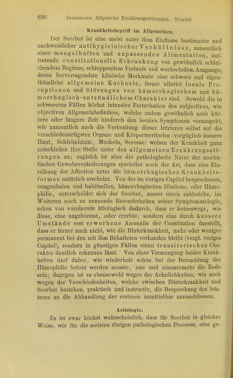 62G Krantheitslbegriff Im Allgemeinen. Der Scorbut ist eine meist unter dem Einflüsse bestimmter und nachweislicher antihygieinischer V e r h ä 11 n iss e, namentlich einer mangelhaften und unpassenden Alimentation, auf- tretende Constitutionene Erkrankung von gewöhnlich schlei- chendem Beginne, schleppendem Verlaufe und wechselndem Ausgange, deren hervorragendste klinische Merkmale eine schwere und eigen- thümliche allgemeine Kachexie, ferner allerlei locale Pro- ruptionen und Störungen von hämorrhagischem und hä- morrhagisch-entzündlichem Charakter sind. Sowohl die in schwereren Fällen höchst intensive Perturbation des subjectiven, wie objectiven Allgemeinbefindens, welche zudem gewöhnlich noch kür- zere oder längere Zeit hindurch den localen Symptomen vorausgeht, wie namentlich auch die Verbreitung dieser letzteren selbst auf die verschiedenartigsten Organe und Körperterritorien (vorgüglich äussere Haut, Schleimhäute, Muskeln, Serosae) weisen der Krankheit ganz entschieden ihre Stelle unter den allgemeinen Ernährungsstö- rungen an; zugleich ist aber die pathologische Natur der scorbu- tischen Gewebsveränderungen specieller noch der Art, dass eine Ein- reihung der Affection unter die hämorrhagischen Krankheits- fo r m en natürlich erscheint. Von der im vorigen Capitel besprochenen, congenitalen und habituellen, hämorrhagischen Diathese, oder Hämo- philie, unterscheidet sich der Scorbut, ausser durch zahlreiche, im Weiteren noch zu nennende Besonderheiten seiner Symptomatologie, schon von vornherein ätiologisch dadurch, dass er keineswegs, wie diese, eine angeborene, oder ererbte, sondern eine durch äussere Umstände erst erworbene Anomalie der Constitution darstellt, dass er ferner auch nicht, wie die Bluterkrankheit, mehr oder weniger permanent bei den mit ihm Behafteten vorhanden bleibt (vergl. voriges Capitel), sondern in günstigen Fällen einen transitorischen Cha- rakter deutlich erkennen lässt. Von einer Vermengung beider Krank- heiten darf daher, wie wiederholt schon bei der Betrachtung der Hämophilie betont werden musste, nun und nimmermehr die Rede sein; dagegen ist es ebensowohl wegen der Aehnlichkeiten, wie auch wegen der Verschiedenheiten, welche zwischen Bluterkrankheit und Scorbut bestehen, praktisch und instruetiv, die Besprechung des letz- teren an die Abhandlung der ersteren unmittelbar anzuschliessen. Actiologic. Es ist zwar höchst wahrscheinlich, dass für Scorbut in gleicher Weise, wie für die meisten übrigen pathologischen Processe, eine ge-