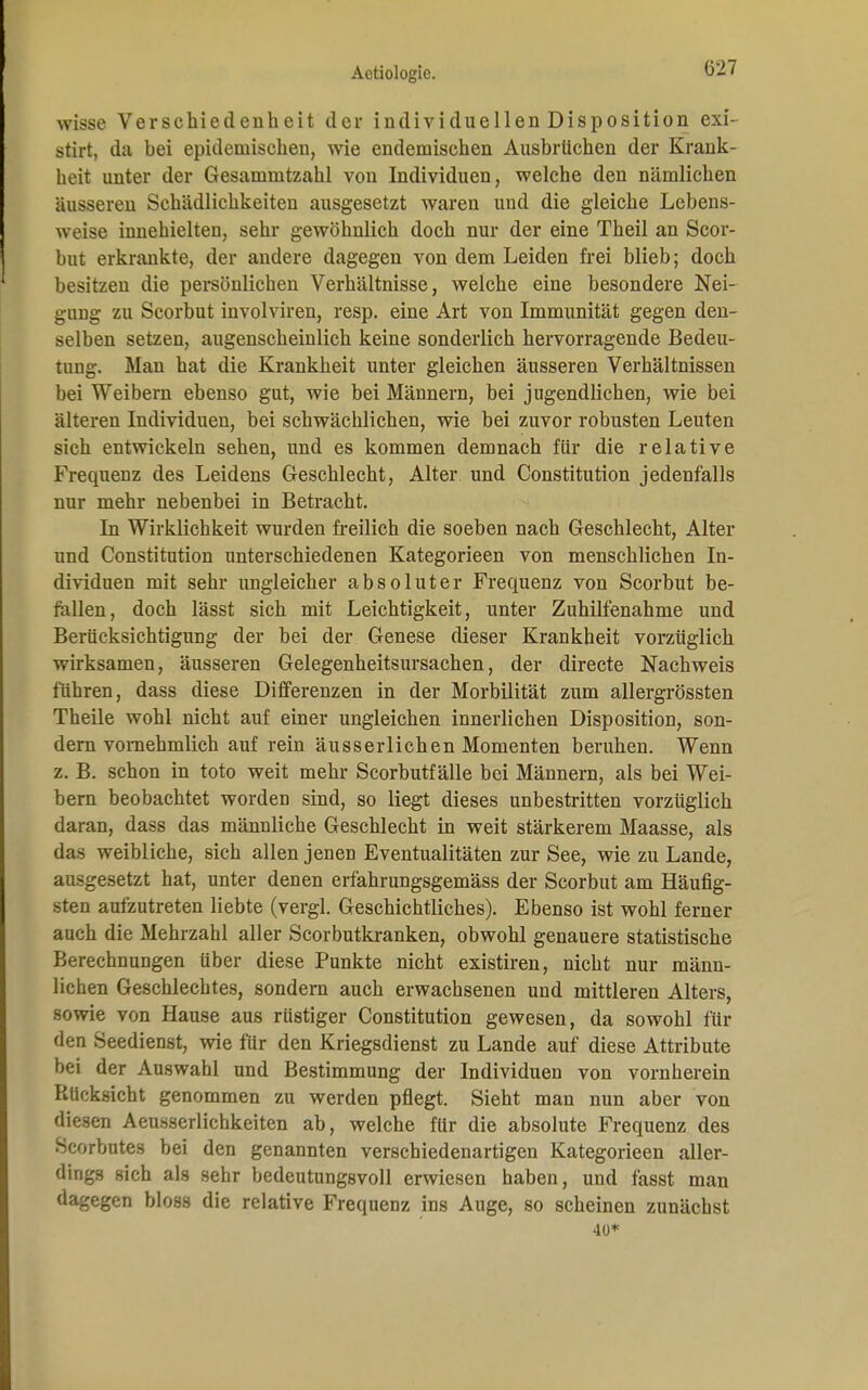 wisse Verschiedenheit der individuellen Disposition exi- stirt, da hei epidemischen, wie endemischen Ausbrüchen der Krank- heit unter der Gesammtzahl von Individuen, welche den nämlichen äusseren Schädlichkeiten ausgesetzt waren und die gleiche Lebens- weise innehielten, sehr gewöhnlich doch nur der eine Theil an Scor- but erkrankte, der andere dagegen von dem Leiden frei blieb; doch besitzen die persönlichen Verhältnisse, welche eine besondere Nei- gung zu Scorbut involviren, resp. eine Art von Immunität gegen den- selben setzen, augenscheinlich keine sonderlich hervorragende Bedeu- tung. Man hat die Krankheit unter gleichen äusseren Verhältnissen bei Weibern ebenso gut, wie bei Männern, bei jugendlichen, wie bei älteren Individuen, bei schwächlichen, wie bei zuvor robusten Leuten sich entwickeln sehen, und es kommen demnach für die relative Frequenz des Leidens Geschlecht, Alter und Constitution jedenfalls nur mehr nebenbei in Betracht. In Wirklichkeit wurden freilich die soeben nach Geschlecht, Alter und Constitution unterschiedenen Kategorieen von menschlichen In- dividuen mit sehr ungleicher absoluter Frequenz von Scorbut be- fallen, doch lässt sich mit Leichtigkeit, unter Zuhilfenahme und Berücksichtigung der bei der Genese dieser Krankheit vorzüglich wirksamen, äusseren Gelegenheitsursachen, der directe Nachweis führen, dass diese Differenzen in der Morbilität zum allergrössten Theile wohl nicht auf einer ungleichen innerlichen Disposition, son- dern vornehmlich auf rein äusserlichen Momenten beruhen. Wenn z. B. schon in toto weit mehr Scorbutfälle bei Männern, als bei Wei- bern beobachtet worden sind, so liegt dieses unbestritten vorzüglich daran, dass das männliche Geschlecht in weit stärkerem Maasse, als das weibliche, sich allen jenen Eventualitäten zur See, wie zu Lande, ausgesetzt hat, unter denen erfahrungsgemäss der Scorbut am Häufig- sten aufzutreten liebte (vergl. Geschichtliches). Ebenso ist wohl ferner auch die Mehrzahl aller Scorbutkranken, obwohl genauere statistische Berechnungen über diese Punkte nicht existiren, nicht nur männ- lichen Geschlechtes, sondern auch erwachsenen und mittleren Alters, sowie von Hause aus rüstiger Constitution gewesen, da sowohl für den Seedienst, wie für den Kriegsdienst zu Lande auf diese Attribute bei der Auswahl und Bestimmung der Individuen von vornherein Rücksicht genommen zu werden pflegt. Sieht man nun aber von diesen Aeusserlichkeiten ab, welche für die absolute Frequenz des Scorbutes bei den genannten verschiedenartigen Kategorieen aller- dings sich als sehr bedeutungsvoll erwiesen haben, und fasst man dagegen bloss die relative Frequenz ins Auge, so scheinen zunächst 40*
