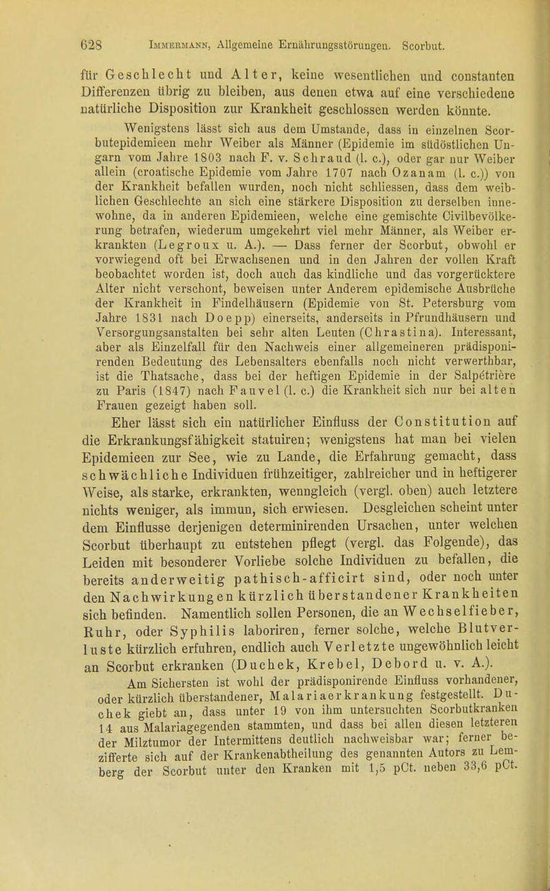für Geschlecht und Alter, keine wesentlichen und constauten Differenzen übrig zu bleiben, aus denen etwa auf eine verschiedene natürliche Disposition zur Krankheit geschlossen werden könnte. Wenigstens lässt sich aus dem Umstände, dass in einzelnen Scor- butepidemieen mehr Weiber als Männer (Epidemie im südöstlichen Un- garn vom Jahre 1803 nach F. v. Schraud (l. c), oder gar nur Weiber allein (croatische Epidemie vom Jahre 1707 nach Ozanam (1. c.)) von der Krankheit befallen wurden, noch nicht schliessen, dass dem weib- lichen Geschlechte an sich eine stärkere Disposition zu derselben inne- wohne, da in anderen Epidemieen, welche eine gemischte Civilbevölke- rung betrafen, wiederum umgekehrt viel mehr Männer, als Weiber er- krankten (Legroux u. A.). — Dass ferner der Scorbut, obwohl er vorwiegend oft bei Erwachsenen und in den Jahren der vollen Kraft beobachtet worden ist, doch auch das kindliche und das vorgerücktere Alter nicht verschont, beweisen unter Anderem epidemische Ausbrüche der Krankheit in Findelhäusern (Epidemie von St. Petersburg vom Jahre 1831 nach Doepp) einerseits, anderseits in Pfrundhäusern und Versorgungsanstalten bei sehr alten Leuten (Chrastina). Interessant, aber als Einzelfall für den Nachweis einer allgemeineren prädisponi- renden Bedeutung des Lebensalters ebenfalls noch nicht verwerthbar, ist die Thatsache, dass bei der heftigen Epidemie in der Salpötriere zu Paris (1847) nach Fauvel (1. c.) die Krankheit sich nur bei alten Frauen gezeigt haben soll. Eher lässt sich ein natürlicher Einfluss der Constitution auf die Erkrankungsfähigkeit statuiren; wenigstens hat man bei vielen Epidemieen zur See, wie zu Lande, die Erfahrung gemacht, dass schwächliche Individuen frühzeitiger, zahlreicher und in heftigerer Weise, als starke, erkrankten, wenngleich (vergl. oben) auch letztere nichts weniger, als immun, sich erwiesen. Desgleichen scheint unter dem Einflüsse derjenigen determinirenden Ursachen, unter welchen Scorbut überhaupt zu entstehen pflegt (vergl. das Folgende), das Leiden mit besonderer Vorliebe solche Individuen zu befallen, die bereits anderweitig pathisch-afficirt sind, oder noch unter den Nachwirkungen kürzlich überstandener Krankheiten sich befinden. Namentlich sollen Personen, die an Wechselfieber, Ruhr, oder Syphilis laboriren, ferner solche, welche Blutver- luste kürzlich erfuhren, endlich auch Verletzte ungewöhnlich leicht an Scorbut erkranken (Duckek, Krebel, Debord u. v. A.). Am Sichersten ist wohl der prädisponirende Einfluss vorhandener, oder kürzlich überstandener, M a 1 a r i a e r k r a n k u n g festgestellt. D u - chek giebt an, dass unter 19 von ihm untersuchten Scorbutkranken 14 aus Malariagegenden stammten, und dass bei allen diesen letzteren der Milztumor der Intermittens deutlich nachweisbar war; ferner be- zifferte sich auf der Krankenabtheilung des genannten Autors zu Lem- berg der Scorbut unter den Kranken mit 1,5 pCt. neben 33,6 pOt.