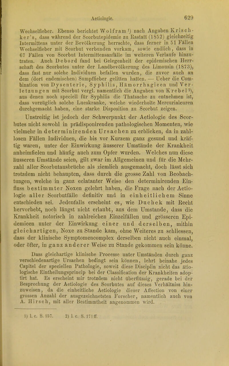 Wechselfiebor. Ebenso berichtet Wolfram') nach Angaben Krisch - ker's, dass während der Scorbutepidomie zu Rastatt (1852) gleichzeitig Intermittens unter der Bevölkerung herrschte, dass ferner in 51 Fällen Wechselfieber mit Scorbnt verbunden vorkam, sowie endlich, dass in 67 Fällen von Scorbnt lntermittensanfälle im weiteren Verlaufe hinzu- traten. Auch Debord fand bei Gelegenheit der epidemischen Herr- schaft des Scorbutes unter der Landbevölkerung des Limousin (1873), dass fast nur solche Individuen befallen wurden, die zuvor auch an dem (dort endemischen) Sumpffieber gelitten hatten. — Ueber die Com- bination von Dysenterie, SyphiIis, Häm orrhagieen und Ver- letzungen mit Scorbnt vergl. namentlich die Angaben von K r e b e 12), aus denen noch speciell für Syphilis die Thatsache zu entnehmen ist, dass vorzüglich solche Lueskranke, welche wiederholte Mercurialcuren durchgemacht haben, eine starke Disposition zu Scorbut zeigen. Unstreitig ist jedoch der Schwerpunkt der Aetiologie des Scor- butes nicht sowohl in prädisponirenden pathologischen Momenten, wie vielmehr in determinirenden Ursachen zu erblicken, da in zahl- losen Fällen Individuen, die bis vor Kurzem ganz gesund und kräf- tig waren, unter der Einwirkung äusserer Umstände der Krankheit anheimfielen und häufig auch zum Opfer wurden. Welches nun diese äusseren Umstände seien, gilt zwar im Allgemeinen und für die Mehr- zahl aller Scorbutausbriiche als ziemlich ausgemacht, doch lässt sich trotzdem nicht behaupten, dass durch die grosse Zahl von Beobach- tungen, welche in ganz eclatanter Weise den determinirenden Ein- fluss bestimmter Noxen gelehrt haben, die Frage nach der Aetio- logie aller Scorbutfälle definitiv und in einheitlichem Sinne entschieden sei. Jedenfalls erscheint es, wie Duchek mit Recht hervorhebt, noch längst nicht erlaubt, aus dem Umstände, dass die Krankheit notorisch in zahlreichen Einzelfällen und grösseren Epi- demieen unter der Einwirkung einer und derselben, mithin gleichartigen, Noxe zu Stande kam, ohne Weiteres zu schliessen, dass der klinische Symptomencomplex derselben nicht auch einmal, oder öfter, in ganz anderer Weise zu Stande gekommen sein könne. Dass gleichartige klinische Processe unter Umständen durch ganz verschiedenartige Ursachen bedingt sein können, lehrt beinahe jedes Capitel der speciellen Pathologie, soweit diese Disciplin nicht das ätio- logische Eintheilungsprincip bei der Classification der Krankheiten adop- tirt hat. Es erscheint mir trotzdem nicht überflüssig, gerade bei der Besprechung der Aetiologie des Scorbutes auf dieses Verhältniss hin- zuweisen, da die einheitliche Aetiologie dieser Afl'ection von einer grossen Anzahl der ausgezeichnetsten Forscher, namentlich aucli von A. Hirsch, mit aller Bestimmtheit angenommen wird. 1) 1. c. S. 157. 2) I.e. Ü. 171 ff.