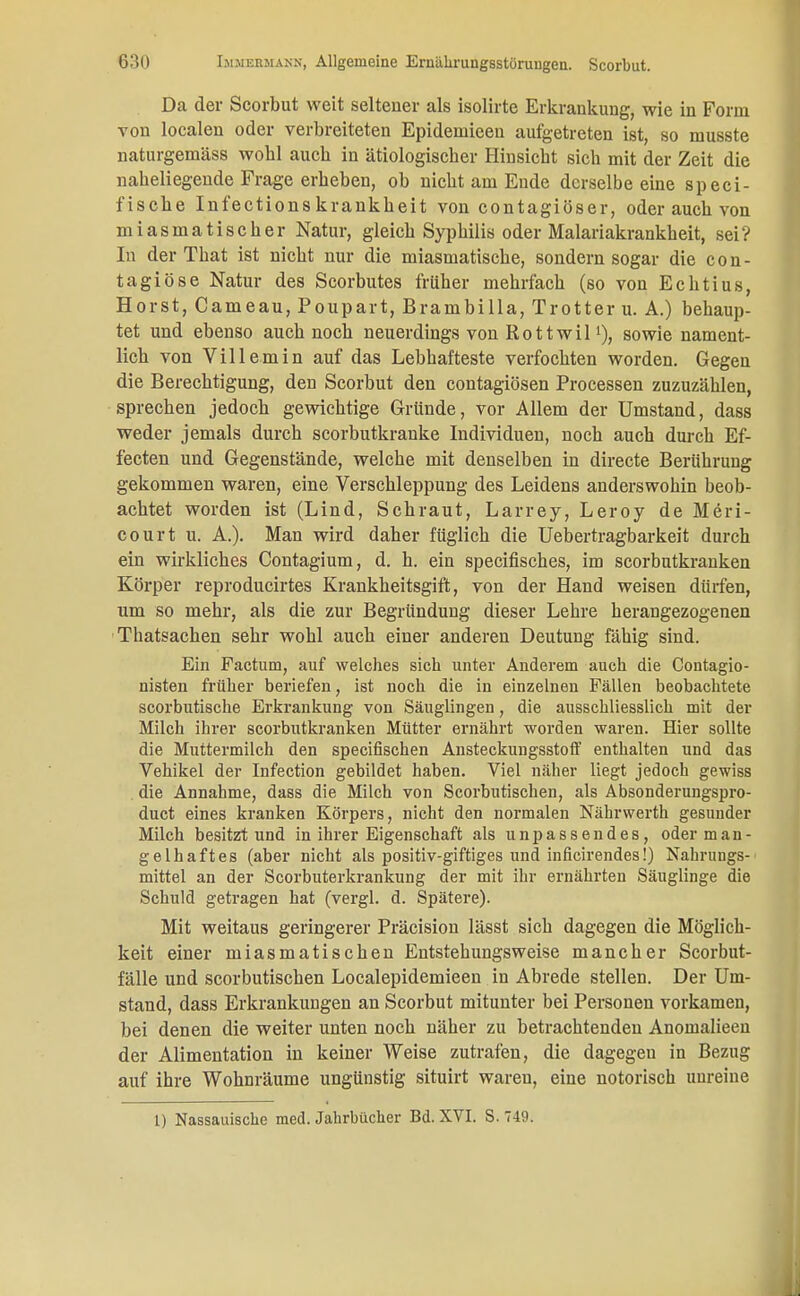 Da der Scorbut weit seiteuer als isolirte Erkrankung, wie in Form von localen oder verbreiteten Epidemieeu aufgetreten ist, so musste naturgemäss wobl auch in ätiologischer Hinsicht sich mit der Zeit die naheliegende Frage erheben, ob nicht am Ende derselbe eine speci- fische Infectionskrankheit von contagiöser, oder auch von miasmatischer Natur, gleich Syphilis oder Malariakrankheit, sei? In der That ist nicht nur die miasmatische, sondern sogar die con- tagiöse Natur des Scorbutes früher mehrfach (so von Echtius, Horst, Cameau, Poupart, Brambilla, Trotter u. A.) behaup- tet und ebenso auch noch neuerdings von Rottwill), sowie nament- lich von Villemin auf das Lebhafteste verfochten worden. Gegen die Berechtigung, den Scorbut den contagiösen Processen zuzuzählen, sprechen jedoch gewichtige Gründe, vor Allem der Umstand, dass weder jemals durch scorbutkranke Individuen, noch auch durch Ef- fecten und Gegenstände, welche mit denselben in directe Berührung gekommen waren, eine Verschleppung des Leidens anderswohin beob- achtet worden ist (Lind, Schraut, Larrey, Leroy de Meri- court u. A.). Man wird daher füglich die Uebertragbarkeit durch ein wirkliches Contagium, d. h. ein specifisches, im scorbutkranken Körper reproducirtes Krankheitsgift, von der Hand weisen dürfen, um so mehr, als die zur Begründung dieser Lehre herangezogenen Thatsachen sehr wohl auch einer anderen Deutung fähig sind. Ein Factum, auf welches sich unter Anderem auch die Contagio- nisten früher beriefen, ist noch die in einzelnen Fällen beobachtete scorbutische Erkrankung von Säuglingen, die ausschliesslich mit der Milch ihrer scorbutkranken Mütter ernährt worden waren. Hier sollte die Muttermilch den specifischen Ansteckungsstoff enthalten und das Vehikel der Infection gebildet haben. Viel näher liegt jedoch gewiss die Annahme, dass die Milch von Scorbutischen, als Absonderungspro- duct eines kranken Körpers, nicht den normalen Nährwerth gesunder Milch besitzt und in ihrer Eigenschaft als unpassendes, oder man- gelhaftes (aber nicht als positiv-giftiges und inficirendes!) Nahrungs- mittel an der Scorbuterkrankung der mit ihr ernährten Säuglinge die Schuld getragen hat (vergl. d. Spätere). Mit weitaus geringerer Präcision lässt sich dagegen die Möglich- keit einer miasmatischen Entstehungsweise mancher Scorbut- fälle und scorbutischen Localepidemieen in Abrede stellen. Der Um- stand, dass Erkrankungen an Scorbut mitunter bei Personen vorkamen, bei denen die weiter unten noch näher zu betrachtenden Anomalieen der Alimentation in keiner Weise zutrafen, die dagegeu in Bezug auf ihre Wohnräume ungünstig situirt waren, eine notorisch unreine 1) Nassauische med. Jahrbücher Bd. XVI. S. 749.