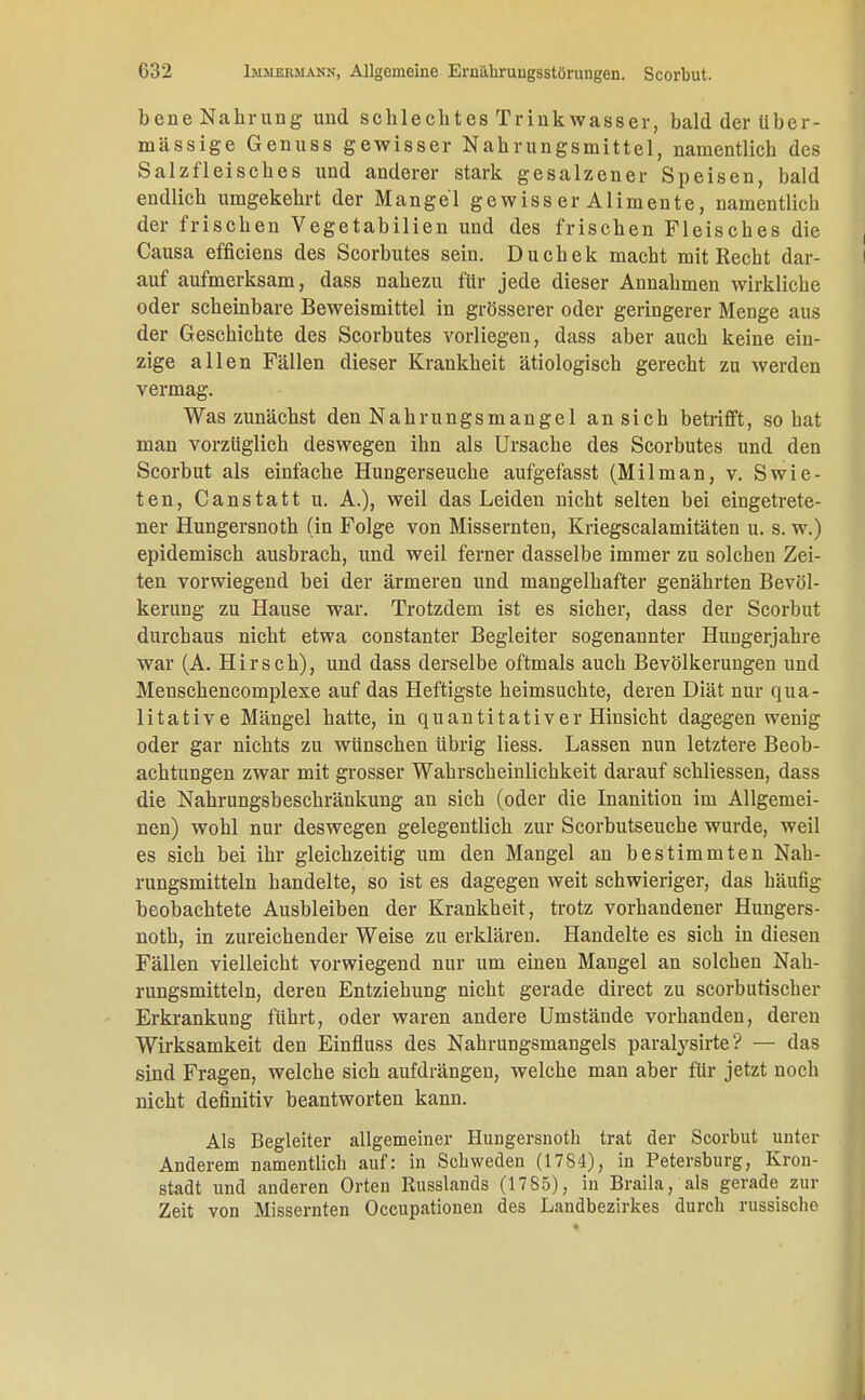 bene Nahrung und schlechtes Trinkwasser, bald der über- mässige Genuss gewisser Nahrungsmittel, namentlich des Salzfleisches und anderer stark gesalzener Speisen, bald endlich umgekehrt der Mangel gewiss er Alimente, namentlich der frischen Vegetabilien und des frischen Fleisches die Causa efficiens des Scorbutes sein. Duchek macht mit Recht dar- auf aufmerksam, dass nahezu für jede dieser Annahmen wirkliche oder scheinbare Beweismittel in grösserer oder geringerer Menge aus der Geschichte des Scorbutes vorliegen, dass aber auch keine ein- zige allen Fällen dieser Krankheit ätiologisch gerecht zu werden vermag. Was zunächst den Nahrungsmangel an sich betrifft, so hat man vorzüglich deswegen ihn als Ursache des Scorbutes und den Scorbut als einfache Hungerseuche aufgefasst (Milman, v. Swie- ten, Canstatt u. A.), weil das Leiden nicht selten bei eingetrete- ner Hungersnoth (in Folge von Missernten, Kriegscalamitäten u. s. w.) epidemisch ausbrach, und weil ferner dasselbe immer zu solchen Zei- ten vorwiegend bei der ärmeren und mangelhafter genährten Bevöl- kerung zu Hause war. Trotzdem ist es sicher, dass der Scorbut durchaus nicht etwa constanter Begleiter sogenannter Hungerjahre war (A. Hirsch), und dass derselbe oftmals auch Bevölkerungen und Menschencomplexe auf das Heftigste heimsuchte, deren Diät nur qua- litative Mängel hatte, in quantitativer Hinsicht dagegen wenig oder gar nichts zu wünschen übrig Hess. Lassen nun letztere Beob- achtungen zwar mit grosser Wahrscheinlichkeit darauf schliessen, dass die Nahrungsbeschränkung an sich (oder die Inanition im Allgemei- nen) wohl nur deswegen gelegentlich zur Scorbutseuche wurde, weil es sich bei ihr gleichzeitig um den Mangel an bestimmten Nah- rungsmitteln handelte, so ist es dagegen weit schwieriger, das häufig beobachtete Ausbleiben der Krankheit, trotz vorhandener Hungers- noth, in zureichender Weise zu erklären. Handelte es sich in diesen Fällen vielleicht vorwiegend nur um einen Mangel an solchen Nah- rungsmitteln, deren Entziehung nicht gerade direct zu scorbutischer Erkrankung führt, oder waren andere Umstände vorhanden, deren Wirksamkeit den Einfluss des Nahrungsmangels paralysirte? — das sind Fragen, welche sich aufdrängen, welche man aber für jetzt noch nicht definitiv beantworten kann. Als Begleiter allgemeiner Hungersnoth trat der Scorbut unter Anderem namentlich auf: in Schweden (17S4), in Petersburg, Kron- stadt und anderen Orten Russlands (1785), in Braila, als gerade zur Zeit von Missernten Occupationen des Landbezirkes durch russische