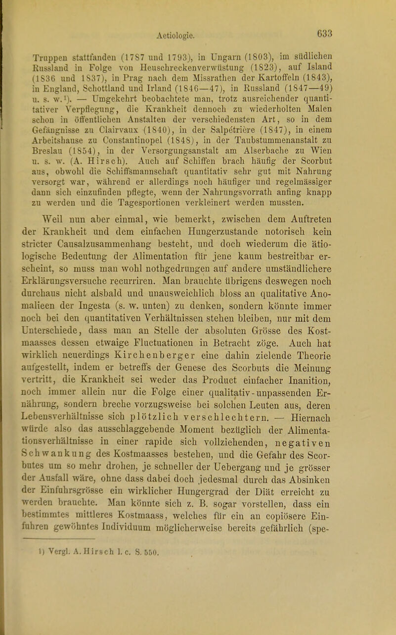 Truppen stattfanden (17S7 und 1793), in Ungarn (1803), im südlichen Russland in Folge von Heuschreckenverwüstung (1823), auf Island (1836 und 1S37), in Prag nach dem Missrathen der Kartoffeln (1843), in England, Schottland und Irland (1846—47), in Russland (1847—49) 0. s. w.l). — Umgekehrt beobachtete man, trotz ausreichender quanti- tativer Verpflegung, die Krankheit dennoch zu wiederholten Malen schon in öffentlichen Anstalten der verschiedensten Art, so in dem Gefangnisse zu Clairvaux (1S40), in der Salpetriere (1847), in einem Arbeitshause zu Constantinopel (1848), in der Taubstummenanstalt zu Breslau (1854), in der Versorgungsanstalt am Alserbache zu Wien n. s. w. (A. Hirsch). Auch auf Schiffen brach häufig der Scorbut aus, obwohl die Schiffsmannschaft quantitativ sehr gut mit Nahrung versorgt war, während er allerdings noch häufiger und regelmässiger dann sich einzufinden pflegte, wenn der Nahrungsvorrath anfing knapp zu werden und die Tagesportionen verkleinert werden mussten. Weil nun aber einmal, wie bemerkt, zwischen dem Auftreten der Krankheit und dem einfachen Hungerzustande notorisch kein stricter Causalzusammenhang besteht, und doch wiederum die ätio- logische Bedeutung der Alimentation für jene kaum bestreitbar er- scheint, so muss man wohl nothgedrungen auf andere umständlichere Erklärungsversuche recurriren. Man brauchte übrigens deswegen noch durchaus nicht alsbald und unausweichlich bloss an qualitative Ano- malieen der Ingesta (s. w. unten) zu denken, sondern könnte immer noch bei den quantitativen Verhältnissen stehen bleiben, nur mit dem Unterschiede, dass man an Stelle der absoluten Grösse des Kost- maasses dessen etwaige Fluctuationen in Betracht zöge. Auch hat wirklich neuerdings Kirchenberger eine dahin zielende Theorie aufgestellt, indem er betreffs der Genese des Scorbuts die Meinung vertritt, die Krankheit sei weder das Product einfacher Inanition, noch immer allein nur die Folge einer qualitativ - unpassenden Er- nährung, sondern breche vorzugsweise bei solchen Leuten aus, deren Lebensverhältnisse sich plötzlich verschlechtern. — Hiernach würde also das ausschlaggebende Moment bezüglich der Alimenta- tionsverhältnisse in einer rapide sich vollziehenden, negativen Schwankung des Kostmaasses bestehen, und die Gefahr des Scor- butes um so mehr drohen, je schneller der Uebergang und je grösser der Ausfall wäre, ohne dass dabei doch jedesmal durch das Absinken der Einführsgrösse ein wirklicher Hungergrad der Diät erreicht zu werden brauchte. Man könnte sich z. B. sogar vorstellen, dass ein bestimmtes mittleres Kostmaass, welches für ein an copiösere Ein- fuhren gewöhntes Individuum möglicherweise bereits gefährlich (spe- 1) Vergl. A. Hirsch I.e. S. 550.