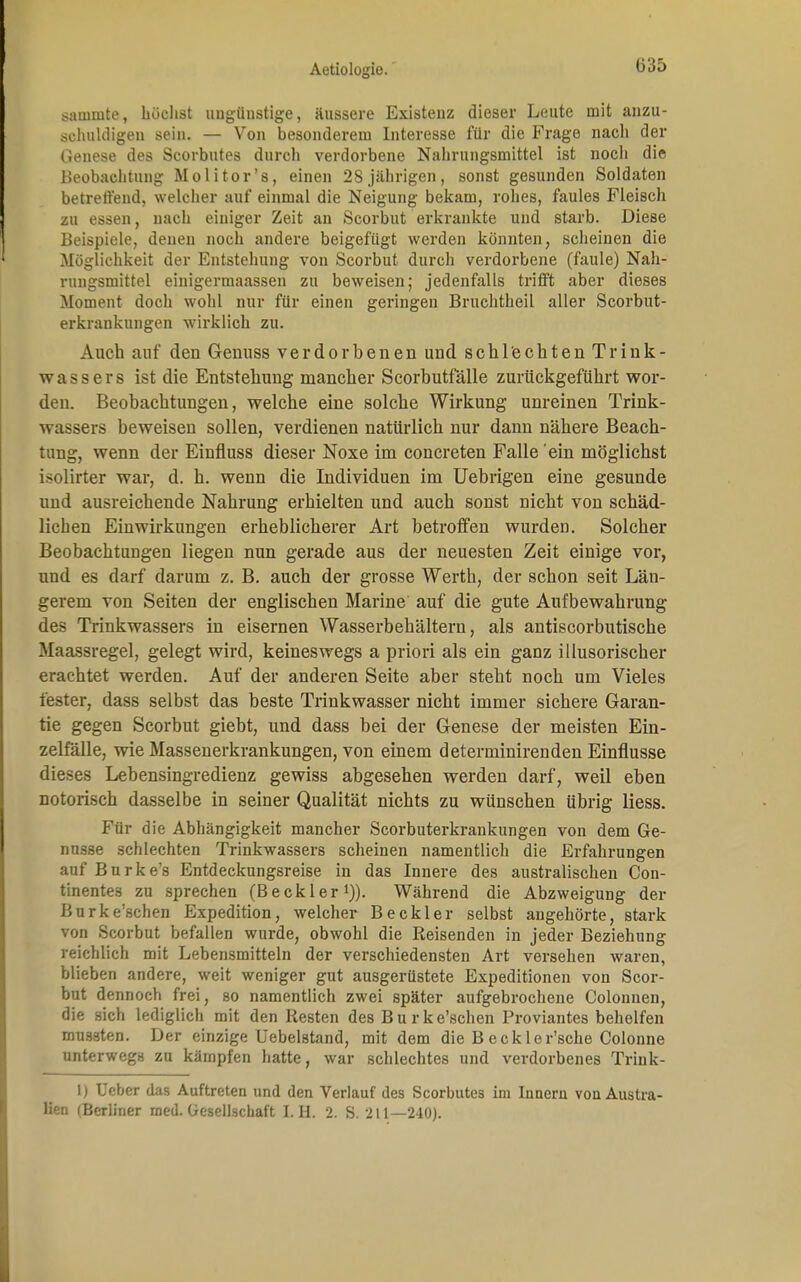 1335 sauimte, höchst tingünstige, äussere Existenz dieser Leute mit anzu- schuldigen sein. — Von besonderem Interesse für die Frage nach der Genese des Scorbutes durch verdorbene Nahrungsmittel ist nocli die Beobachtung Molitor's, einen 28 jährigen, sonst gesunden Soldaten betreffend, welcher auf einmal die Neigung bekam, rohes, faules Fleisch zu essen, nach einiger Zeit an Scorbut erkrankte und starb. Diese Beispiele, denen noch andere beigefügt werden könnten, scheinen die Möglichkeit der Entstehung von Scorbut durch verdorbene (faule) Nah- rungsmittel einigermaassen zu beweisen; jedenfalls trifft aber dieses Moment doch wohl nur für einen geringen Bruchtheil aller Scorbut- erkrankungen wirklich zu. Auch auf den Genuss verdorbenen und schlechten Trink- wassers ist die Entstehung mancher Scorbutfälle zurückgeführt wor- den. Beobachtungen, welche eine solche Wirkung unreinen Trink- wassers beweisen sollen, verdienen natürlich nur dann nähere Beach- tung, wenn der Einfluss dieser Noxe im concreten Falle ein möglichst isolirter war, d. h. wenn die Individuen im Uebrigen eine gesunde und ausreichende Nahrung erhielten und auch sonst nicht von schäd- lichen Einwirkungen erheblicherer Art betroffen wurden. Solcher Beobachtungen liegen nun gerade aus der neuesten Zeit einige vor, und es darf darum z. B. auch der grosse Werth, der schon seit Län- gerem von Seiten der englischen Marine auf die gute Aufbewahrung des Trinkwassers in eisernen Wasserbehältern, als antiscorbutische Maassregel, gelegt wird, keineswegs a priori als ein ganz illusorischer erachtet werden. Auf der anderen Seite aber steht noch um Vieles fester, dass selbst das beste Trinkwasser nicht immer sichere Garan- tie gegen Scorbut giebt, und dass bei der Genese der meisten Ein- zelfälle, wie Massenerkrankungen, von einem determinirenden Einflüsse dieses Lebensingredienz gewiss abgesehen werden darf, weil eben notorisch dasselbe in seiner Qualität nichts zu wünschen übrig liess. Für die Abhängigkeit mancher Scorbuterkrankungen von dem Ge- nüsse schlechten Trinkwassers scheinen namentlich die Erfahrungen auf Burke's Entdeckungsreise in das Innere des australischen Con- tinentes zu sprechen (Beckler1)). Während die Abzweigung der Burke'schen Expedition, welcher Beck ler selbst angehörte, stark von Scorbut befallen wurde, obwohl die Reisenden in jeder Beziehung reichlich mit Lebensmitteln der verschiedensten Art versehen waren, blieben andere, weit weniger gut ausgerüstete Expeditionen von Scor- but dennoch frei, so namentlich zwei später aufgebrochene Colonnen, die sich lediglich mit den Resten des Burke'schen Proviantes behelfen mussten. Der einzige Uebelstand, mit dem die B eekler'sche Colonne unterwegs zu kämpfen hatte, war schlechtes und verdorbenes Trink- 1) Debet das Auftreten und den Verlauf des Scorbutes im Innern von Austra- lien (Berliner med. Gesellschaft LH. 2. S. 211—240).