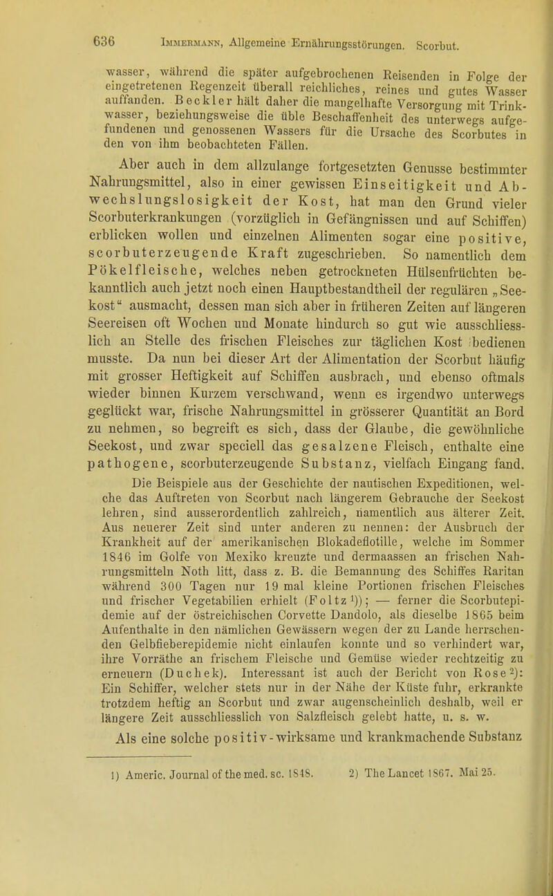 wasser, während die später aufgebrochenen Reisenden in Folge der eingetretenen Regenzeit überall reichliches, reines und gutes Wasser auffanden. Beckler hält daher die mangelhafte Versorgung mit Trink- wasser, beziehungsweise die üble Beschaffenheit des unterwegs aufge- fundenen und genossenen Wassers für die Ursache des Scorbutes in den von ihm beobachteten Fällen. Aber auch in dem allzulange fortgesetzten Genüsse bestimmter Nahrungsmittel, also in einer gewissen Einseitigkeit und Ab- wechslungslosigkeit der Kost, hat man den Grund vieler Scorbuterkrankungen (vorzüglich in Gefängnissen und auf Schiffen) erblicken wollen und einzelnen Alimenten sogar eine positive, scorbuterzeugende Kraft zugeschrieben. So namentlich dem Pökelfleische, welches neben getrockneten Hülsenfrüchten be- kanntlich auch jetzt noch einen Hauptbestandteil der regulären „See- kost 8 ausmacht, dessen man sich aber in früheren Zeiten auf längeren Seereisen oft Wochen und Monate hindurch so gut wie ausschliess- lich an Stelle des frischen Fleisches zur täglichen Kost ;bedienen musste. Da nun bei dieser Art der Alimentation der Scorbut häufig mit grosser Heftigkeit auf Schiffen ausbrach, und ebenso oftmals wieder binnen Kurzem verschwand, wenn es irgendwo unterwegs geglückt war, frische Nahrungsmittel in grösserer Quantität an Bord zu nehmen, so begreift es sieb, dass der Glaube, die gewöhnliche Seekost, und zwar speciell das gesalzene Fleisch, enthalte eine pathogene, scorbuterzeugende Substanz, vielfach Eingang fand. Die Beispiele aus der Geschichte der nautischen Expeditionen, wel- che das Auftreten von Scorbut nach längerem Gebrauche der Seekost lehren, sind ausserordentlich zahlreich, namentlich aus älterer Zeit. Aus neuerer Zeit sind unter anderen zu nennen: der Ausbruch der Krankheit auf der amerikanischen Blokadeflotille; welche im Sommer 1846 im Golfe von Mexiko kreuzte und dermaassen an frischen Nah- rungsmitteln Noth litt, dass z. B. die Bemannung des Schiffes Raritan während 300 Tagen nur 19 mal kleine Portionen frischen Fleisches und frischer Vegetabilien erhielt (Foltz1)); — ferner die Scorbutepi- demie auf der östreichischen Corvette Dandolo, als dieselbe 1865 beim Aufenthalte in den nämlichen Gewässern wegen der zu Lande herrschen- den Gelbfieberepidemie nicht einlaufen konnte und so verhindert war, ihre Vorräthe an frischem Fleische und Gemüse wieder rechtzeitig zu erneuern (Duchek). Interessant ist auch der Bericht von Rose2): Ein Schiffer, welcher stets nur in der Nähe der Küste fuhr, erkrankte trotzdem heftig an Scorbut und zwar augenscheinlich deshalb, weil er längere Zeit ausschliesslich von Salzfleisch gelebt hatte, u. s. w. Als eine solche positiv-wirksame und krankmachende Substanz 1) Americ. Journalofthemed.se. 1S48. 2) TheLancet 1SG7. Mai 25.