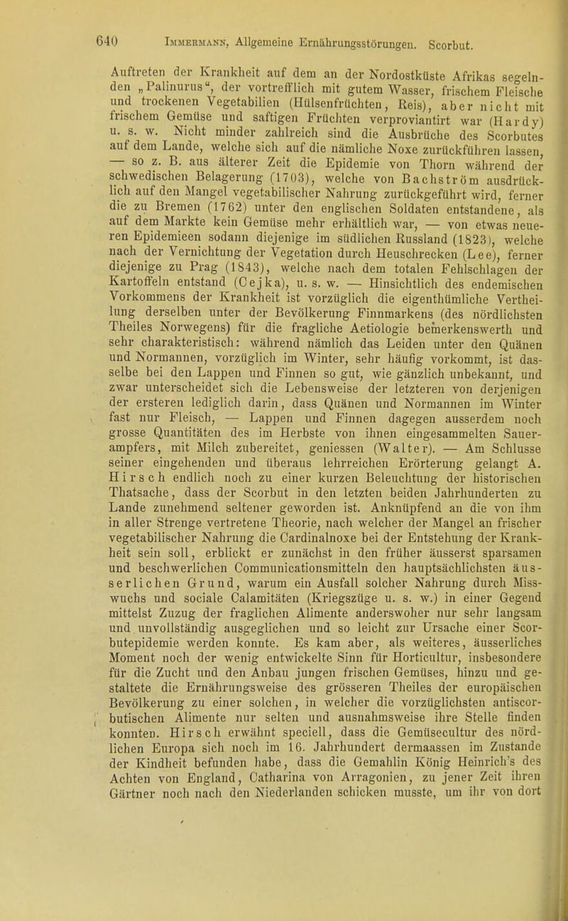 Auftreten der Krankheit auf dem an der Nordostküste Afrikas segeln- den „Palinurus, der vortrefflich mit gutem Wasser, frischem Fletsche und trockenen Vegetabilien (Hülsenfrüchten, Reis), aber nicht mit frischem Gemüse und saftigen Früchten verproviantirt war (Hardy) u. s. w. Nicht minder zahlreich sind die Ausbrüche des Scorbutes auf dem Lande, welche sich auf die nämliche Noxe zurückführen lassen, — so z. B. aus älterer Zeit die Epidemie von Thorn während der schwedischen Belagerung (1703), welche von Bachström ausdrück- lich auf den Mangel vegetabilischer Nahrung zurückgeführt wird, ferner die zu Bremen (17 62) unter den englischen Soldaten entstandene, als auf dem Markte kein Gemüse mehr erhältlich war, — von etwas neue- ren Epidemieen sodann diejenige im südlichen Russland (1823), welche nach der Vernichtung der Vegetation durch Heuschrecken (Lee), ferner diejenige zu Prag (1843), welche nach dem totalen Fehlschlagen der Kartoffeln entstand (Cejka), u. s. w. — Hinsichtlich des endemischen Vorkommens der Krankheit ist vorzüglich die eigenthümliche Verthei- lung derselben unter der Bevölkerung Finnmarkens (des nördlichsten Theiles Norwegens) für die fragliche Aetiologie bemerkenswerth und sehr charakteristisch: während nämlich das Leiden unter den Quänen und Normannen, vorzüglich im Winter, sehr häufig vorkommt, ist das- selbe bei den Lappen und Finnen so gut, wie gänzlich unbekannt, und zwar unterscheidet sich die Lebensweise der letzteren von derjenigen der ersteren lediglich darin, dass Quänen und Normannen im Winter fast nur Fleisch, — Lappen und Finnen dagegen ausserdem noch grosse Quantitäten des im Herbste von ihnen eingesammelten Sauer- ampfers, mit Milch zubereitet, gemessen (Walter). — Am Schlüsse seiner eingehenden und überaus lehrreichen Erörterung gelangt A. Hirsch endlich noch zu einer kurzen Beleuchtung der historischen Thatsache, dass der Scorbut in den letzten beiden Jahrhunderten zu Lande zunehmend seltener geworden ist. Anknüpfend an die von ihm in aller Strenge vertretene Theorie, nach welcher der Mangel an frischer vegetabilischer Nahrung die Cardinalnoxe bei der Entstehung der Krank- heit sein soll, erblickt er zunächst in den früher äusserst sparsamen und beschwerlichen Communicationsmitteln den hauptsächlichsten äus- serlichen Grund, warum ein Ausfall solcher Nahrung durch Miss- wuchs und sociale Calamitäten (Kriegszüge u. s. w.) in einer Gegend mittelst Zuzug der fraglichen Alimente anderswoher nur sehr langsam und unvollständig ausgeglichen und so leicht zur Ursache einer Scor- butepidemie werden konnte. Es kam aber, als weiteres, äusserliches Moment noch der wenig entwickelte Sinn für Horticultur, insbesondere für die Zucht und den Anbau jungen frischen Gemüses, hinzu und ge- staltete die Ernährungsweise des grösseren Theiles der europäischen Bevölkerung zu einer solchen, in welcher die vorzüglichsten antiscor- , butischen Alimente nur selten und ausnahmsweise ihre Stelle finden konnten. Hirsch erwähnt speciell, dass die Gemüsecultur des nörd- lichen Europa sich noch im 16. Jahrhundert dermaassen im Zustande der Kindheit befunden habe, dass die Gemahlin König Heinrich's des Achten von England, Catharina von Arragonien, zu jener Zeit ihren Gärtner noch nach den Niederlanden schicken musste, um ihr von dort