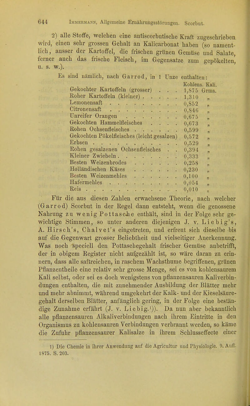 2) alle Stoffe, welchen eine antiscorbutische Kraft zugeschrieben wird, einen sehr grossen Gehalt an Kalicarbonat haben (so nament- lich, ausser der Kartoffel, die frischen grünen Gemüse und Salate, ferner auch das frische Fleisch, im Gegensatze zum gepökelten' u. s. w.). Es sind nämlich, nach Garrod, in 1 Unze enthalten: Köhlens. Kali. Gekochter Kartoffeln (grosser) . . . 1,875 Grnis. Roher Kartoffeln (kleiner) 1,310 „ Lemonensaft 0,852 „ Citronensaft 0,846 „ Unreifer Orangen 0,675 „ Gekochten Hammelfleisches .... 0,673 „ Rohen Ochsenfleisches 0,599 „ Gekochten Pökelfleisches (leicht gesalzen) 0,572 „ Erbsen 0,529 „ Rohen gesalzenen Ochsenfleisches . . 0,394 „ Kleiner Zwiebeln 0,333 „ Besten Weizenbrodes 0,258 „ Holländischen Käses 0,230 „ Besten Weizenmehles 0,100 „ Hafermehles 0,054 „ Reis 0,010 „ Für die aus diesen Zahlen erwachsene Theorie, nach welcher (Garrod) Scorbut in der Regel dann entsteht, wenn die genossene Nahrung zu wenig Pottasc-he enthält, sind in der Folge sehr ge- wichtige Stimmen, so unter anderen diejenigen J. v. Liebig's, A. Hirsch's, Chalvet's eingetreten, und erfreut sich dieselbe bis auf die Gegenwart grosser Beliebtheit und vielseitiger Anerkennung. Was noch fcpeciell den Pottaschegehalt frischer Gemüse anbetrifft, der in obigem Register nicht aufgezählt ist, so wäre daran zu erin- nern, dass alle saftreichen, in raschem Wachsthume begriffenen, grünen Pflanzentheile eine relativ sehr grosse Menge, sei es von kohlensaurem Kali selbst, oder sei es doch wenigstens von pflanzensauren Kaliverbin- dungen enthalten, die mit zunehmender Ausbildung der Blätter mehr und mehr abnimmt, während umgekehrt der Kalk- und der Kieselsäure- gehalt derselben Blätter, anfänglich gering, in der Folge eine bestän- dige Zunahme erfährt (J. v. Liebig.1)). Da nun aber bekanntlich alle pflanzensauren Alkaliverbindungen nach ihrem Eintritte in den Organismus zu kohlensauren Verbindungen verbrannt werden, so käme die Zufuhr pflanzensaurer Kalisalze in ihrem Schlusseffecte einer 1) Die Chemie in ihrer Anwendung auf die Agricultur uud Physiologie. 9. Aufl. 1875. S. 203.