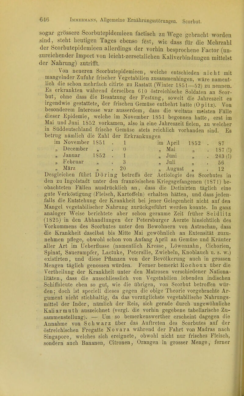 sogar grössere Scorbutepidemieen factisch zu Wege gebracht worden sind, steht heutigen Tages ebenso fest, wie dass für die Mehrzahl der Scorbutepidemieen allerdings der vorhin besprochene Factor (un- zureichender Import von leicht-zersetzlichen Kaliverhindungen mittelst der Nahrung) zutrifft. Von neueren Scorbutepidemieen, welche entschieden nicht mit mangelnder Zufuhr frischer Vegetabilien zusammenhingen, wäre nament- lich die schon mehrfach citirte zu Rastatt (Winter 1851—52) zu nennen. Es erkrankten während derselben 610 östreichische Soldaten an Scor- but, ohne dass die Besatzung der Festung, soweit die Jahreszeit es irgendwie gestattete, der frischen Gemüse entbehrt hatte (Opitz). Von besonderem Interesse war ausserdem, dass die weitaus meisten Fälle dieser Epidemie, welche im November 1851 begonnen hatte, erst im Mai und Juni 1852 vorkamen, also in eine Jahreszeit fielen, zu welcher in Süddeutschland frische Gemüse stets reichlich vorhanden sind. Es betrug nämlich die Zahl der Erkrankungen im November 1851 . 1 im April 1852 . 87 „ December „ . 0 „Mai „ .IST (!) „ Januar 1852 . 1 „ Juni „ . 243(1) „ Februar „ . 3 „ Juli „ .56 » März „ . 20 „ August „ .12 Desgleichen führt Döring betreffs der Aetiologie des Scorbutes in den zu Ingolstadt unter den französischen Kriegsgefangenen (1871) be- obachteten Fällen ausdrücklich an, dass die Detinirten täglich eine gute Verköstigung (Fleisch, Kartoffeln) erhalten hätten, und dass jeden- falls die Entstehung der Krankheit bei jener Gelegenheit nicht auf den Mangel vegetabilischer Nahrung zurückgeführt werden konnte. In ganz analoger Weise berichtete aber schon geraume Zeit früher Seidlitz (1825) in den Abhandlungen der Petersburger Aerzte hinsichtlich des Vorkommens des Scorbutes unter den Bewohnern von Astrachan, dass die Krankheit daselbst bis Mitte Mai gewöhnlich an Extensität zuzu- nehmen pflege, obwohl schon von Anfang April an Gemüse und Kräuter aller Art im Ueberflusse (namentlich Kresse, Löwenzahn, Cichorien, Spinat, Sauerampfer, Lactuke, Petersilie, Zwiebeln, Knoblauch u. s. w.) existirten, und diese Pflanzen von der Bevölkerung auch in grossen Mengen täglich genossen würden. Ferner bemerkt Rochoux über die Vertheilung der Krankheit unter den Matrosen verschiedener Nationa- litäten, dass die ausschliesslich von Vegetabilien lebenden indischen Schiffsleute eben so gut, wie die übrigen, von Scorbut betroffen wür- den ; doch ist speciell dieses gegen die obige Theorie vorgebrachte Ar- gument nicht stichhaltig, da das vorzüglichste vegetabilische Nahrungs- mittel der Inder, nämlich der Reis, sich gerade durch ungewöhnliche Kaliarmuth auszeichnet (vergl. die vorhin gegebene tabellarische Zu- sammenstellung). — Um so bemerkenswerther erscheint dagegen die Annahme von Schwarz über das Auftreten des Scorbutes auf der östreichischen Fregatte Novara während der Fahrt von Madras nach Singapore, welches sich ereignete, obwohl nicht nur frisches Fleisch, sondern auch Bananen, Citronen, Orangen in grosser Menge, ferner