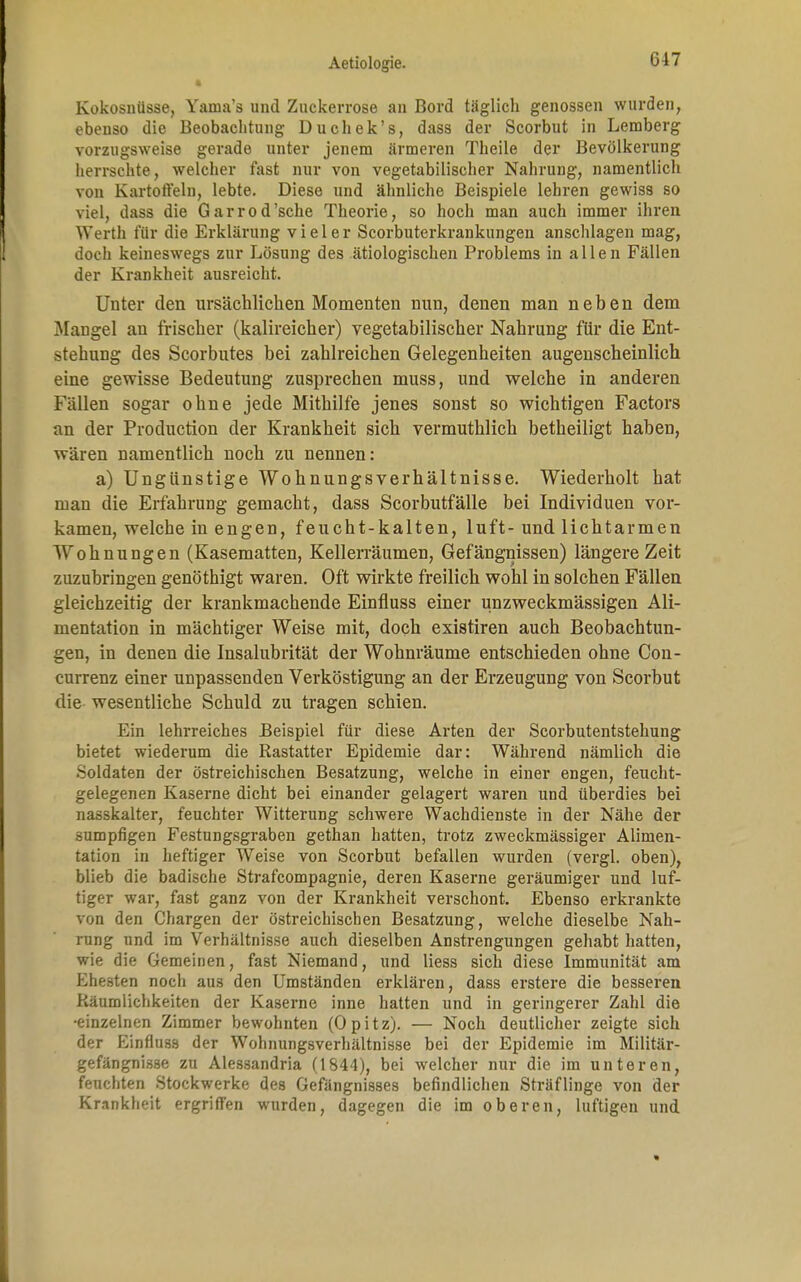 Kokosnüsse, Yama's und Zuckerrose an Bord täglich genossen wurden, ebenso die Beobachtung Duchek's, dass der Scorbut in Lemberg vorzugsweise gerade unter jenem ärmeren Theile der Bevölkerung herrschte, welcher fast nur von vegetabilischer Nahrung, namentlich von Kartoffeln, lebte. Diese und ähnliche Beispiele lehren gewiss so viel, dass die G a r r o d 'sehe Theorie, so hoch man auch immer ihren Werth für die Erklärung vieler Scorbuterkrankungen anschlagen mag, doch keineswegs zur Lösung des ätiologischen Problems in allen Fällen der Krankheit ausreicht. Unter den ursächlichen Momenten nun, denen man neben dem Mangel an frischer (kalireicher) vegetabilischer Nahrung für die Ent- stehung des Scorbutes bei zahlreichen Gelegenheiten augenscheinlich eine gewisse Bedeutung zusprechen muss, und welche in anderen Fällen sogar ohne jede Mithilfe jenes sonst so wichtigen Factors an der Production der Krankheit sich vermuthlich betheiligt haben, wären namentlich noch zu nennen: a) Ungünstige Wohnungsverhältnisse. Wiederholt hat man die Erfahrung gemacht, dass Scorbutfälle bei Individuen vor- kamen, welche in engen, feucht-kalten, luft- und lichtarmen Wohnungen (Kasematten, Kellerräumen, Gefängnissen) längere Zeit zuzubringen genöthigt waren. Oft wirkte freilich wohl in solchen Fällen gleichzeitig der krankmachende Einfluss einer unzweckmässigen Ali- mentation in mächtiger Weise mit, doch existiren auch Beobachtun- gen, in denen die Insalubrität der Wohnräume entschieden ohne Con- currenz einer unpassenden Verköstigung an der Erzeugung von Scorbut die wesentliche Schuld zu tragen schien. Ein lehrreiches Beispiel für diese Arten der Scorbutentstehung bietet wiederum die Rastatter Epidemie dar: Während nämlich die Soldaten der östreichischen Besatzung, welche in einer engen, feucht- gelegenen Kaserne dicht bei einander gelagert waren und überdies bei nasskalter, feuchter Witterung schwere Wachdienste in der Nähe der sumpfigen Festungsgraben gethan hatten, trotz zweckmässiger Alimen- tation in heftiger Weise von Scorbut befallen wurden (vergl. oben), blieb die badische Strafcompagnie, deren Kaserne geräumiger und luf- tiger war, fast ganz von der Krankheit verschont. Ebenso erkrankte von den Chargen der östreichischen Besatzung, welche dieselbe Nah- rung und im Verhältnisse auch dieselben Anstrengungen gehabt hatten, wie die Gemeinen, fast Niemand, und liess sich diese Immunität am Ehesten noch aus den Umständen erklären, dass erstere die besseren Räumlichkeiten der Kaserne inne hatten und in geringerer Zahl die •einzelnen Zimmer bewohnten (Opitz). — Noch deutlicher zeigte sich der Einfluss der Wohnungsverhältnisse bei der Epidemie im Militär- gefängnisse zu Alessandria (1844), bei welcher nur die im unteren, feuchten Stockwerke des Gefängnisses befindlichen Sträflinge von der Krankheit ergriffen wurden, dagegen die im oberen, luftigen und