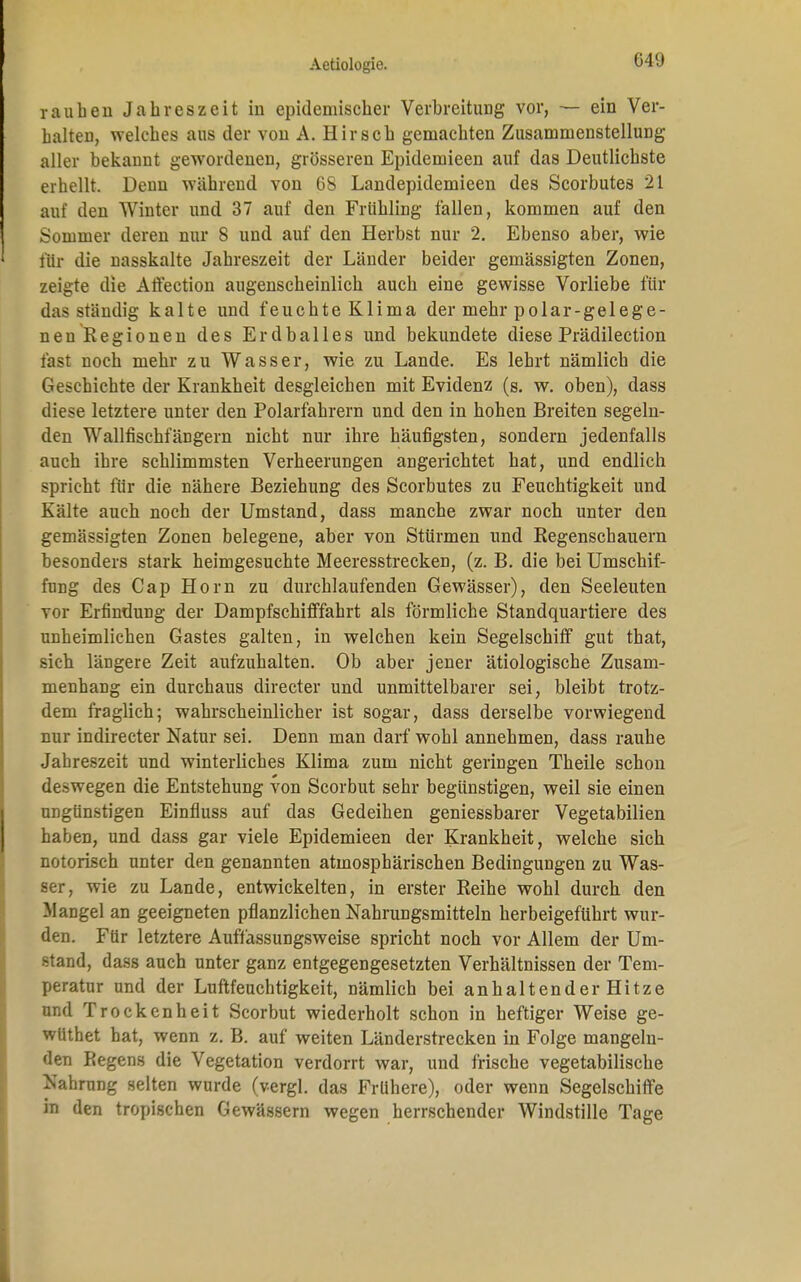 rauhen Jahreszeit in epidemischer Verbreitung vor, — ein Ver- halten, welches aus der von A. Hirsch gemachten Zusammenstellung aller bekannt gewordenen, grösseren Epidemieen auf das Deutlichste erhellt. Denn während von GS Landepidemieen des Scorbutes 21 auf den AVinter und 37 auf den Frühling fallen, kommen auf den Sommer deren nur 8 und auf den Herbst nur 2. Ebenso aber, wie für die nasskalte Jahreszeit der Länder beider gemässigten Zonen, zeigte die Affection augenscheinlich auch eine gewisse Vorliebe für das ständig kalte und feuchte Klima der mehr polar-gelege- nen Regionen des Erdballes und bekundete diese Prädilection last noch mehr zu Wasser, wie zu Lande. Es lehrt nämlich die Geschichte der Krankheit desgleichen mit Evidenz (s. w. oben), dass diese letztere unter den Polarfahrern und den in hohen Breiten segeln- den Wallfischfängern nicht nur ihre häufigsten, sondern jedenfalls auch ihre schlimmsten Verheerungen angerichtet hat, und endlich spricht für die nähere Beziehung des Scorbutes zu Feuchtigkeit und Kälte auch noch der Umstand, dass manche zwar noch unter den gemässigten Zonen belegene, aber von Stürmen und Regenschauern besonders stark heimgesuchte Meeresstrecken, (z. B. die bei Umschif- fung des Cap Horn zu durchlaufenden Gewässer), den Seeleuten vor Erfindung der Dampfschifffahrt als förmliche Standquartiere des unheimlichen Gastes galten, in welchen kein Segelschiff gut that, sich längere Zeit aufzuhalten. Ob aber jener ätiologische Zusam- menhang ein durchaus directer und unmittelbarer sei, bleibt trotz- dem fraglich; wahrscheinlicher ist sogar, dass derselbe vorwiegend nur indirecter Natur sei. Denn man darf wohl annehmen, dass rauhe Jahreszeit und winterliches Klima zum nicht geringen Theile schon deswegen die Entstehung von Scorbut sehr begünstigen, weil sie einen ungünstigen Einfluss auf das Gedeihen geniessbarer Vegetabilien haben, und dass gar viele Epidemieen der Krankheit, welche sich notorisch unter den genannten atmosphärischen Bedingungen zu Was- ser, wie zu Lande, entwickelten, in erster Reihe wohl durch den Mangel an geeigneten pflanzlichen Nahrungsmitteln herbeigeführt wur- den. Für letztere Auffassungsweise spricht noch vor Allem der Um- stand, dass auch unter ganz entgegengesetzten Verhältnissen der Tem- peratur und der Luftfeuchtigkeit, nämlich bei anhaltender Hitze und Trockenheit Scorbut wiederholt schon in heftiger Weise ge- wüthet hat, wenn z. B. auf weiten Länderstrecken in Folge mangeln- den Regens die Vegetation verdorrt war, und frische vegetabilische Nahrung selten wurde (vergl. das Frühere), oder wenn Segelschiffe in den tropischen Gewässern wegen herrschender Windstille Tage