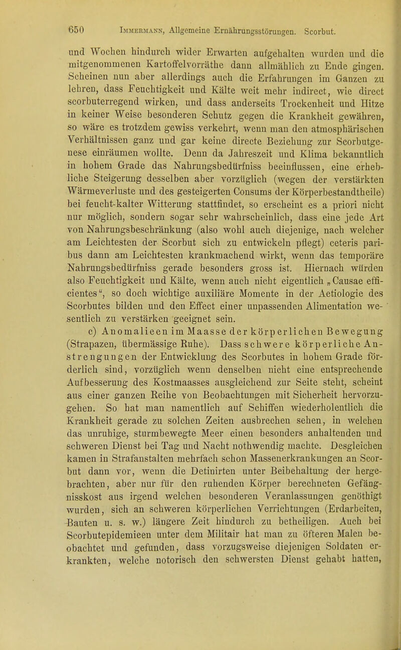 und Wochen hindurch wider Erwarten aufgehalten wurden und die mitgenommenen Kartoffelvorräthe dann allmählich zu Ende gingen. Scheinen nun aber allerdings auch die Erfahrungen im Ganzen zu lehren, dass Feuchtigkeit und Kälte weit mehr indirect, wie direct scorbuterregend wirken, und dass anderseits Trockenheit und Hitze in keiner Weise besonderen Schutz gegen die Krankheit gewähren, so wäre es trotzdem gewiss verkehrt, wenn man den atmosphärischen Verhältnissen ganz und gar keine directe Beziehung zur Scorbutge- nese einräumen wollte. Denn da Jahreszeit und Klima bekanntlich in hohem Grade das Nahrungsbedürfniss beeinflussen, eine erheb- liche Steigerung desselben aber vorzüglich (wegen der verstärkten Wärmeverluste und des gesteigerten Consums der Körperbestandtheile) bei feucht-kalter Witterung stattfindet, so erscheint es a priori nicht nur möglich, sondern sogar sehr wahrscheinlich, dass eine jede Art von Nahrungsbeschränkung (also wohl auch diejenige, nach welcher am Leichtesten der Scorbut sich zu entwickeln pflegt) ceteris pari- bus dann am Leichtesten krankmachend wirkt, wenn das temporäre Nahrungsbediirfniss gerade besonders gross ist. Hiernach würden also Feuchtigkeit und Kälte, wenn auch nicht eigentlich „ Causae effi- cientes, so doch wichtige auxiliäre Momente in der Aetiologie des Scorbutes bilden und den Effect einer unpassenden Alimentation we- sentlich zu verstärken geeignet sein. c) Anomalieen im Maasse der körp er liehen Bewegung (Strapazen, übermässige Ruhe). Dass schwere körperliche An- strengungen der Entwicklung des Scorbutes in hohem Grade för- derlich sind, vorzüglich wenn denselben nicht eine entsprechende Aufbesserung des Kostmaasses ausgleichend zur Seite steht, scheint aus einer ganzen Reihe von Beobachtungen mit Sicherheit hervorzu- gehen. So hat man namentlich auf Schiffen wiederholentlich die Krankheit gerade zu solchen Zeiten ausbrechen sehen, in welchen das unruhige, sturmbewegte Meer einen besonders anhaltenden und schweren Dienst bei Tag und Nacht nothwendig machte. Desgleichen kamen in Strafanstalten mehrfach schon Massenerkrankungen an Scor- but dann vor, wenn die Detinirten unter Beibehaltung der herge- brachten, aber nur für den ruhenden Körper berechneten Gefäng- nisskost aus irgend welchen besonderen Veranlassungen genöthigt wurden, sich an schweren körperlichen Verrichtungen (Erdarbeiten, Bauten u. s. w.) längere Zeit hindurch zu betheiligen. Auch bei Scorbutepidemieen unter dem Militair hat man zu öfteren Malen be- obachtet und gefunden, dass vorzugsweise diejenigen Soldaten er- krankten, welche notorisch den schwersten Dienst gehabt hatten,