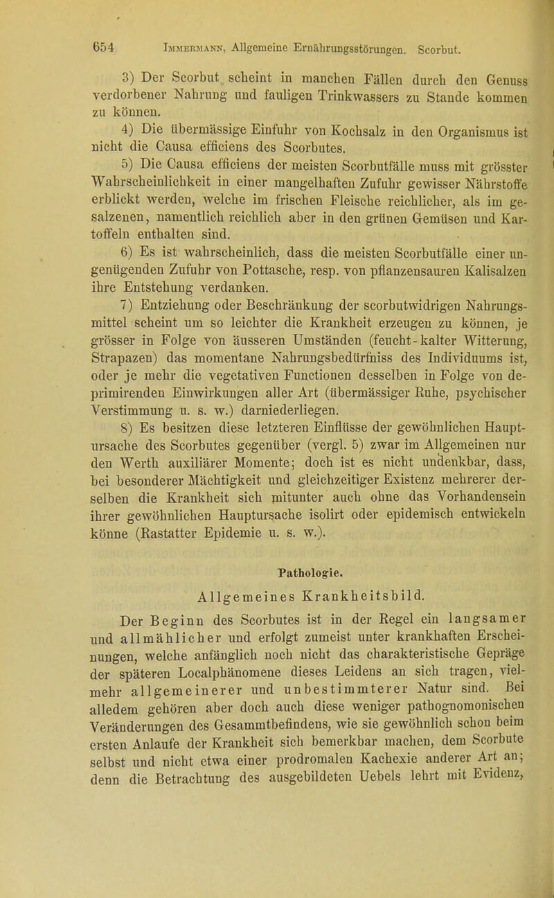 3) Der Scorbut scheint in manchen Fällen durch den Genuss verdorbener Nahrung und fauligen Trinkwassers zu Stande kommen zu können. 4) Die übermässige Einfuhr von Kochsalz in den Organismus ist nicht die Causa efficiens des Scorbutes. , 5) Die Causa efficiens der meisten Scorbutfälle muss mit grösster Wahrscheinlicbkeit in einer mangelhaften Zufuhr gewisser Nährstoffe erblickt werden, welche im frischen Fleische reichlicher, als im ge- salzenen, namentlich reichlich aber in den grünen Gemüsen und Kar- toffeln enthalten sind. 6) Es ist wahrscheinlich, dass die meisten Scorbutfälle einer un- genügenden Zufuhr von Pottasche, resp. von pflanzensauren Kalisalzen ihre Entstehung verdanken. 7) Entziehung oder Beschränkung der scorbutwidrigen Nahrungs- mittel scheint um so leichter die Krankheit erzeugen zu können, je grösser in Folge von äusseren Umständen (feucht-kalter Witterung, Strapazen) das momentane Nahrungsbedürfhiss des Individuums ist, oder je mehr die vegetativen Functionen desselben in Folge von de- primirenden Einwirkungen aller Art (übermässiger Ruhe, psychischer Verstimmung u. s. w.) darniederliegen. 8) Es besitzen diese letzteren Einflüsse der gewöhnlichen Haupt- ursache des Scorbutes gegenüber (vergl. 5) zwar im Allgemeinen nur den Werth auxiliärer Momente; doch ist es nicht undenkbar, dass, bei besonderer Mächtigkeit und gleichzeitiger Existenz mehrerer der- selben die Krankheit sich mitunter auch ohne das Vorhandensein ihrer gewöhnlichen Hauptursache isolirt oder epidemisch entwickeln könne (Rastatter Epidemie u. s. w.). Pathologie. Allgemeines Krankheitsbild. Der Beginn des Scorbutes ist in der Regel ein langsamer und allmählicher und erfolgt zumeist unter krankhaften Erschei- nungen, welche anfänglich noch nicht das charakteristische Gepräge der späteren Localphänomene dieses Leidens an sich tragen, viel- mehr allgemeinerer und unbestimmterer Natur sind. Bei alledem gehören aber doch auch diese weniger pathognomonischen Veränderungen des Gesammtbefindens, wie sie gewöhnlich schon beim ersten Anlaufe der Krankheit sich bemerkbar machen, dem Scorbute selbst und nicht etwa einer prodromalen Kachexie anderer Art an; denn die Betrachtung des ausgebildeten Uebels lehrt mit Evidenz,