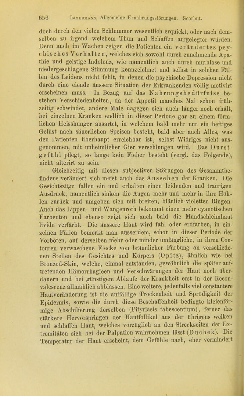 doch durch den vielen Schlummer wesentlich erquickt, oder nach dem- selben zu irgend welchem Thun und Schaffen aufgelegter würden. Denn auch im Wachen zeigen die Patienten ein verändertes psy- chisches Verhalten, welches sich sowohl durch zunehmende Apa- thie und geistige Indolenz, wie namentlich auch durch muthlose und niedergeschlagene Stimmung kennzeichnet und selbst in solchen Fäl- len des Leidens nicht fehlt, in denen die psychische Depression nicht durch eine elende äussere Situation der Erkrankenden völlig motivirt erscheinen muss. In Bezug auf das Nahrungsbedürfniss be- stehen Verschiedenheiten, da der Appetit manches Mal schon früh- zeitig schwindet, andere Male dagegen sich auch länger noch erhält, bei einzelnen Kranken endlich in dieser Periode gar zu einem förm- lichen Heisshunger ausartet, in welchem bald mehr nur ein heftiges Gelüst nach säuerlichen Speisen besteht, bald aber auch Alles, was den Patienten überhaupt erreichbar ist, selbst Widriges nicht aus- genommen, mit unheimlicher Gier verschlungen wird. Das Durst - gefühl pflegt, so lange kein Fieber besteht (vergl. das Folgende), nicht alterirt zu sein. Gleichzeitig mit diesen subjectiven Störungen des Gesammtbe- findens verändert sich meist auch das Aussehen der Kranken. Die Gesichtszüge fallen ein und erhalten einen leidenden und traurigen Ausdruck, namentlich sinken die Augen mehr und mehr in ihre Höh- len zurück und umgeben sich mit breiten, bläulich-violetten Ringen. Auch das Lippen- und Wangenroth bekommt einen mehr cyanotischen Farbenton und ebenso zeigt sich auch bald die Mundschleimhaut livide verfärbt. Die äussere Haut wird fahl oder erdfarben, in ein- zelnen Fällen bemerkt man ausserdem, schon in dieser Periode der Vorboten, auf derselben mehr oder minder umfängliche, in ihren Con- touren verwaschene Flecke von bräunlicher Färbung an verschiede- nen Stellen des Gesichtes und Körpers (Opitz), ähnlich wie bei Bronzed-Skin, welche, einmal entstanden, gewöhnlich die später auf- tretenden Hämorrhagieen und Verschwärungen der Haut noch über- dauern und bei günstigem Ablaufe der Krankheit erst in der ßecon- valescenz allmählich abblassen. Eine weitere, jedenfalls viel constautere Hautveränderung ist die auffällige Trockenheit und Sprödigkeit der Epidermis, sowie die durch diese Beschaffenheit bedingte kleienför- mige Abschilferung derselben (Pityriasis tabescentium), ferner das stärkere Hervorspringen der Hautfollikel aus der übrigens welken und schlaffen Haut, welches vorzüglich an den Streckseiten der Ex- tremitäten sich bei der Palpation wahrnehmen lässt (Duchek). Die Temperatur der Haut erscheint, dem Gefühle nach, eher vermindert