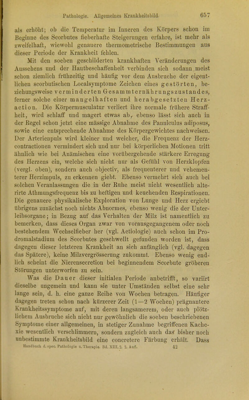 als erhöht; ob die Temperatur im linieren des Körpers schon im Beginne des Scorbutes fieberhafte Steigerungen erfahre, ist mehr als zweifelhaft, wiewohl genauere thermometrische Bestimmungen aus dieser Periode der Krankheit fehlen. Mit den soeben geschilderten krankhaften Veränderungen des Aussehens und der Hautbeschaffenheit verbinden sich sodann meist schon ziemlich frühzeitig und häufig vor dem Ausbruche der eigent- lichen scorbutischen Localsymptome Zeichen eines gestörten, be- ziehungsweise verminderten Gesammternährungszustandes, ferner solche einer mangelhaften und herabgesetzten Herz- action. Die Körpermusculatur verliert ihre normale frühere Straff- heit, wird schlaff und magert etwas abr ebenso lässt sich auch in der Kegel schon jetzt eine massige Abnahme des Panniculus adiposus, sowie eine entsprechende Abnahme des Körpergewichtes nachweisen. Der Arterienpuls wird kleiner und weicher, die Frequenz der Herz- contractionen vermindert sich und nur bei körperlichen Motionen tritt ähnlich wie bei Anämischen eine vorübergehende stärkere Erregung des Herzens ein, welche sich nicht nur als Gefühl von Herzklopfen (vergl. oben), sondern auch objectiv, als frequenterer und vehemen- terer Herzimpuls, zu erkennen giebt. Ebenso vermehrt sich auch bei solchen Veranlassungen die in der Ruhe meist nicht wesentlich alte- rirte Athmungsfrequenz bis zu heftigen und keuchenden Respirationen. Die genauere physikalische Exploration von Lunge und Herz ergiebt übrigens zunächst noch nichts Abnormes, ebenso wenig die der Unter- leibsorgane ; in Bezug auf das Verhalten der Milz ist namentlich zu bemerken, dass dieses Organ zwar von vorausgegangenem oder noch bestehendem Wechselfieber her (vgl. Aetiologie) auch schon im Pro- dromalstadium des Scorbutes geschwellt gefunden worden ist, dass dagegen dieser letzteren Krankheit an sich anfänglich (vgl. dagegen das Spätere), keine Milzvergrösserung zukommt. Ebenso wenig end- lich scheint die Nierensecretion bei beginnendem Scorbute gröberen Störungen unterworfen zu sein. Was die Dauer dieser initialen Periode anbetrifft, so variirt dieselbe ungemein und kann sie unter Umständen selbst eine sehr lange sein, d. h. eine ganze Reihe von Wochen betragen. Häufiger dagegen treten schon nach kürzerer Zeit (1—2 Wochen) prägnantere Krankheitssymptome auf, mit deren langsamerem, oder auch plötz- lichem Ausbruche sich nicht nur gewöhnlich die soeben beschriebenen Symptome einer allgemeinen, in stetiger Zunahme begriffenen Kache- xie wesentlich verschlimmern, sondern zugleich auch das bisher noch unbestimmte Krankheitsbild eine concretere Färbung erhält. Dass Handbuch d.apec. Pathologie u.Therapie. Bd. XIII. 2. 2. Aufl. 42