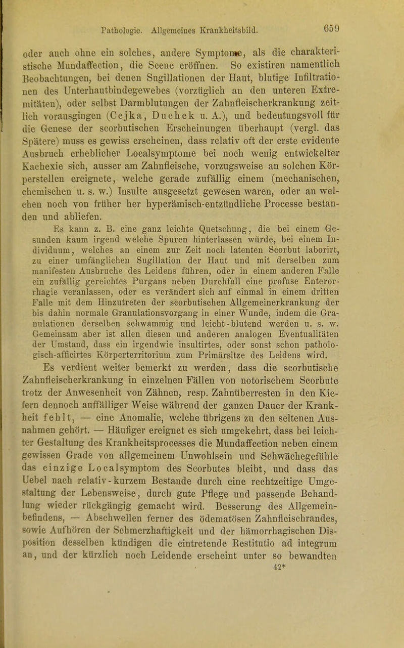 oder auch ohne ein solches, andere Symptome, als die charakteri- stische Mundaffection, die Scene eröffnen. So existiren namentlich Beobachtungen, bei denen Sugillationen der Haut, blutige Infiltratio- nen des Unterhautbindegewebes (vorzüglich an den unteren Extre- mitäten), oder selbst Darmblutungen der Zahnfleischerkrankung zeit- lich vorausgingen (Cejka, Duchek U.A.), und bedeutungsvoll für die Genese der scorbutischen Erscheinungen überhaupt (vergl. das Spätere) muss es gewiss erscheinen, dass relativ oft der erste evidente Ausbruch erheblicher Localsymptome bei noch wenig entwickelter Kachexie sich, ausser am Zahnfleische, vorzugsweise an solchen Kör- perstellen ereignete, welche gerade zufällig einem (mechanischen, chemischen u. s. w.) Insulte ausgesetzt gewesen waren, oder an wel- chen noch von früher her hyperämisch-entzündliche Processe bestan- den und abliefen. Es kann z. B. eine ganz leichte Quetschung, die bei einem Ge- sunden kaum irgend welche Spuren hinterlassen würde, bei einem In- dividuum, welches an einem zur Zeit noch latenten Scorbut laborirt, zu einer umfänglichen Sugillation der Haut und mit derselben zum manifesten Ausbruche des Leidens führen, oder in einem anderen Falle ein zufällig gereichtes Purgans neben Durchfall eine profuse Enteror- rhagie veranlassen, oder es verändert sich auf einmal in einem dritten Falle mit dem Hinzutreten der scorbutischen Allgemeinerkrankung der bis dahin normale Granulationsvorgang in einer Wunde, indem die Gra- nulationen derselben schwammig und leicht-blutend werden u. s. w. Gemeinsam aber ist allen diesen und anderen analogen Eventualitäten der Umstand, dass ein irgendwie insultirtes, oder sonst schon patholo- gisch-afficirtes Körperterritorium zum Primärsitze des Leidens wird. Es verdient weiter bemerkt zu werden, dass die scorbutische Zahnfleischerkrankung in einzelnen Fällen von notorischem Scorbute trotz der Anwesenheit von Zähnen, resp. Zahnüberresten in den Kie- fern dennoch auffälliger Weise während der ganzen Dauer der Krank- heit fehlt. — eine Anomalie, welche übrigens zu den seltenen Aus- nahmen gehört. — Häufiger ereignet es sich umgekehrt, dass bei leich- ter Gestaltung des Krankheitsprocesses die Mundaffection neben einem gewissen Grade von allgemeinem Unwohlsein und Schwächegefühle das einzige LocalSymptom des Scorbutes bleibt, und dass das Lehel nach relativ-kurzem Bestände durch eine rechtzeitige Umge- staltung der Lebensweise, durch gute Pflege und passende Behand- lung wieder rückgängig gemacht wird. Besserung des Allgemein- befindens, — Abschwellen ferner des ödematösen Zahnfleischrandes, sowie Aufhören der Scbmerzhaftigkeit und der hämorrhagischen Dis- position desselben kündigen die eintretende Restitutio ad integrum an, und der kürzlich noch Leidende erscheint unter so bewandten 42*