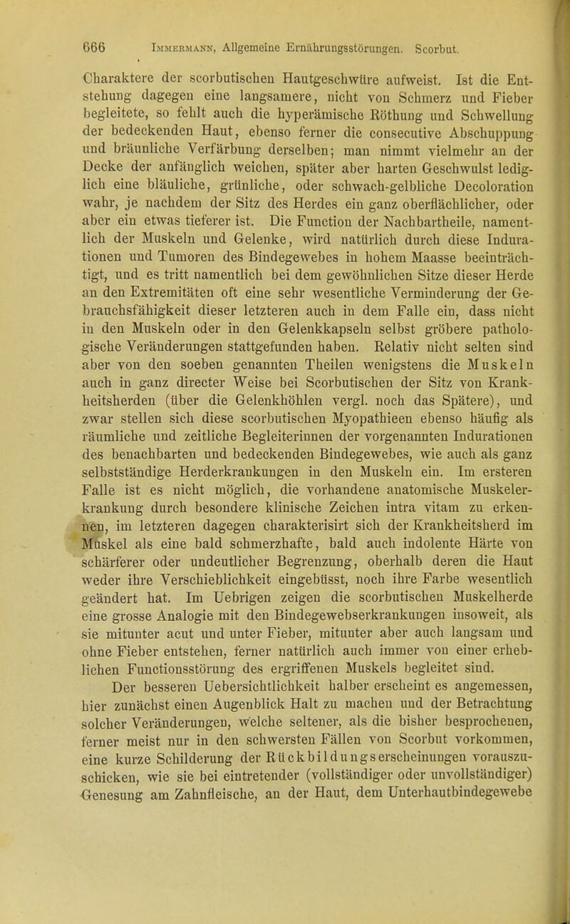 Charaktere der scorbutischen Hautgeschwüre aufweist. Ist die Ent- stehung dagegen eine langsamere, nicht von Schmerz und Fieber begleitete, so fehlt auch die hyperämische Röthung und Schwellung der bedeckenden Haut, ebenso ferner die consecutive Abschuppung und bräunliche Verfärbung derselben; man nimmt vielmehr an der Decke der anfänglich weichen, später aber harten Geschwulst ledig- lich eine bläuliche, grünliche, oder schwach-gelbliche Decoloration wahr, je nachdem der Sitz des Herdes ein ganz oberflächlicher, oder aber ein etwas tieferer ist. Die Function der Nach bartheile, nament- lich der Muskeln und Gelenke, wird natürlich durch diese Indura- tionen und Tumoren des Bindegewebes in hohem Maasse beeinträch- tigt, und es tritt namentlich bei dem gewöhnlichen Sitze dieser Herde an den Extremitäten oft eine sehr wesentliche Verminderung der Ge- brauchsfähigkeit dieser letzteren auch in dem Falle ein, dass nicht in den Muskeln oder in den Gelenkkapseln selbst gröbere patholo- gische Veränderungen stattgefunden haben. Relativ nicht selten sind aber von den soeben genannten Theilen wenigstens die Muskeln auch in ganz directer Weise bei Scorbutischen der Sitz von Krank- heitsherden (über die Gelenkhöhlen vergl. noch das Spätere), und zwar stellen sich diese scorbutischen Myopathieen ebenso häufig als räumliche und zeitliche Begleiterinnen der vorgenannten Indurationen des benachbarten und bedeckenden Bindegewebes, wie auch als ganz selbstständige Herderkrankungen in den Muskeln ein. Im ersteren Falle ist es nicht möglich, die vorhandene anatomische Muskeler- krankung durch besondere klinische Zeichen intra vitam zu erken- ;fßai, im letzteren dagegen charakterisirt sich der Krankheitsherd im Muskel als eine bald schmerzhafte, bald auch indolente Härte von schärferer oder undeutlicher Begrenzung, oberhalb deren die Haut weder ihre Verschieblichkeit eingebüsst, noch ihre Farbe wesentlich geändert hat. Im Uebrigen zeigen die scorbutischen Muskelherde eine grosse Analogie mit den Bindegewebserkrankungen insoweit, als sie mitunter acut und unter Fieber, mitunter aber auch langsam und ohne Fieber entstehen, ferner natürlich auch immer von einer erheb- lichen Functionsstörung des ergriffenen Muskels begleitet sind. Der besseren Uebersichtlichkeit halber erscheint es angemessen, hier zunächst einen Augenblick Halt zu machen und der Betrachtung solcher Veränderungen, welche seltener, als die bisher besprochenen, ferner meist nur in den schwersten Fällen von Scorbut vorkommen, eine kurze Schilderung der Ruckbildungserscheinungen vorauszu- schicken, wie sie bei eintretender (vollständiger oder unvollständiger) Genesung am Zahnfleische, an der Haut, dem Unterhautbindegewebe