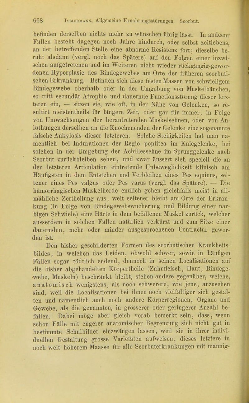 befinden derselben nichts mehr zu wünschen übrig lässt. In andeenr Fällen besteht dagegen noch Jahre hindurch, oder selbst zeitlebens, an der betreffenden Stelle eine abnorme Resistenz fort; dieselbe be- ruht alsdann (vergl. noch das Spätere) auf den Folgen einer inzwi- schen aufgetretenen und im Weiteren nicht wieder rückgängig-gewor- denen Hyperplasie des Bindegewebes am Orte der früheren scorbuti- schen Erkrankung. Befinden sich diese festen Massen von schwieligem Bindegewebe oberhalb oder in der Umgebung von Muskelbäuchen, so tritt secundär Atrophie und dauernde Functionsstörung dieser letz- teren ein, — sitzen sie, wie oft, in der Nähe von Gelenken, so re- sultirt meistentheils für längere Zeit, oder gar für immer, in Folge von Umwachsungen der herantretenden Muskelsehnen, oder von An- löthungen derselben an die Knochenenden der Gelenke eine sogenannte falsche Ankylosis dieser letzteren. Solche Steifigkeiten hat man na- mentlich bei Indurationen der Regio poplitea im Kniegelenke, bei solchen in der Umgebung der Achillessehne im Sprunggelenke nach Scorbut zurückbleiben sehen, und zwar äussert sich speciell die an der letzteren Articulation eintretende Unbeweglichkeit klinisch am Häufigsten in dem Entstehen und Verbleiben eines Pes equinus, sel- tener eines Pes valgus oder Pes varus (vergl. das Spätere). — Die hämorrhagischen Muskelherde endlich gehen gleichfalls meist in all- mähliche Zertheilung aus; weit seltener bleibt am Orte der Erkran- kung (in Folge von Bindegewebswucherung und Bildung einer nar- bigen Schwiele) eine Härte in dem befallenen Muskel zurück, welcher ausserdem in solchen Fällen natürlich verkürzt und zum Sitze einer dauernden, mehr oder minder ausgesprochenen Contractur gewor- den ist. Den bisher geschilderten Formen des scorbutischen Krankheits- bildes, in welchen das Leiden, obwohl schwer, sowie in häufigen Fällen sogar tödtlich endend, dennoch in seinen Localisationen auf die bisher abgehandelten Körpertheile (Zahnfleisch, Haut, Bindege- webe, Muskeln) beschränkt bleibt, stehen andere gegenüber, welche, anatomisch wenigstens, als noch schwerere, wie jene, anzusehen sind, weil die Localisationen bei ihnen noch vielfältiger sich gestal- ten und namentlich auch noch andere Körperregionen, Organe und Gewebe, als die genannten, in grösserer oder geringerer Anzahl be- fallen. Dabei möge aber gleich vorab bemerkt sein, dass, wenn schon Fälle mit engerer anatomischer Begrenzung sich nicht gut in bestimmte Scbulbilder einzwängen lassen, weil sie in ihrer indivi- duellen Gestaltung grosse Varietäten aufweiseu, dieses letztere in noch weit höherem Maasse für alle Scorbuterkrankungen mit mannig-