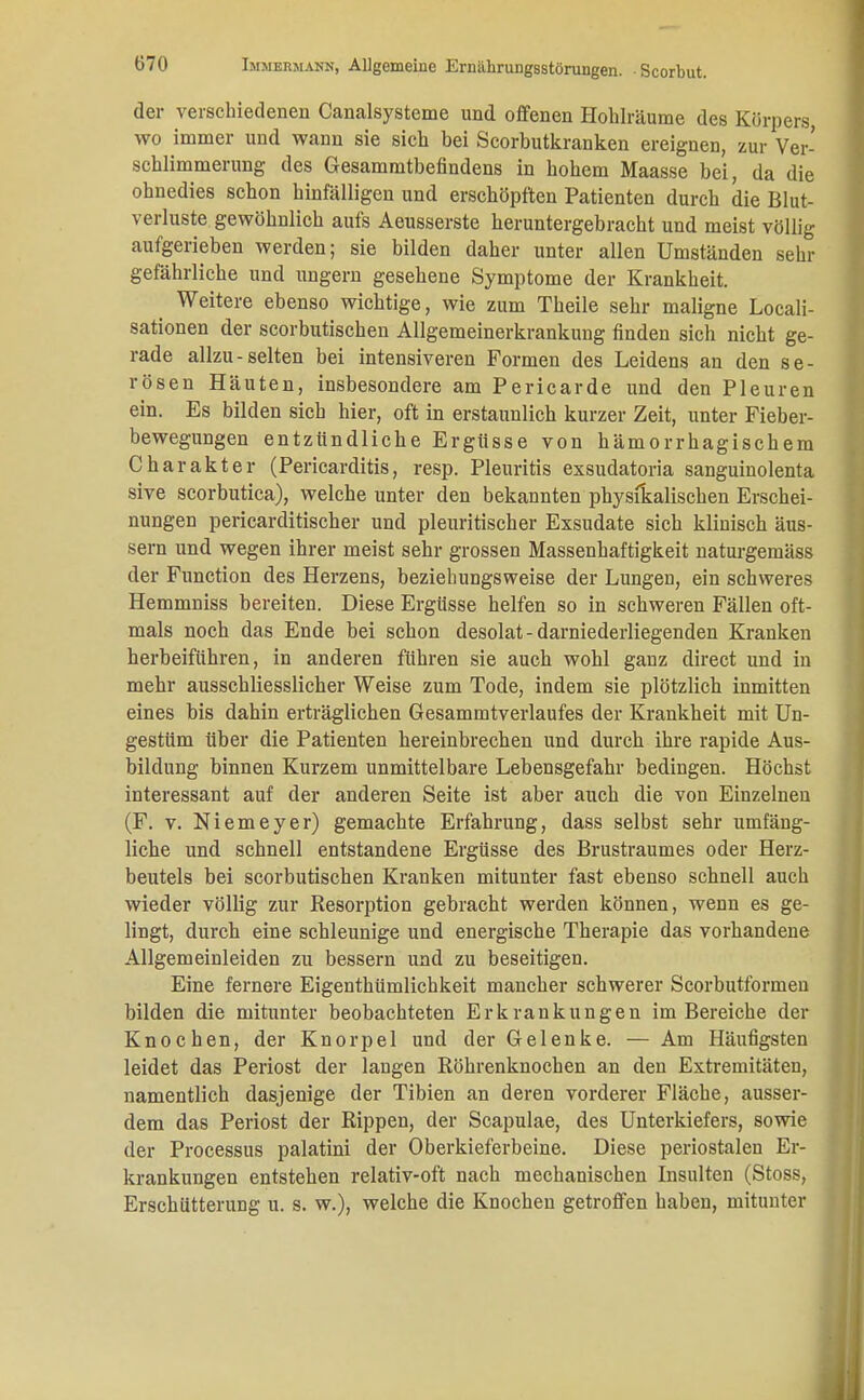 der verschiedeneu Canalsysteme und offenen Hohlräume des Körpers wo immer und wann sie sich bei Scorbutkranken ereignen, zur Ver- schlimmerung des Gesammtbefindens in hohem Maasse bei, da die ohnedies schon hinfälligen und erschöpften Patienten durch die Blut- verluste gewöhnlich aufs Aeusserste heruntergebracht und meist völlig aufgerieben werden; sie bilden daher unter allen Umständen sehr gefährliche und ungern gesehene Symptome der Krankheit. Weitere ebenso wichtige, wie zum Theile sehr maligne Locali- sationen der scorbutischen Allgemeinerkrankung finden sich nicht ge- rade allzu-selten bei intensiveren Formen des Leidens an den se- rösen Häuten, insbesondere am Pericarde und den Pleuren ein. Es bilden sich hier, oft in erstaunlich kurzer Zeit, unter Fieber- bewegungen entzündliche Ergüsse von hämorrhagischem Charakter (Pericarditis, resp. Pleuritis exsudatoria sanguinolenta sive scorbutica), welche unter den bekannten physikalischen Erschei- nungen pericarditischer und pleuritischer Exsudate sich klinisch äus- sern und wegen ihrer meist sehr grossen Massenhaftigkeit naturgemäss der Function des Herzens, beziehungsweise der Lungen, ein schweres Hemmniss bereiten. Diese Ergüsse helfen so in schweren Fällen oft- mals noch das Ende bei schon desolat-darniederliegenden Kranken herbeiführen, in anderen führen sie auch wohl ganz direct und in mehr ausschliesslicher Weise zum Tode, indem sie plötzlich inmitten eines bis dahin erträglichen Gesammtverlaufes der Krankheit mit Un- gestüm über die Patienten hereinbrechen und durch ihre rapide Aus- bildung binnen Kurzem unmittelbare Lebensgefahr bedingen. Höchst interessant auf der anderen Seite ist aber auch die von Einzelnen (F. v. Niemeyer) gemachte Erfahrung, dass selbst sehr umfäng- liche und schnell entstandene Ergüsse des Brustraumes oder Herz- beutels bei scorbutischen Kranken mitunter fast ebenso schnell auch wieder völlig zur Resorption gebracht werden können, wenn es ge- lingt, durch eine schleunige und energische Therapie das vorhandene Allgemeinleiden zu bessern und zu beseitigen. Eine fernere Eigenthümlichkeit mancher schwerer Scorbutformeu bilden die mitunter beobachteten Erkrankungen im Bereiche der Knochen, der Knorpel und der Gelenke. — Am Häufigsten leidet das Periost der langen Röhrenknochen an den Extremitäten, namentlich dasjenige der Tibien an deren vorderer Fläche, ausser- dem das Periost der Rippen, der Scapulae, des Unterkiefers, sowie der Processus palatini der Oberkieferbeine. Diese periostalen Er- krankungen entstehen relativ-oft nach mechanischen Insulten (Stoss, Erschütterung u. s. w.), welche die Knochen getroffen haben, mitunter