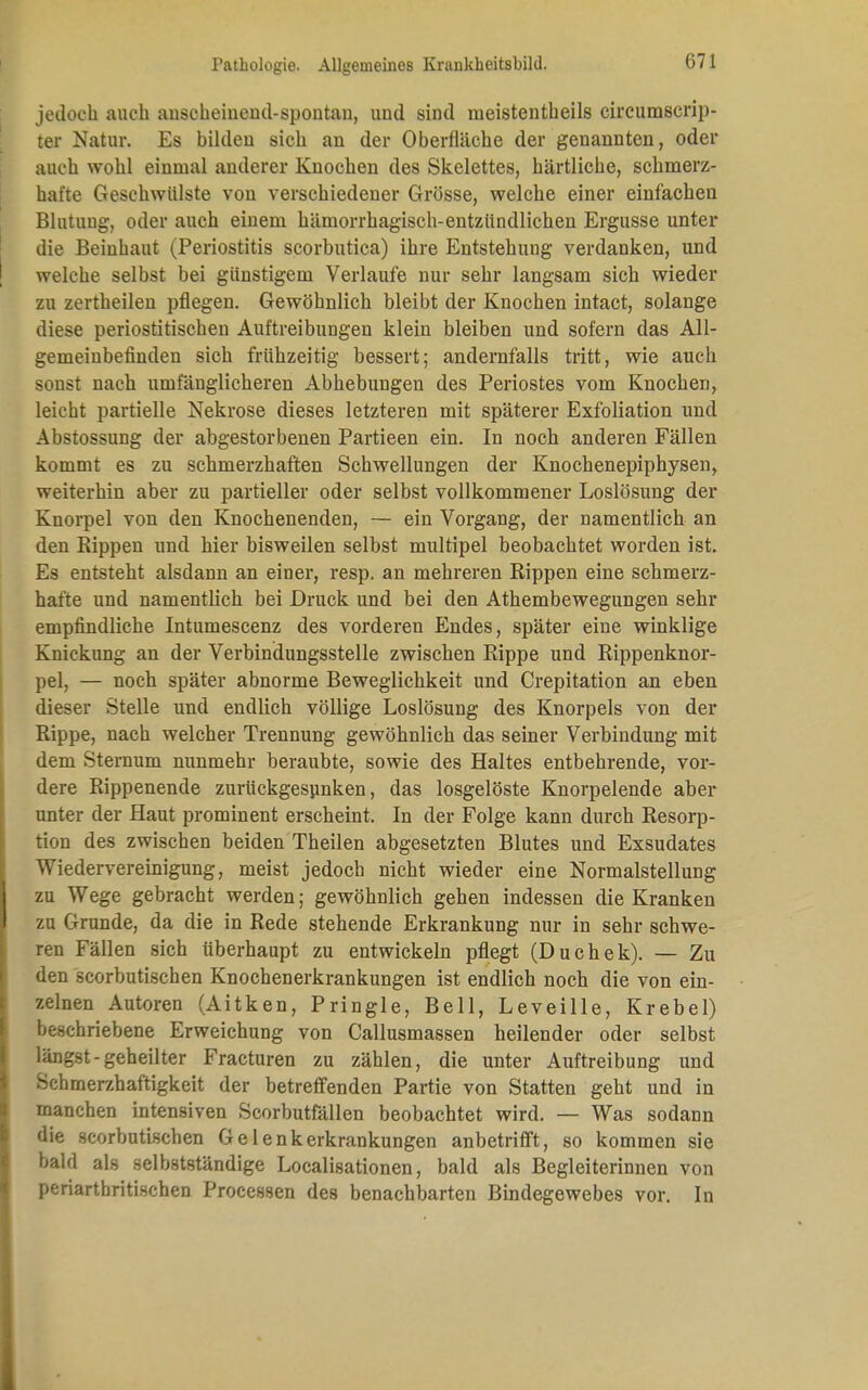 jedoch auch anscheinend-spontan, und sind meistenteils circumscrip- ter Natur. Es bilden sich an der Oberfläche der genannten, oder auch wohl einmal anderer Knochen des Skelettes, härtliche, schmerz- hafte Geschwülste von verschiedener Grösse, welche einer einfachen Blutung, oder auch einem hämorrhagisch-entzündlichen Ergüsse unter die Beinhaut (Periostitis scorbutica) ihre Entstehung verdanken, und | welche selbst bei günstigem Verlaufe nur sehr langsam sich wieder zu zertheilen pflegen. Gewöhnlich bleibt der Knochen intact, solange diese periostitischen Auftreibungen klein bleiben und sofern das All- gemeinbefinden sich frühzeitig bessert; andernfalls tritt, wie auch sonst nach umfänglicheren Abhebungen des Periostes vom Knochen, leicht partielle Nekrose dieses letzteren mit späterer Exfoliation und Abstossung der abgestorbenen Partieen ein. In noch anderen Fällen kommt es zu schmerzhaften Schwellungen der Knochenepiphysen, weiterhin aber zu partieller oder selbst vollkommener Loslösung der Knorpel von den Knochenenden, — ein Vorgang, der namentlich an den Rippen und hier bisweilen selbst multipel beobachtet worden ist. Es entsteht alsdann an einer, resp. an mehreren Rippen eine schmerz- hafte und namentlich bei Druck und bei den Athembewegungen sehr empfindliche Intumescenz des vorderen Endes, später eine winklige Knickung an der Verbindungsstelle zwischen Rippe und Rippenknor- pel, — noch später abnorme Beweglichkeit und Crepitation an eben dieser Stelle und endlich völlige Loslösung des Knorpels von der Rippe, nach welcher Trennung gewöhnlich das seiner Verbindung mit dem Sternum nunmehr beraubte, sowie des Haltes entbehrende, vor- dere Rippenende zurückgesunken, das losgelöste Knorpelende aber unter der Haut prominent erscheint. In der Folge kann durch Resorp- tion des zwischen beiden Theilen abgesetzten Blutes und Exsudates Wiedervereinigung, meist jedoch nicht wieder eine Normalstellung 1 zu Wege gebracht werden; gewöhnlich gehen indessen die Kranken I zu Grunde, da die in Rede stehende Erkrankung nur in sehr schwe- ren Fällen sich überhaupt zu entwickeln pflegt (Duchek). — Zu den scorbutischen Knochenerkrankungen ist endlich noch die von ein- zelnen Autoren (Aitken, Pringle, Bell, Leveille, Krebel) beschriebene Erweichung von Callusmassen heilender oder selbst längst-geheilter Fracturen zu zählen, die unter Auftreibung und Schmerzhaftigkeit der betreffenden Partie von Statten geht und in manchen intensiven Scorbutfällen beobachtet wird. — Was sodann die scorbutischen Gelenkerkrankungen anbetrifft, so kommen sie bald als selbstständige Localisationen, bald als Begleiterinnen von periartbritischen Processen des benachbarten Bindegewebes vor. In