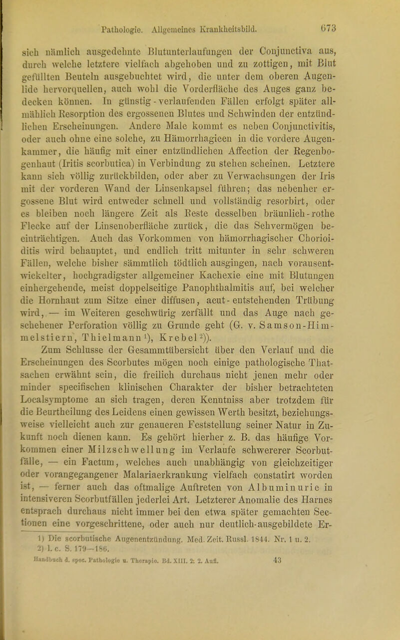 sich nämlich ausgedehnte Blutunterlaufungen der Coujunctiva aus, durch welche letztere vielfach abgehoben und zu zottigen, mit Blut gefüllten Beuteln ausgebuchtet wird, die unter dem oberen Augen- lide hervorquellen, auch wohl die Vorderfläche des Auges ganz be- decken können. In günstig - Auflaufenden Fällen erfolgt später all- mählich Resorption des ergossenen Blutes und Schwinden der entzünd- lichen Erscheinungen. Andere Male kommt es neben Conjunctivitis, oder auch ohne eine solche, zu Hämorrhagicen in die vordere Augen- kammer, die häufig mit einer entzündlichen Affection der Regenbo- genbaut (Iritis scorbutica) in Verbindung zu stehen scheinen. Letztere kann sich völlig zurückbilden, oder aber zu Verwachsungen der Iris mit der vorderen Wand der Linsenkapsel führen; das nebenher er- gossene Blut wird entweder schnell und vollständig resorbirt, oder es bleiben noch längere Zeit als Reste desselben bräunlich-rothe Flecke auf der Linsenoberfläche zurück, die das Sehvermögen be- einträchtigen. Auch das Vorkommen von hämorrhagischer Chorioi- ditis wird behauptet, und endlich tritt mitunter in sehr schweren Fällen, welche bisher sämmtlich tödtlich ausgingen, nach vorausent- wickelter, hochgradigster allgemeiner Kachexie eine mit Blutungen einhergehende, meist doppelseitige Panophthalmitis auf, bei welcher die Hornhaut zum Sitze einer diffusen, acut-entstehenden Trübung wird, — im Weiteren geschwürig zerfallt und das Auge nach ge- schehener Perforation völlig zu Grunde geht (G. v. Samson-Iiim- melstiern, Thielmann1), Krebel'2)). Zum Schlüsse der Gesammtübersicht über den Verlauf und die Erscheinungen des Scorbutes mögen noch einige pathologische That- sachen erwähnt sein, die freilich durchaus nicht jenen mehr oder minder speeifischen klinischen Charakter der bisher betrachteten Localsymptome an sich tragen, deren Kenntniss aber trotzdem für die Beurtheilung des Leidens einen gewissen Werth besitzt, beziehungs- weise vielleicht auch zur genaueren Feststellung seiner Natur in Zu- kunft noch dienen kann. Es gehört hierher z. B. das häufige Vor- kommen einer Milzschwellung im Verlaufe schwererer Scorbut- fälle, — ein Factum, welches auch unabhängig von gleichzeitiger oder vorangegangener Malariaerkrankung vielfach constatirt worden ist, — ferner auch das oftmalige Auftreten von Albuminurie in intensiveren Scorbutfällen jederlei Art. Letzterer Anomalie des Harnes entsprach durchaus nicht immer bei den etwa später gemachten Sec- tionen eine vorgeschrittene, oder auch nur deutlich-ausgebildete Er- 1) Die scorbutiache Augenentzündung. Med. Zeit. Russl. 1844. Nr. 1 u. 2. 2) L c. S. 179—186. Handbuch d. spec. Pathologie n. Thorapio. Bd. XIII. 2: 2. Aufl. 43