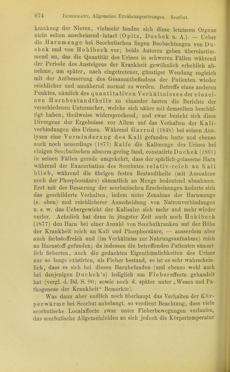 kraukung der Nieren, vielmehr fanden sich diese letzteren Organe nicht selten anscheinend - intact (Opitz, Duchek u. A.). — Ueber die Harn menge bei Scorbutischen liegen Beobachtungen von Du- chek und von Hohlbeck vor; beide Autoren geben übereinstim- mend an, das die Quantität des Urines in schweren Fällen während der Periode des Ansteigens der Krankheit gewöhnlich erheblich ab- nehme, um später, nach eingetretener, günstiger Wendung zugleich mit der Aufbesserung des Gesammtbefindens der Patienten wieder reichlicher und annähernd normal zu werden. Betreffs eines anderen Punktes, nämlich des quantitativen Verhältnisses der einzel- nen Harnbestandtheile zu einander lauten die Berichte der verschiedenen Untersucher, welche sich näher mit demselben beschäf- tigt haben, theilweise widersprechend, und zwar bezieht sich diese Divergenz der Ergebnisse vor Allem auf das Verhalten der Kali- verbindungen des Urines. Während Garrod (1848) bei seinen Aua- lysen eine Verminderung des Kali gefunden hatte und ebenso auch noch neuerdings (1877) Ralfe die Kalimenge des Urines bei einigen Scorbutischen abnorm-gering fand, constatirte Du chek (1861) in seinen Fällen gerade umgekehrt, dass der spärlich-gelassene Harn während der Exacerbation des Scorbutes relativ-reich an Kali blieb, während die übrigen festen Bestandtheile (mit Ausnahme noch der Phosphorsäure) sämmtlich an Menge bedeutend abnahmen. Erst mit der Besserung der scorbutischen Erscheinungen änderte sich das geschilderte Verhalten, indem unter Zunahme der Harnmenge (s. oben) und reichlicherer Ausscheidung von Natronverbindungen u. s. w. das Uebergewicht der Kalisalze sich mehr und mehr wieder verlor. Aehnlich hat dann in jüngster Zeit auch noch Hohlbeck (187 7) den Harn bei einer Anzahl von Scorbutkranken auf der Höbe der Krankheit reich an Kali und Phosphorsäure, — ausserdem aber auch farbstoffreich und (im Verhältniss zur Nahrungsaufnahme) reich an Harnstoff gefunden; da indessen die betreffenden Patienten sämmt- lich fieberten, auch die gedachten Eigenthümlichkeiten des Urines nur so lange existirten, als Fieber bestand, so ist es sehr wahrschein- lich, dass es sich bei diesen Harnbefunden (und ebenso wohl auch bei denjenigen Duchek's) lediglich um Fiebereffecte gehandelt hat (vergl. d. Bd. S. 90; sowie noch d. später unter „ Wesen und Pa- thogenese der Krankheit Bemerkte). Was dann aber endlich noch Uberhaupt das Verhalten der Kör- perwärme bei Scorbut anbelangt, so verdient Beachtung, dass viele scorbutische Localaffecte zwar unter Fieberbeweguugeu verlaufen, das scorbutische Allgemeinleiden an sich jedoch die Körpertemperatur