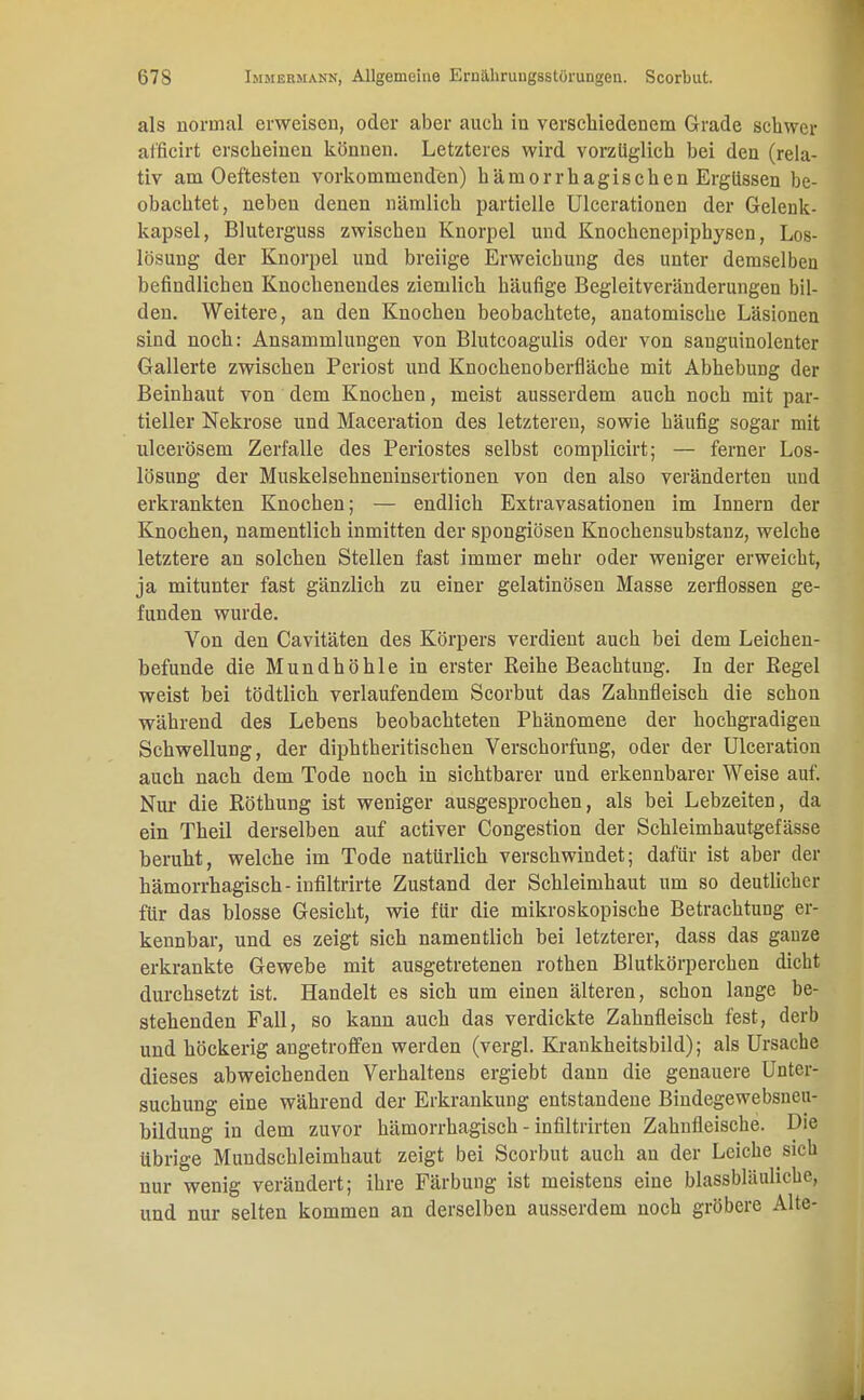 als normal erweisen, oder aber auch in verschiedenem Grade schwer afficirt erscheinen können. Letzteres wird vorzuglich bei den (rela- tiv am Oeftesten vorkommenden) hämorrhagischen Ergüssen be- obachtet, neben denen nämlich partielle Ulcerationen der Gelenk- kapsel, Bluterguss zwischen Knorpel und Knochenepiphysen, Los- lösung der Knorpel und breiige Erweichung des unter demselben befindlichen Knochenendes ziemlich häufige Begleitveränderungen bil- den. Weitere, an den Knochen beobachtete, anatomische Läsionen sind noch: Ansammlungen von Blutcoagulis oder von sanguinolenter Gallerte zwischen Periost und Knochenoberfläche mit Abhebung der Beinhaut von dem Knochen, meist ausserdem auch noch mit par- tieller Nekrose und Maceration des letzteren, sowie häufig sogar mit ulcerösem Zerfalle des Periostes selbst complicirt; — ferner Los- lösnng der Muskelsehneninsertionen von den also veränderten und erkrankten Knochen; — endlich Extravasationen im Innern der Knochen, namentlich inmitten der spongiösen Knochensubstanz, welche letztere an solchen Stellen fast immer mehr oder weniger erweicht, ja mitunter fast gänzlich zu einer gelatinösen Masse zerflossen ge- funden wurde. Von den Cavitäten des Körpers verdient auch bei dem Leichen- befunde die Mundhöhle in erster Reihe Beachtung. In der Regel weist bei tödtlich verlaufendem Scorbut das Zahnfleisch die schon während des Lebens beobachteten Phänomene der hochgradigen Schwellung, der diphtheritischen Verschorfung, oder der Ulceration auch nach dem Tode noch in sichtbarer und erkennbarer Weise auf. Nur die Röthung ist weniger ausgesprochen, als bei Lebzeiten, da ein Theil derselben auf activer Congestion der Schleimhautgefässe beruht, welche im Tode natürlich verschwindet; dafür ist aber der hämorrhagisch-infiltrirte Zustand der Schleimhaut um so deutlicher für das blosse Gesicht, wie für die mikroskopische Betrachtung er- kennbar, und es zeigt sich namentlich bei letzterer, dass das ganze erkrankte Gewebe mit ausgetretenen rothen Blutkörperchen dicht durchsetzt ist. Handelt es sich um einen älteren, schon lange be- stehenden Fall, so kann auch das verdickte Zahnfleisch fest, derb und höckerig augetroffen werden (vergl. Krankheitsbild); als Ursache dieses abweichenden Verhaltens ergiebt dann die genauere Unter- suchung eine während der Erkrankung entstandene Bindegewebsneu- bildung in dem zuvor hämorrhagisch - infiltrirten Zahnfleische. Die übrige Mundschleimhaut zeigt bei Scorbut auch an der Leiche sich nur wenig verändert; ihre Färbung ist meistens eine blassbläuhche, und nur selten kommen an derselben ausserdem noch gröbere Alte-