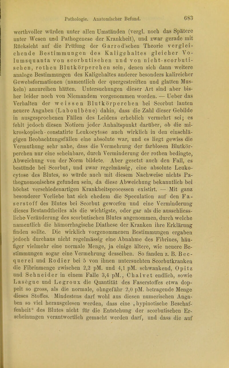 werthvoller würden unter allen Umstäuden (vergl. noch das Spätere unter Wesen und Pathogenese der Krankheit), und zwar gerade mit Rücksicht auf die Prüfung der Garrod'schen Theorie verglei- chende Bestimmungen des Kaligehaltes gleicher Vo- lumsquanta von scorbutischen und von nicht-scorbuti- schen, rothen Blutkörperchen sein, denen sich dann weitere analoge Bestimmungen des Kaligehaltes anderer besonders kalireicher Gewebsformationen (namentlich der quergestreiften und glatten Mus- keln) anzureihen hätten. Untersuchungen dieser Art sind aber bis- her leider noch von Niemandem vorgenommen worden. — Ueber das Verhalten der weissen Blutkörperchen bei Scorbut lauten neuere Angaben (Laboulbene) dahin, dass die Zahl dieser Gebilde in ausgesprochenen Fällen des Leidens erheblich vermehrt sei; es fehlt jedoch diesen Notizen jeder Anhaltspunkt darüber, ob die mi- kroskopisch - constatirte Leukocytose auch wirklich in den einschlä- gigen Beobachtungsfällen eine absolute war, und es liegt gewiss die Vermuthung sehr nahe, dass die Vermehrung der farblosen Blutkör- perchen nur eine scheinbare, durch Verminderung der rothen bedingte, Abweichimg von der Norm bildete. Aber gesetzt auch den Fall, es bestünde bei Scorbut, und zwar regelmässig, eine absolute Leuko- zytose des Blutes, so würde auch mit diesem Nachweise nichts Pa- thognomonisches gefunden sein, da diese Abweichung bekanntlich bei höchst verschiedenartigen Krankheitsprocessen existirt. — Mit ganz besonderer Vorliebe hat sich ehedem die Speculation auf den Fa- serstoff des Blutes bei Scorbut geworfen und eine Verminderung dieses Bestandtheiles als die wichtigste, oder gar als die ausschliess- liche-Veränderung des scorbutischen Blutes angenommen, durch welche namentlich die hämorrhagische Diathese der Kranken ihre Erklärung finden sollte. Die wirklich vorgenommenen Bestimmungen ergaben jedoch durchaus nicht regelmässig eine Abnahme des Fibrines, häu- figer vielmehr eine normale Menge, ja einige ältere, wie neuere Be- stimmungen sogar eine Vermehrung desselben. So fanden z. B. Bec- q u e r e 1 und R o d i e r bei 5 von ihnen untersuchten Scorbutkranken die Fibrinmenge zwischen 2,2 pM. und 4,1 pM. schwankend, Opitz und Schneider in einem Falle 3,4 pM., Chalvet endlich, sowie Lasegue und Legroux die Quantität des Faserstoffes etwa dop- pelt so gross, als die normale, ohngefähr 2,0 pM. betragende Menge dieses Stoffes. Mindestens darf wohl aus diesen numerischen Anga- ben so viel herausgelesen werden, dass eine „ hypinotische Beschaf- fenheit u des Blutes nicht für die Entstehung der scorbutischen Er- scheinungen verantwortlich gemacht werden darf, und dass die auf
