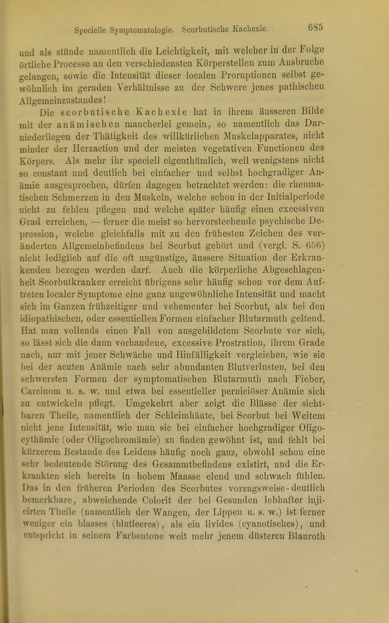 Speciellc Symptomatologie. Scorbutische Kachexie. 6S5 und als stünde namentlich die Leichtigkeit, mit welcher in der Folge ortliche Processe an den verschiedensten Körperstellen zum Ausbruche gelangen, sowie die Intensität dieser localen Proruptionen selbst ge- wöhnlich im geraden Verhältnisse zu der Schwere jenes pathischen Allgemeiuzustandes! Die scorbutische Kachexie hat in ihrem äusseren Bilde mit der anämischen mancherlei gemein, so namentlich das Dar- niederliegen der Thätigkeit des willkürlichen Muskelapparates, nicht minder der Herzaction und der meisten vegetativen Functionen des Körpers. Als mehr ihr speciell eigenthümlich, weil wenigstens nicht so constant und deutlich bei einfacher und selbst hochgradiger An- ämie ausgesprochen, dürfen dagegen betrachtet werden: die rheuma- tischen Schmerzen in den Muskeln, welche schon in der Initialperiode nicht zu fehlen pflegen und welche später häufig einen excessiven Grad erreichen, — ferner die meist so hervorstechende psychische De- ssion, welche gleichfalls mit zu den frühesten Zeichen des ver- änderten Allgemeinbefindens bei Scorbut gehört und (vergl. S. 656) nicht lediglich auf die oft ungünstige, äussere Situation der Erkran- kenden bezogen werden darf. Auch die körperliche Abgeschlagen- heit Scorbutkranker erreicht übrigens sehr häufig schon vor dem Auf- treten localer Symptome eine ganz ungewöhnliche Intensität und macht sich im Ganzen frühzeitiger und vehementer bei Scorbut, als bei den idiopathischen, oder essentiellen Formen einfacher Blutarmuth geltend. Hat man vollends einen Fall von ausgebildetem Scorbute vor sich, so lässt sich die dann vorhandene, excessive Prostration, ihrem Grade nach, nur mit jener Schwäche und Hinfälligkeit vergleichen, wie sie bei der acuten Anämie nach sehr abundanten Blutverlusten, bei den schwersten Formen der symptomatischen Blutarmuth nach Fieber, ( iu cinom u. s. w. und etwa bei essentieller perniciöser Anämie sich zu entwickeln pflegt. Umgekehrt aber zeigt die Blässe der sicht- baren Theile, namentlich der Schleimhäute, bei Scorbut bei Weitem nicht jene Intensität, wie man sie bei einfacher hochgradiger Oligo- cythämie (oder Oligochromämie) zu finden gewöhnt ist, und fehlt bei kürzerem Bestände des Leidens häufig noch ganz, obwohl schon eine sehr bedeutende Störung des Gesammtbefindens existirt, und die Er- krankten sich bereits in hohem Maasse elend und schwach fühlen. Das in den früheren Perioden des Scorbutes vorzugsweise - deutlich bemerkbare, abweichende Colorit der bei Gesunden lebhafter inji- cirten Theile (namentlich der Wangen, der Lippen u. s. w.) ist ferner weniger ein blasses (blutleeres), als ein livides (eyanotisches), und entspricht in seinem Farbentone weit mehr jenem düsteren Blauroth