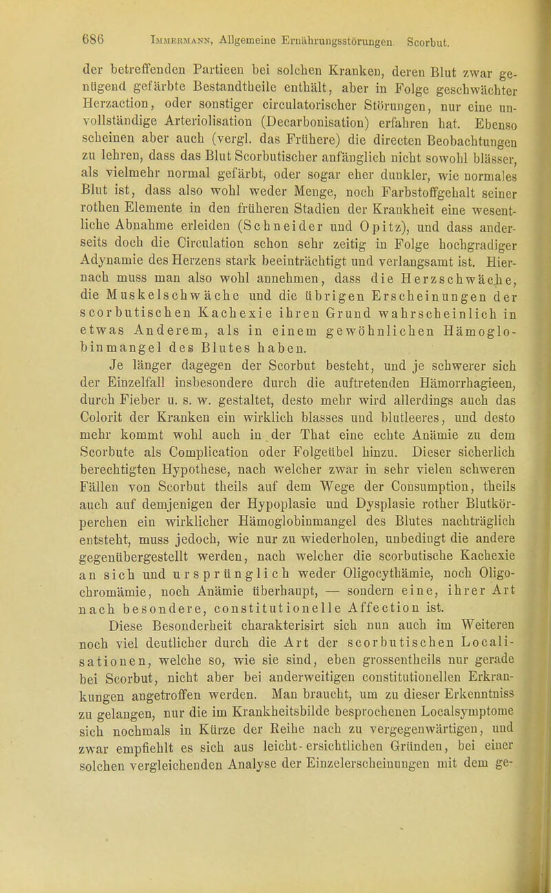 der betreffenden Partieen bei solehen Krauken, deren Blut zwar ge- nügend gefärbte Bestandteile enthält, aber in Folge geschwächter Herzaction, oder sonstiger circulatorischer Störungen, nur eine un- vollständige Arteriolisation (Decarbonisation) erfahren hat. Ebenso scheinen aber auch (vergl. das Frühere) die directen Beobachtungen zu lehren, dass das Blut Scorbutiscber anfänglich nicht sowobl blässer, als vielmehr normal gefärbt, oder sogar eher dunkler, wie normales Blut ist, dass also wohl weder Menge, noch Farbstoffgebalt seiner rothen Elemente in den früheren Stadien der Kraukheit eine wesent- liche Abnahme erleiden (Schneider und Opitz), und dass ander- seits doch die Circulation schon sehr zeitig in Folge hochgradiger Adynamie des Herzens stark beeinträchtigt und verlangsamt ist. Hier- nach muss man also wohl annehmen, dass die Herzschwäche, die Muskelschwäche und die übrigen Erscheinungen der scorbutischen Kachexie ihren Grund wahrscheinlich in etwas Anderem, als in einem gewöhnlichen Hämoglo- binmangel des Blutes haben. Je länger dagegen der Scorbut besteht, und je schwerer sich der Einzelfall insbesondere durch die auftretenden Hämorrhagieen, durch Fieber u. s. w. gestaltet, desto mehr wird allerdings auch das Colorit der Kranken ein wirklich blasses und blutleeres, und desto mehr kommt wohl auch in der That eine echte Anämie zu dem Scorbute als Complication oder Folgeübel hinzu. Dieser sicherlich berechtigten Hypothese, nach welcher zwar in sehr vielen schweren Fällen von Scorbut theils auf dem Wege der Consumption, theils auch auf demjenigen der Hypoplasie und Dysplasie rother Blutkör- perchen ein wirklicher Hämoglobinmangel des Blutes nachträglich entsteht, muss jedoch, wie nur zu wiederholen, unbedingt die andere gegenübergestellt werden, nach welcher die scorbutische Kachexie an sich und ursprünglich weder Oligocytbämie, noch Oligo- chromämie, noch Anämie überhaupt, — sondern eine, ihrer Art nach besondere, constitutionelle Affection ist. Diese Besonderheit charakterisirt sich nun auch im Weiteren noch viel deutlicher durch die Art der scorbutischen Locali- sationen, welche so, wie sie sind, eben grossentheils nur gerade bei Scorbut, nicht aber bei anderweitigen constitutionellen Erkran- kungen angetroffen werden. Man braucht, um zu dieser Erkenntniss zu gelangen, nur die im Krankheitsbilde besprochenen Localsymptonie sich nochmals in Kürze der Reihe nach zu vergegenwärtigen, und zwar empfiehlt es sich aus leicht-ersichtlichen Gründen, bei einer solchen vergleichenden Analyse der Einzelerscheinungen mit dem ge-