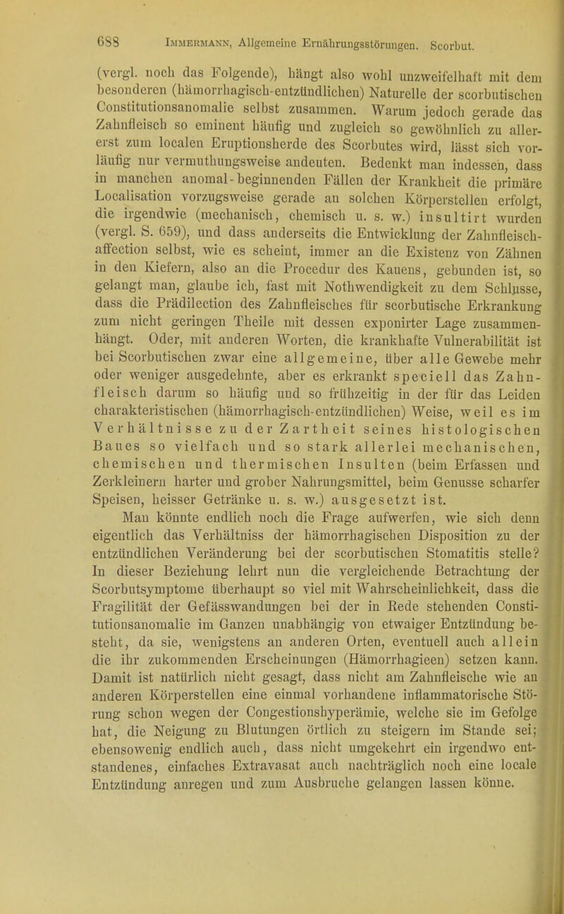 (vergl. noch das Folgende), hängt also wohl unzweifelhaft mit dem besonderen (kämorrhagisch-entzündlichen) Naturelle der scorhutischen Constitutionsanomalie selbst zusammen. Warum jedoch gerade das Zahnfleisch so eminent häufig und zugleich so gewöhnlich zu aller- erst zum localen Eruptionsherde des Scorbutes wird, lässt sich vor- läufig nur vermuthungsweise andeuten. Bedenkt man indessen, dass in manchen anomal-beginnenden Fällen der Krankheit die primäre Localisation vorzugsweise gerade an solchen Körperstellen erfolgt, die irgendwie (mechanisch, chemisch u. s. w.) insultirt wurden (vergl. S. 659), xmd dass anderseits die Entwicklung der Zahnfleisch- affection selbst, wie es scheint, immer an die Existenz von Zähnen in den Kiefern, also an die Procedur des Kauens, gebunden ist, so gelangt man, glaube ich, fast mit Notwendigkeit zu dem Schlüsse, dass die Prädilection des Zahnfleisches für scorbutische Erkrankung zum nicht geringen Theile mit dessen exponirter Lage zusammen- hängt. Oder, mit anderen Worten, die krankhafte Vulnerabilität ist bei Scorbutischen zwar eine allgemeine, Uber alle Gewebe mehr oder weniger ausgedehnte, aber es erkrankt speciell das Zahn- fleisch darum so häufig und so frühzeitig in der für das Leiden charakteristischen (hämorrhagisch-entzündlichen) Weise, weil es im Verhältnisse zu der Zartheit seines histologischen Baues so vielfach und so stark allerlei mechanischen, chemischen und thermischen Insulten (beim Erfassen und Zerkleinern harter und grober Nahrungsmittel, beim Genüsse scharfer Speisen, heisser Getränke u. s. w.) ausgesetzt ist. Man könnte endlich noch die Frage aufwerfen, wie sich denn eigentlich das Verhältniss der hämorrhagischen Disposition zu der entzündlichen Veränderung bei der scorbutischen Stomatitis stelle? In dieser Beziehung lehrt nun die vergleichende Betrachtung der Scorbutsymptome überhaupt so viel mit Wahrscheinlichkeit, dass die Fragilität der Gefässwandungen bei der in Bede stehenden Consti- tutionsanomalie im Ganzen unabhängig von etwaiger Entzündung be- steht, da sie, wenigstens an anderen Orten, eventuell auch allein die ihr zukommenden Erscheinungen (Hämorrhagieen) setzen kann. Damit ist natürlich nicht gesagt, dass nicht am Zahnfleische wie an anderen Körperstellen eine einmal vorhandene inflammatorische Stö- rung schon wegen der Congestionsbyperämie, welche sie im Gefolge hat, die Neigung zu Blutungen örtlich zu steigern im Stande sei; ebensowenig endlich auch, dass nicht umgekehrt ein irgendwo ent- standenes, einfaches Extravasat auch nachträglich noch eine locale Entzündung anregen und zum Ausbruche gelangen lassen könne.