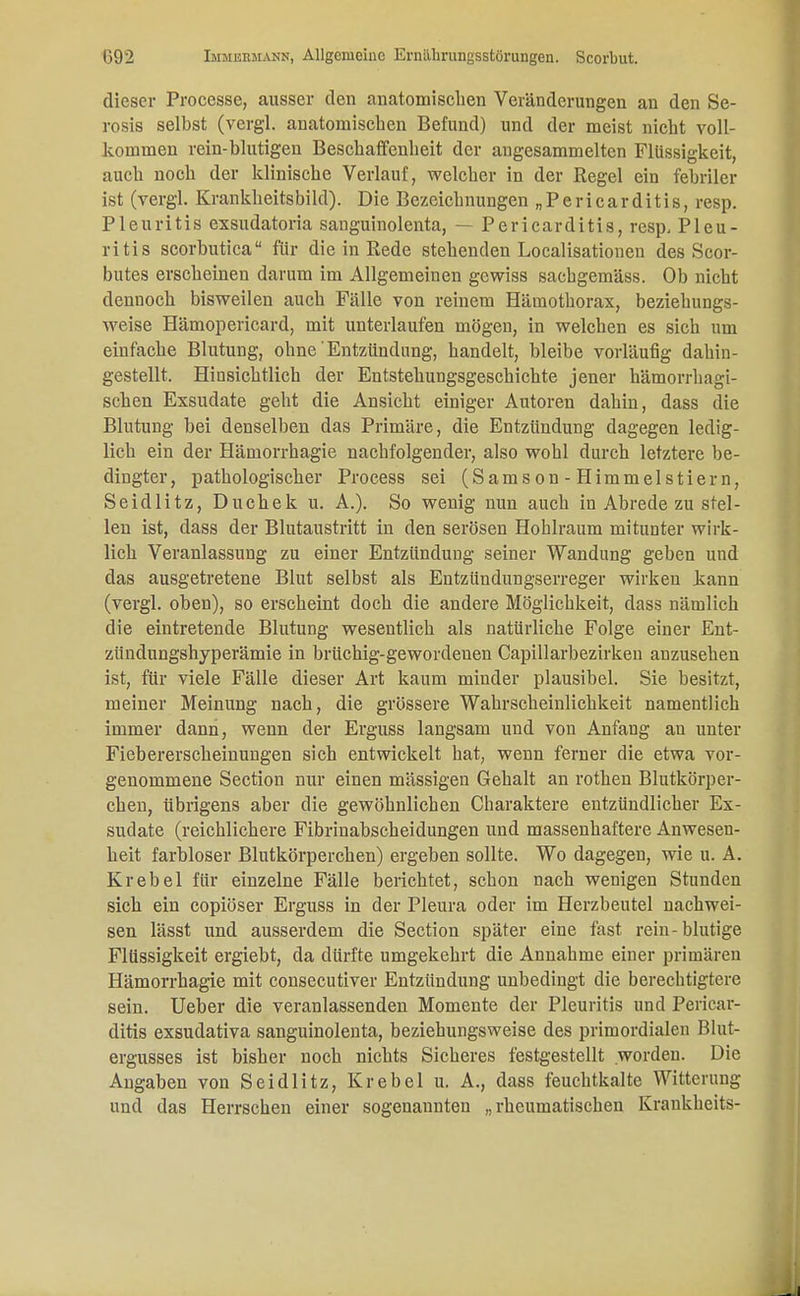 dieser Processe, ausser den anatomischen Veränderungen an den Se- rosis selbst (vergl. anatomischen Befund) und der meist nicht voll- kommen rein-blutigen Beschaffenheit der angesammelten Flüssigkeit, auch noch der klinische Verlauf, welcher in der Regel ein febriler ist (vergl. Krankheitsbild). Die Bezeichnungen „Pericarditis, resp. Pleuritis exsudatoria sanguinolenta, — Pericarditis, resp, Pleu- ritis scorbutica für die in Rede stehenden Localisationen des Scor- butes erscheinen darum im Allgemeinen gewiss saebgemäss. Ob nicht dennoch bisweilen auch Fälle von reinem Hämothorax, beziehungs- weise Hämopericard, mit unterlaufen mögen, in welchen es sich um einfache Blutung, ohne Entzündung, handelt, bleibe vorläufig dahin- gestellt. Hinsichtlich der Entstehungsgeschichte jener hämorrhagi- schen Exsudate geht die Ansicht einiger Autoren dahin, dass die Blutung bei denselben das Primäre, die Entzündung dagegen ledig- lich ein der Hämorrhagie nachfolgender, also wohl durch letztere be- dingter, pathologischer Process sei (Samson-Himmelstiern, Seidlitz, Duchek u. A.). So wenig nun auch in Abrede zu stel- len ist, dass der Blutaustritt in den serösen Hohlraum mitunter wirk- lich Veranlassung zu einer Entzündung seiner Wandung geben und das ausgetretene Blut selbst als Entzündungserreger wirken kann (vergl. oben), so erscheint doch die andere Möglichkeit, dass nämlich die eintretende Blutung wesentlich als natürliche Folge einer Ent- zündungshyperämie in brüchig-gewordenen Capillarbezirken anzusehen ist, für viele Fälle dieser Art kaum minder plausibel. Sie besitzt, meiner Meinung nach, die grössere Wahrscheinlichkeit namentlich immer dann, wenn der Erguss langsam und von Anfang au unter Fiebererscheinungen sich entwickelt hat, wenn ferner die etwa vor- genommene Section nur einen mässigen Gehalt an rothen Blutkörper- chen, übrigens aber die gewöhnlichen Charaktere entzündlicher Ex- sudate (reichlichere Fibrinabscheidungen und massenhaftere Anwesen- heit farbloser Blutkörperchen) ergeben sollte. Wo dagegen, wie u. A. Krebel für einzelne Fälle berichtet, schon nach wenigen Stunden sich ein copiöser Erguss in der Pleura oder im Herzbeutel nachwei- sen lässt und ausserdem die Section später eine fast rein-blutige Flüssigkeit ergiebt, da dürfte umgekehrt die Annahme einer primären Hämorrhagie mit consecutiver Entzündung unbedingt die berechtigtere sein. Ueber die veranlassenden Momente der Pleuritis und Pericar- ditis exsudativa sanguinolenta, beziehungsweise des primordialen Blut- ergusses ist bisher noch nichts Sicheres festgestellt worden. Die Angaben von Seidlitz, Krebel u. A., dass feuchtkalte Witterung und das Herrschen einer sogenannten „rheumatischen Kraukheits-