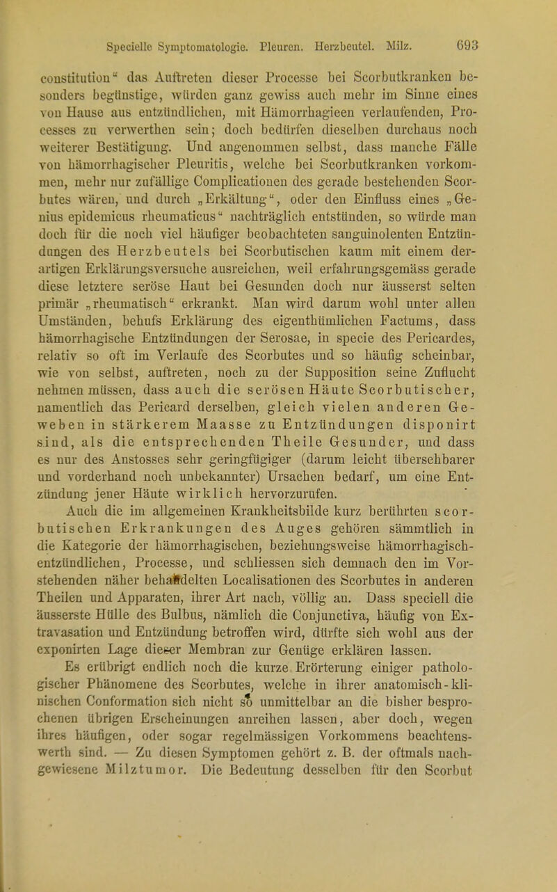 Speciellc Symptomatologie. Pleuren. Herzbeutel. Milz. GÜ3 Constitution das Auftreten dieser Processe bei Scorbutkranken be- sonders begünstige, würden ganz gewiss aueb mebr im Sinne eines von Hause aus entzündlichen, mit Häniorrbagieen verlaufenden, Pro- cesses zu verwertben sein; doeb bedürfen dieselben durebaus noeb weiterer Bestätigung. Und angenommen selbst, dass manebe Fälle von bämorrbagiseber Pleuritis, welcbe bei Scorbutkranken vorkom- men, mehr nur zufällige Complicationen des gerade bestehenden Scor- butes wären, und durch „Erkältung, oder den Einfluss eines „Ge- nius epidemicus rheumaticus nachträglich entstünden, so würde man doch für die noch viel häufiger beobachteten sanguinolenten Entzün- dungen des Herzbeutels bei Scorbutischen kaum mit einem der- artigen Erklärungsversuche ausreichen, weil erfahrungsgemäss gerade diese letztere seröse Haut bei Gesunden doch nur äusserst selten primär „rheumatisch erkrankt. Man wird darum wohl unter allen Umständen, behufs Erklärung des eigenthümlichen Factums, dass hämorrhagische Entzündungen der Serosae, in specie des Pericardes, relativ so oft im Verlaufe des Scorbutes und so häufig scheinbar, wie von selbst, auftreten, noch zu der Supposition seine Zuflucht nehmen müssen, dass auch die serösen Häute Scorbutischer, namentlich das Pericard derselben, gleich vielen anderen Ge- weben in stärkerem Maasse zu Entzündungen disponirt sind, als die entsprechenden Theile Gesunder, und dass es nur des Anstosses sehr geringfügiger (darum leicht übersehbarer und vorderhand noch unbekannter) Ursachen bedarf, um eine Ent- zündung jener Häute wirklich hervorzurufen. Auch die im allgemeinen Krankheitsbilde kurz berührten scor- butischen Erkrankungen des Auges gehören sämmtlich in die Kategorie der hämorrhagischen, beziehungsweise hämorrhagisch- entzündlichen, Processe, und schliessen sich demnach den im Vor- stehenden näher behandelten Localisationen des Scorbutes in anderen Theilen und Apparaten, ihrer Art nach, völlig an. Dass speciell die äusserste Hülle des Bulbus, nämlich die Conjunctiva, häufig von Ex- travasaten und Entzündung betroffen wird, dürfte sich wohl aus der exponirten Lage dietser Membran zur Genüge erklären lassen. Es erübrigt endlich noch die kurze Erörterung einiger patholo- gischer Phänomene des Scorbutes, welche in ihrer anatomisch-kli- nischen Conformation sich nicht so unmittelbar an die bisher bespro- chenen übrigen Erscheinungen anreihen lassen, aber doch, wegen ihres häufigen, oder sogar regelmässigen Vorkommens beaebtens- werth sind. — Zu diesen Symptomen gehört z. B. der oftmals nach- gewiesene Milztumor. Die Bedeutung desselben für den Scorbut