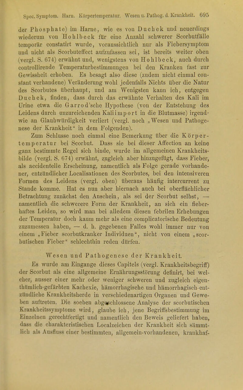 Spec. Symptom. Barn. Körpertemperatur. Wesen u. Pathog. d. Krankheit. G95 der Phosphate) iiu Harne, wie es von D u c h e k und neuerdings wiederum vou Hohlbeck für eine Anzahl schwerer Scorbutfälle temporär constatirt wurde, voraussichtlich nur als Fiebersymptom und nicht als Scorbuteffect aufzufassen sei, ist bereits weiter oben (Yergl. S. 67-1) erwähnt und, wenigstens von Hohlbeck, auch durch controllirende Temperaturbestininiungen bei den Kranken fast zur Gewissheit erhoben. Es besagt also diese (zudem nicht einmal con- stant verhandene) Veränderung wohl jedenfalls Nichts Uber die Natur des Scorbutes überhaupt, und am Wenigsten kann ich, entgegen Duchek, finden, dass durch das erwähnte Verhalten des Kali im Urine etwa die Garrod'sche Hypothese (von der Entstehung des Leidens durch unzureichenden Kaliimport in die Blutmasse) irgend- wie an Glaubwürdigkeit verliert (vergl. noch „Wesen und Pathoge- nese der Krankheit in dem Folgenden). Zum Schlüsse noch einmal eine Bemerkung über die Körper- temperatur bei Scorbut. Dass sie bei dieser Affection an keine ganz bestimmte Regel sich binde, wurde im allgemeinen Krankheits- bilde (vergl. S. 674) erwähnt, zugleich aber hinzugefügt, dass Fieber, als accidentelle Erscheinung, namentlich als Folge gerade vorhande- ner, entzündlicher Localisationen des Scorbutes, bei den intensiveren Formen des Leidens (vergl. oben) überaus häufig intercurrent zu Stande komme. Hat es nun aber hiernach auch bei oberflächlicher Betrachtung zunächst den Anschein, als sei der Scorbut selbst, — namentlich die schwerere Form der Krankheit, an sich ein fieber- haftes Leiden, so wird man bei alledem diesen febrilen Erhebungen der Temperatur doch kaum mehr als eine complicatorische Bedeutung zuzumessen haben, — d. h. gegebenen Falles wohl immer nur von einem „Fieber scorbutkranker Individuen, nicht von einem „scor- butischen Fieber schlechthin reden dürfen. Wesen und Pathogenese der Krankheit. Es wurde am Eingange dieses Capitels (vergl. Krankheitsbegriflf) der Scorbut als eine allgemeine Ernährungsstörung definirt, bei wel- cher, ausser einer mehr oder weniger schweren und zugleich eigen- thüralich-gefärbten Kachexie, hämorrhagische und hämorrhagisch-ent- zündliche Krankheitsherde in verschiedenartigen Organen und Gewe- ben auftreten. Die soeben abgeschlossene Analyse der scorbutischen Krankheitssymptome wird, glaube ich, jene Begriffsbestimmung im Einzelnen gerechtfertigt und namentlich den Beweis geliefert haben, dass die charakteristischen Localzeichen der Krankheit sich sämmt- üefa als Ausfluss einer bestimmten, allgemein-vorhandenen, krankhaf-