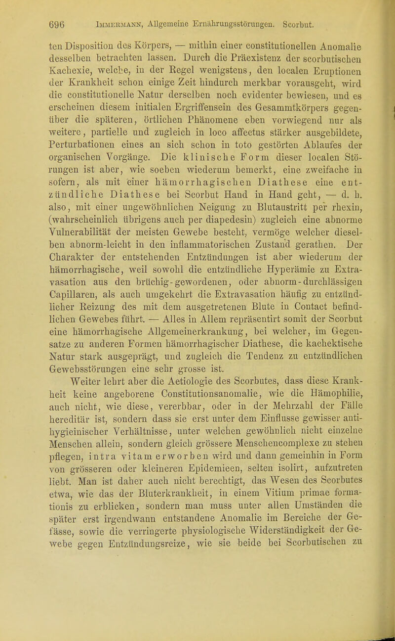 ten Disposition des Körpers, — mithin einer constitutionellen Anomalie desselben betrachten lassen. Durch die Präexistenz der scorbutischen Kachexie, welche, in der Regel wenigstens, den localen Eruptionen der Krankheit schon einige Zeit hindurch merkbar vorausgeht, wird die constitutionelle Natur derselben noch evidenter bewiesen, und es erscheinen diesem initialen Ergriffensein des Gesammtkörpers gegen- über die späteren, örtlichen Phänomene eben vorwiegend nur als weitere, partielle und zugleich in loco affectus stärker ausgebildete, Pertubationen eines an sich schon in toto gestörten Ablaufes der organischen Vorgänge. Die klinische Form dieser localen Stö- rungen ist aber, wie soeben wiederum bemerkt, eine zweifache in sofern, als mit einer hämorrhagischen Diathese eine ent- zündliche Diathese bei Scorbut Hand in Hand geht, — d. h. also, mit einer ungewöhnlichen Neigung zu Blutaustritt per rhexin, (wahrscheinlich übrigens auch per diapedesin) zugleich eine abnorme Vulnerabilität der meisten Gewebe besteht, vermöge welcher diesel- ben abnorm-leicht in den inflammatorischen Zustand gerathen. Der Charakter der entstehenden Entzündungen ist aber wiederum der hämorrhagische, weil sowohl die entzündliche Hyperämie zu Extra- vasaten aus den brüchig-gewordenen, oder abnorm - durchlässigen Capillaren, als auch umgekehrt die Extravasaten häufig zu entzünd- licher Reizung des mit dem ausgetretenen Blute in Contact befind- lichen Gewebes führt. — Alles in Allem repräsentirt somit der Scorbut eine hämorrhagische Allgemeinerkrankung, bei welcher, im Gegen- satze zu anderen Formen hämorrhagischer Diathese, die kachektische Natur stark ausgeprägt, und zugleich die Tendenz zu entzündlichen Gewebsstörungen eine sehr grosse ist. Weiter lehrt aber die Aetiologie des Scorbutes, dass diese Krank- heit keine angeborene Constitutionsanomalie, wie die Hämophilie, auch nicht, wie diese, vererbbar, oder in der Mehrzahl der Fälle hereditär ist, sondern dass sie erst unter dem Einflüsse gewisser anti- hygieinischer Verhältnisse, unter welchen gewöhnlich nicht einzelne Menschen allein, sondern gleich grössere Menschencomplexe zu stehen pflegen, intra vitam erworben wird und dann gemeinhin in Form von grösseren oder kleineren Epidemieen, selten isolirt, aufzutreten liebt. Man ist daher auch nicht berechtigt, das Wesen des Scorbutes etwa, wie das der Bluterkrankheit, in einem Vitium primae forina- tionis zu erblicken, sondern man muss unter allen Umständen die später erst irgendwann entstandene Anomalie im Bereiche der Ge- lasse, sowie die verringerte physiologische Widerständigkeit der Ge- webe gegen Entzündungsreize, wie sie beide bei Scorbutischen zu