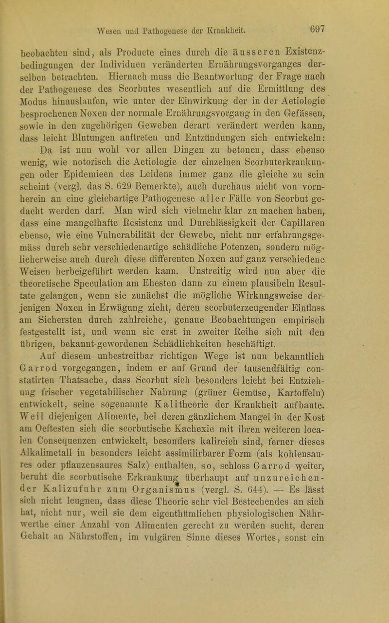 beobachten sind, als Producte eines durch die äusseren Existenz- bedingungen der Individuen veränderten Eruährungsvorganges der- selben betrachten. Hiernach niuss die Beantwortung der Frage nach der Pathogenese des Scorbutes wesentlich auf die Ermittlung des Modus hinauslaufen, wie unter der Einwirkung der in der Aetiologie besprochenen Noxen der normale Ernährungsvorgang in den Gefässen, sowie in den zugehörigen Geweben derart verändert werden kann, dass leicht Blutungen auftreten und Entzündungen sich entwickeln: Da ist nun wohl vor allen Dingen zu betonen, dass ebenso wenig, wie notorisch die Aetiologie der einzelnen Scorbuterkrankun- geu oder Epidemieen des Leidens immer ganz die gleiche zu sein scheint (vergl. das S. 629 Bemerkte), auch durchaus nicht von vorn- herein an eine gleichartige Pathogenese aller Fälle von Scorbut ge- dacht weiden darf. Man wird sich vielmehr klar zu machen haben, dass eine mangelhafte Resistenz und Durchlässigkeit der Capillaren ebenso, wie eine Vulnerabilität der Gewebe, nieht nur erfahrungsge- mäss durch sehr verschiedenartige schädliche Potenzen, sondern mög- licherweise auch durch diese differenten Noxen auf ganz verschiedene Weisen herbeigeführt werden kann. Unstreitig wird nun aber die theoretische Speculation am Ehesten dann zu einem plausibeln Resul- tate gelangen, wenn sie zunächst die mögliche Wirkungsweise der- jenigen Noxen in Erwägung zieht, deren scorbuterzeugender Einfluss am Sichersten durch zahlreiche, genaue Beobachtungen empirisch festgestellt ist, und wenn sie erst in zweiter Reihe sich mit den übrigen, bekannt-gewordenen Schädlichkeiten beschäftigt. Auf diesem unbestreitbar richtigen Wege ist nun bekanntlich Garrod vorgegangen, indem er auf Grund der tausendfältig con- statirten Thatsache, dass Scorbut sich besonders leicht bei Entzieh- ung frischer vegetabilischer Nahrung (grüner Gemüse, Kartoffeln) entwickelt, seine sogenannte Kalitheorie der Krankheit aufbaute. Weil diejenigen Alimente, bei deren gänzlichem Mangel in der Kost am Oeftesten sich die scorbutische Kachexie mit ihren weiteren loca- len Consequenzen entwickelt, besonders kalireich sind, ferner dieses Alkalimetall in besonders leicht assimilirbarer Form (als kohlensau- res oder pflanzensaures Salz) enthalten, so, schloss Garrod weiter, beruht die scorbutische Erkrankung überhaupt auf unzureichen- der Kalizufuhr zum Organismus (vergl. S. G44). — Es lässt sich nicht leugnen, dass diese Theorie sehr viel Bestechendes an sich hat, nicht nur, weil sie dem eigenthümlichen physiologischen Nähr- werthe einer Anzahl von Alimenten gerecht zu werden sucht, deren Gehalt an Nährstoffen, im vulgären Sinne dieses Wortes, sonst ein