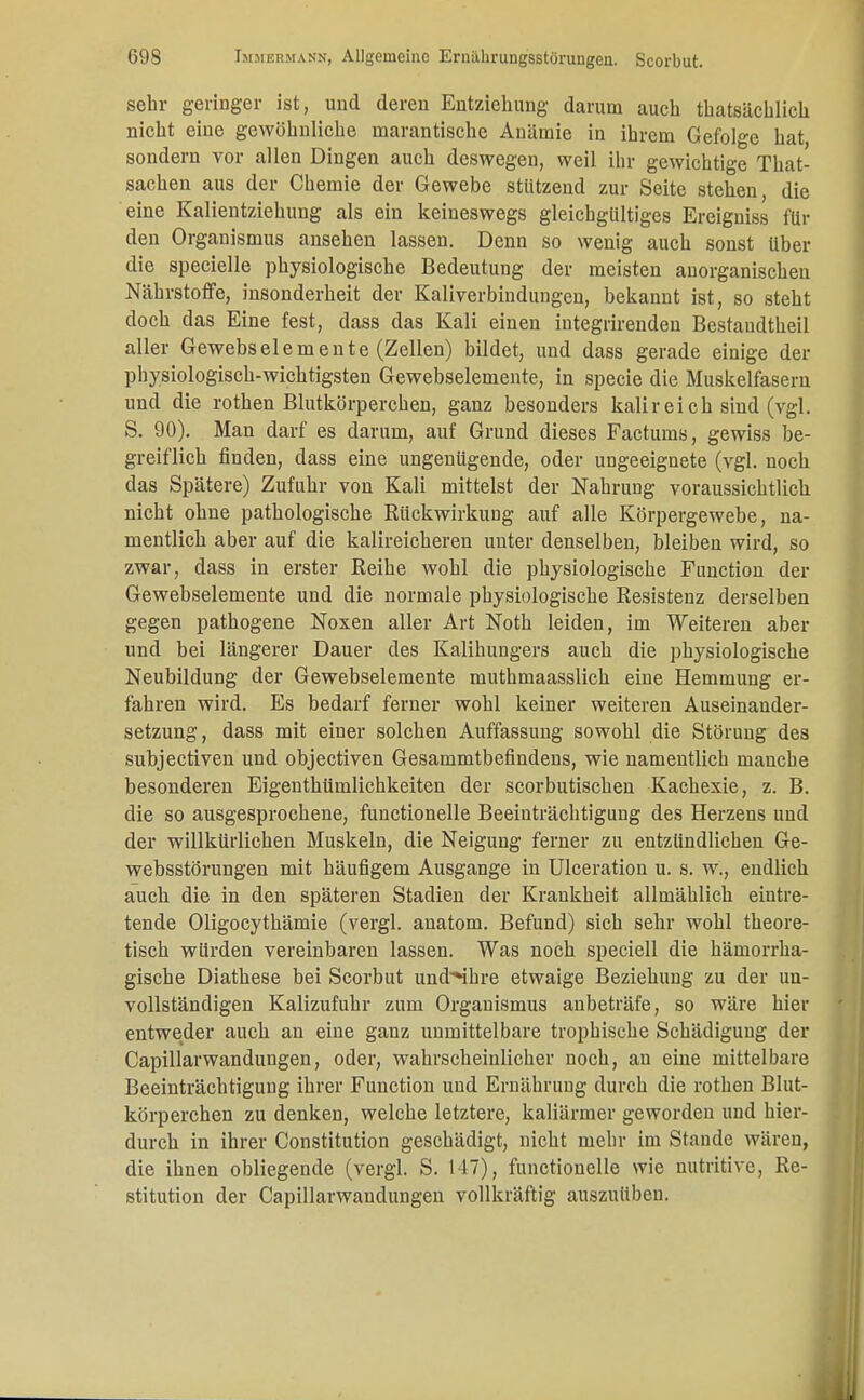 sehr geringer ist, und deren Entziehung darum auch thatsächlich nicht eine gewöhnliche marantische Anämie in ihrem Gefolge hat, sondern vor allen Dingen auch deswegen, weil ihr gewichtige That- sachen aus der Chemie der Gewebe stutzend zur Seite stehen, die eine Kalientziehung als ein keineswegs gleichgültiges Ereigniss für den Organismus ansehen lassen. Denn so wenig auch sonst über die specielle physiologische Bedeutung der meisten anorganischen Nährstoffe, insonderheit der Kaliverbindungen, bekannt ist, so steht doch das Eine fest, dass das Kali einen integrirenden Bestandteil aller Gewebselemente (Zellen) bildet, und dass gerade einige der physiologisch-wichtigsten Gewebselemente, in specie die Muskelfasern und die rothen Blutkörperchen, ganz besonders kalir ei ch sind (vgl. S. 90). Man darf es darum, auf Grund dieses Factums, gewiss be- greiflich finden, dass eine ungenügende, oder ungeeignete (vgl. noeb das Spätere) Zufuhr von Kali mittelst der Nahrung voraussichtlicb nicht ohne pathologische Rückwirkung auf alle Körpergewebe, na- mentlicb aber auf die kalireicheren unter denselben, bleiben wird, so zwar, dass in erster Reihe wohl die physiologische Function der Gewebselemente und die normale physiologische Resistenz derselben gegen pathogene Noxen aller Art Noth leiden, im Weiteren aber und bei längerer Dauer des Kalihungers auch die physiologisebe Neubildung der Gewebselemente muthmaasslich eine Hemmung er- fahren wird. Es bedarf ferner wohl keiner weiteren Auseinander- setzung, dass mit einer solchen Auffassung sowobl die Störung des subjectiven und objectiven Gesammtbefindens, wie namentlich manche besonderen Eigenthümlichkeiten der scorbutischen Kachesie, z. B. die so ausgesprochene, functionelle Beeinträchtigung des Herzens und der willkürlichen Muskeln, die Neigung ferner zu entzündlichen Ge- websstörungen mit häufigem Ausgange in Ulceration u. s. w., endlich aueb die in den späteren Stadien der Krankheit allmählich eintre- tende Oligocythämie (vergl. anatom. Befund) sich sehr wohl theore- tisch würden vereinbaren lassen. Was noch speciell die hämorrha- gische Diathese bei Scorbut undShre etwaige Beziehung zu der un- vollständigen Kalizufuhr zum Organismus anbeträfe, so wäre hier entweder aueb an eine ganz unmittelbare trophische Schädigung der Capillarwandungen, oder, wahrscheinlicher noch, an eine mittelbare Beeinträchtigung ihrer Function und Ernährung durch die rothen Blut- körperchen zu denken, welche letztere, kaliärmer geworden und hier- durch in ihrer Constitution geschädigt, nicht mehr im Stande wären, die ihnen obliegende (vergl. S. 147), functionelle wie nutritive, Re- stitution der Capillarwandungen vollkräftig auszuüben.